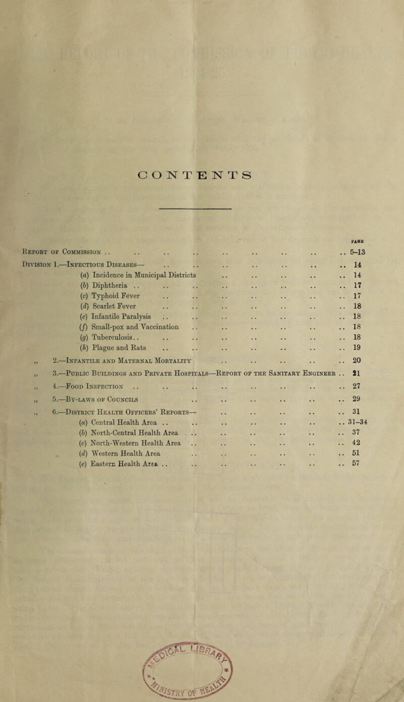 CONTENTS PAflB Eeport of Commission .. .. .. .. .. .. .. .. .. 5-13 Division 1.—Infectious Diseases— .. .. .. .. .. .. ..14 (a) Incidence in Municipal Districts .. .. .. .. 14 (b) Diphtheria .. .. .. .. .. .. .. ..17 (c) Typhoid Fever .. .. .. .. .. .. ..17 (d) Scarlet Fever .. .. .. .. .. .. .. 18 (e) Infantile Paralysis .. .. .. .. .. .. 18 (f) Small-pox and Vaccination .. .. .. .. .. ..18 (g) Tuberculosis.. .. .. .. .. .. .. 18 (h) Plague and Rats .. .. .. .. .. .. 19 „ 2.—Infantile and Maternal Mortality .. .. .. .. .. 20 ,, 3.—Public Buildings and Private Hospitals—Report of the Sanitary Engineer .. 21 ,, 4.—Food Inspection .. .. .. .. .. .. .. .. 27 „ 5.—By-laws of Councils .. .. .. .. .. .. 29 ,, 6.—District Health Officers’ Reports— .. .. .. .. .. 31 (a) Central Health Area .. .. .. .. .. .. .. 31-34 (b) North-Central Health Area .. .. .. .. .. .. 37 (c) North-Western Health Area .. .. .. .. .. 42 (d) Western Health Area .. .. .. .. .. .. 51 (e) Eastern Health Area .. .. .. • • • • .. .. 57