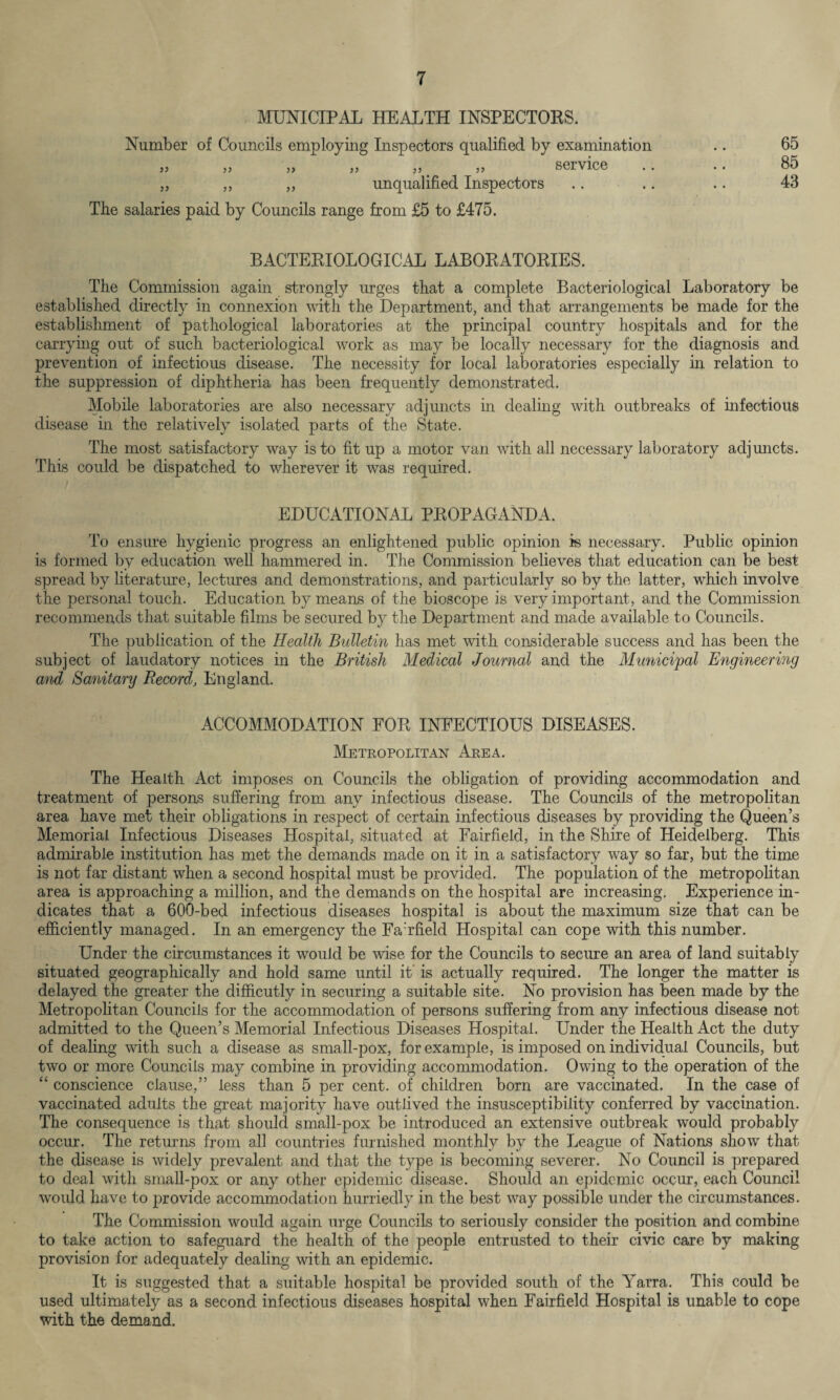 MUNICIPAL HEALTH INSPECTORS. Number of Councils employing Inspectors qualified by examination jj ,, ,, ,, ,, ,, service .. „ ,, „ unqualified Inspectors The salaries paid by Councils range from £5 to £475. 65 85 43 BACTERIOLOGICAL LABORATORIES. The Commission again strongly urges that a complete Bacteriological Laboratory be established directly in connexion with the Department, and that arrangements be made for the establishment of pathological laboratories at the principal country hospitals and for the carrying out of such bacteriological work as may be locally necessary for the diagnosis and prevention of infectious disease. The necessity for local laboratories especially in relation to the suppression of diphtheria has been frequently demonstrated. Mobile laboratories are also necessary adjuncts in dealing with outbreaks of infectious disease in the relatively isolated parts of the State. The most satisfactory way is to fit up a motor van with all necessary laboratory adjuncts. This could be dispatched to wherever it was required. EDUCATIONAL PROPAGANDA. To ensure hygienic progress an enlightened public opinion is necessary. Public opinion is formed by education well hammered in. The Commission believes that education can be best spread by literature, lectures and demonstrations, and particularly so by the latter, which involve the personal touch. Education by means of the bioscope is very important, and the Commission recommends that suitable films be secured by the Department and made available to Councils. The publication of the Health Bulletin has met with considerable success and has been the subject of laudatory notices in the British Medical Journal and the Municipal Engineering and Sanitary Record, England. ACCOMMODATION FOR INFECTIOUS DISEASES. Metropolitan Area. The Health Act imposes on Councils the obligation of providing accommodation and treatment of persons suffering from any infectious disease. The Councils of the metropolitan area have met their obligations in respect of certain infectious diseases by providing the Queen’s Memorial Infectious Diseases Hospital, situated at Fairfield, in the Shire of Heidelberg. This admirable institution has met the demands made on it in a satisfactory way so far, but the time is not far distant when a second hospital must be provided. The population of the metropolitan area is approaching a million, and the demands on the hospital are increasing. Experience in¬ dicates that a 600-bed infectious diseases hospital is about the maximum size that can be efficiently managed. In an emergency the Fa’rfield Hospital can cope with this number. Under the circumstances it would be wise for the Councils to secure an area of land suitably situated geographically and hold same until it' is actually required. The longer the matter is delayed the greater the difficutly in securing a suitable site. No provision has been made by the Metropolitan Councils for the accommodation of persons suffering from any infectious disease not admitted to the Queen’s Memorial Infectious Diseases Hospital. Under the Health Act the duty of dealing with such a disease as small-pox, for example, is imposed on individual Councils, but two or more Councils may combine in providing accommodation. Owing to the operation of the “ conscience clause,” less than 5 per cent, of children born are vaccinated. In the case of vaccinated adults the great majority have outlived the insusceptibility conferred by vaccination. The consequence is that should small-pox be introduced an extensive outbreak would probably occur. The returns from all countries furnished monthly by the League of Nations show that the disease is widely prevalent and that the type is becoming severer. No Council is prepared to deal with small-pox or any other epidemic disease. Should an epidemic occur, each Council would have to provide accommodation hurriedly in the best way possible under the circumstances. The Commission would again urge Councils to seriously consider the position and combine to take action to safeguard the health of the people entrusted to their civic care by making provision for adequately dealing with an epidemic. It is suggested that a suitable hospital be provided south of the Yarra. This could be used ultimately as a second infectious diseases hospital when Fairfield Hospital is unable to cope with the demand.