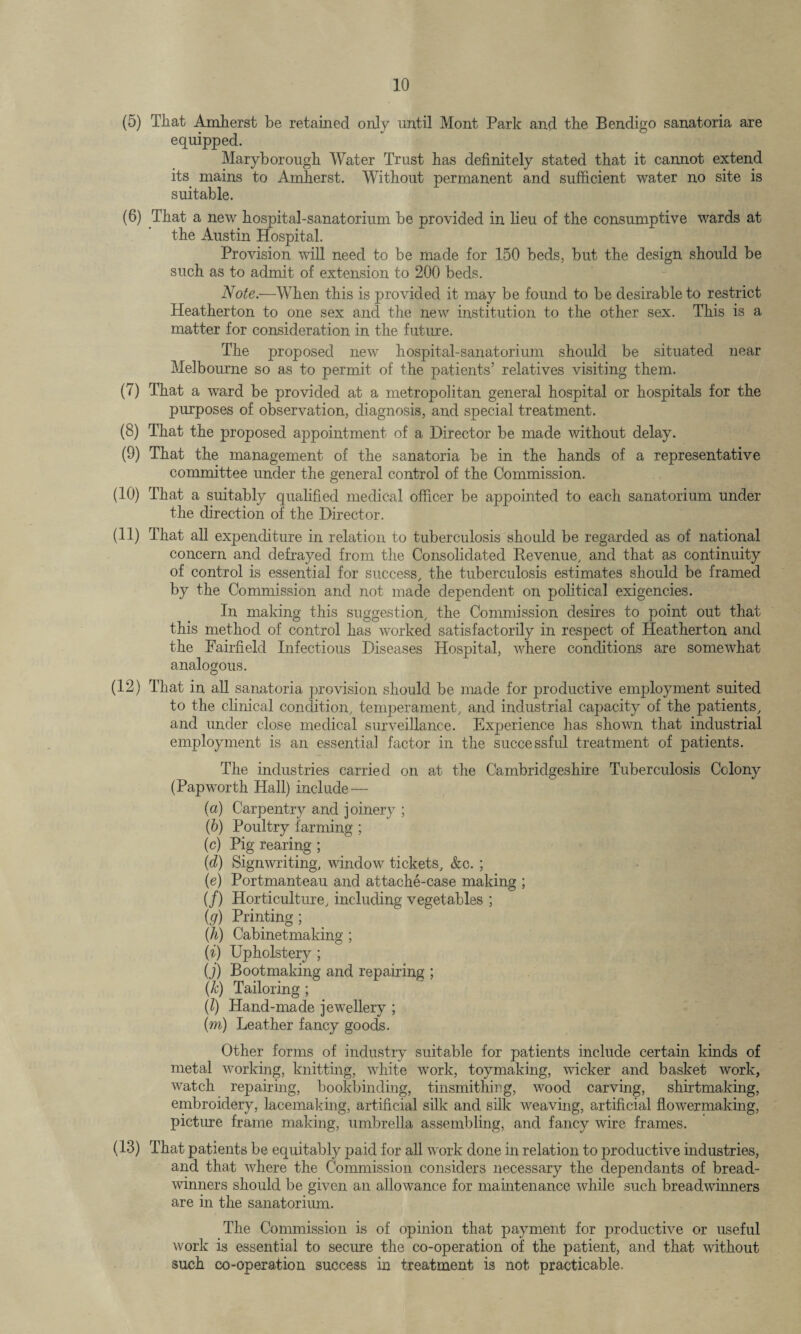 (5) That Amherst be retained only until Mont Park and the Bendigo sanatoria are equipped. Maryborough Water Trust has definitely stated that it cannot extend its mains to Amherst. Without permanent and sufficient water no site is suitable. (6) That a new hospital-sanatorium be provided in lieu of the consumptive wards at the Austin Hospital. Provision will need to be made for 150 beds, but the design should be such as to admit of extension to 200 beds. Note.—When this is provided it may be found to be desirable to restrict Heatherton to one sex and the new institution to the other sex. This is a matter for consideration in the future. The proposed new hospital-sanatorium should be situated near Melbourne so as to permit of the patients’ relatives visiting them. (7) That a ward be provided at a metropolitan general hospital or hospitals for the purposes of observation, diagnosis, and special treatment. (8) That the proposed appointment of a Director be made without delay. (9) That the management of the sanatoria be in the hands of a representative committee under the general control of the Commission. (10) That a suitably qualified medical officer be appointed to each sanatorium under the direction of the Director. (11) That all expenditure in relation to tuberculosis should be regarded as of national concern and defrayed from the Consolidated Revenue, and that as continuity of control is essential for success, the tuberculosis estimates should be framed by the Commission and not made dependent on political exigencies. In making this suggestion, the Commission desires to point out that this method of control has worked satisfactorily in respect of Heatherton and the Fairfield Infectious Diseases Hospital, where conditions are somewhat analogous. (12) That in all sanatoria provision should be made for productive employment suited to the clinical condition, temperament, and industrial capacity of the patients, and under close medical surveillance. Experience has shown that industrial employment is an essential factor in the successful treatment of patients. The industries carried on at the Cambridgeshire Tuberculosis Colony (Papworth Hall) include— (а) Carpentry and joinery ; (б) Poultry farming ; (c) Pig rearing ; (d) Signwriting, window tickets, &c. ; (e) Portmanteau and attache-case making ; (/) Horticulture, including vegetables ; (g) Printing; {h) Cabinetmaking ; (i) Upholstery ; 0) Bootmaking and repairing ; (k) Tailoring ; (/) Hand-made jewellery ; (m) Leather fancy goods. Other forms of industry suitable for patients include certain kinds of metal working, knitting, white work, toy making, wicker and basket work, watch repairing, bookbinding, tinsmithing, wood carving, shirtmaking, embroidery, lacemaking, artificial silk and silk weaving, artificial flowermaking, picture frame making, umbrella assembling, and fancy wire frames. (13) That patients be equitably paid for all work done in relation to productive industries, and that where the Commission considers necessary the dependants of bread¬ winners should be given an allowance for maintenance while such breadwinners are in the sanatorium. The Commission is of opinion that payment for productive or useful work is essential to secure the co-operation of the patient, and that without such co-operation success in treatment is not practicable.