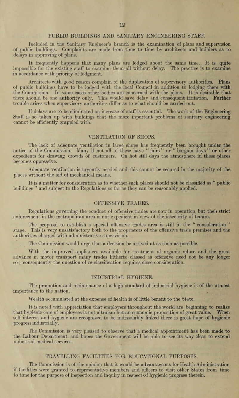 PUBLIC BUILDINGS AND SANITARY ENGINEERING STAFF. Included in the Sanitary Engineer’s branch is the examination of plans and supervision of public buildings. Complaints are made from time to time by architects and builders as to delays in approving of plans. It frequently happens that many plans are lodged about the same time. It is quite impossible for the existing staff to examine them all without delay. The practice is to examine in accordance with priority of lodgment. Architects with good reason complain of the duplication of supervisory authorities. Plans of public buildings have to be lodged with the local Council in addition to lodging them with the Commission. In some cases other bodies are concerned with the plans. It is desirable that there should be one authority only. This would save delay and consequent irritation. Further trouble arises when supervisory authorities differ as to what should be carried out. If delays are to be eliminated an increase of staff is essential. The work of the Engineering Staff is so taken up with buildings that the more inportant problems of sanitary engineering cannot be efficiently grappled with. VENTILATION OF SHOPS. The lack of adequate ventilation in large shops has frequently been brought under the notice of the Commission. Many if not all of these have “ fairs ” or “ bargain days ” or other expedients for drawing crowds of customers. On hot still days the atmosphere in these places becomes oppressive. Adequate ventilation is urgently needed and this cannot be secured in the majority of the places without the aid of mechanical means. It is a matter for consideration as to whether such places should not be classified as “ public buildings ” and subject to the Regulations so far as they can be reasonably applied. OFFENSIVE TRADES. Regulations governing the conduct of offensive trades are now in operation, but their strict enforcement in the metropolitan area is not expedient in view of the insecurity of tenure. The proposal to establish a special offensive trades area is still in the “ consideration ” stage. This is very unsatisfactory both to the proprietors of the offensive trade premises and the authorities charged with administrative supervision. The Commission would urge that a decision be arrived at as soon as possible. With the improved appliances available for treatment of organic refuse and the great advance in motor transport many trades hitherto classed as offensive need not be any longer so ; consequently the question of re-classification requires close consideration. INDUSTRIAL HYGIENE. The promotion and maintenance of a high standard of industrial hygiene is of the utmost importance to the nation. Wealth accumulated at the expense of health is of little benefit to the State. It is noted with appreciation that employers throughout the world are beginning to realize that hygienic care of employees is not altruism but an economic proposition of great value. When self interest and hygiene are recognized to be indissolubly linked there is great hope of hygienic progress industrially. The Commission is very pleased to observe that a medical appointment has been made to the Labour Department, and hopes the Government will be able to see its way clear to extend industrial medical services. TRAVELLING FACILITIES FOR EDUCATIONAL PURPOSES. The Commission is of the opinion that it would be advantageous for Health Administration if facilities were granted to representative members and officers to visit other States from time to time for the purpose of inspection and inquiry in respect of hygienic progress therein.