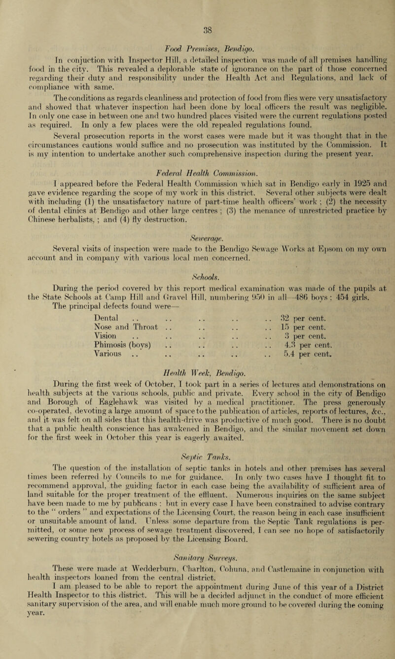 Food Premises, Bendigo. hi conjuction with Inspector Hill, a detailed inspection was made of all premises handling food in the city. This revealed a deplorable state of ignorance on the part of those concerned regarding their duty and responsibility under the Health Act and Regulations, and lack of compliance with same. The conditions as regards cleanliness and protection of food from flies were very unsatisfactory and showed that whatever inspection had been done by local officers the result was negligible. In only one case in between one and two hundred places visited were the current regulations posted as required. In only a few places were the old repealed regulations found. Several prosecution reports in the worst cases were made but it was thought that in the circumstances cautions would suffice and no prosecution was instituted by the Commission. It is my intention to undertake another such comprehensive inspection during the present year. Federal Health Commission. I appeared before the Federal Health Commission which sat in Bendigo early in 1925 and gave evidence regarding the scope of my work in this district. Several other subjects were dealt with including (1) the unsatisfactory nature of part-time health officers’ work ; (2) the necessity of dental clinics at Bendigo and other large centres ; (3) the menance of unrestricted practice by Chinese herbalists, ; and (4) flv destruction. Sewerage. Several visits of inspection were made to the Bendigo Sewage Works at Epsom on my own account and in company with various local men concerned. Schools. During the period covered by this report medical examination was made of the pupils at the State Schools at Camp Hill and Gravel Hill, numbering 950 in all—486 boys ; 454 girls. The principal defects found were— Dental Nose and Throat Vision Phimosis (boys) Various 32 per cent. 15 per cent. 3 per cent. 4.3 per cent. 5.4 per cent. Health Week, Bendigo. During the first week of October, I took part in a series of lectures and demonstrations on health subjects at the various schools, public and private. Every school in the city of Bendigo and Borough of Eaglehawk was visited by a medical practitioner. The press generouslv co-operated, devoting a large amount of space to the publication of articles, reports of lectures, &c., and it was felt on all sides that this health-drive was productive of much good. There is no doubt that a public health conscience has awakened in Bendigo, and the similar movement set down for the first week in October this year is eagerly awaited. Septic Tanks. The question of the installation of septic tanks in hotels and other premises has several times been referred by Councils to me for guidance. In only two cases have I thought fit to recommend approval, the guiding factor in each case being the availability of sufficient area of land suitable for the proper treatment of the effluent. Numerous inquiries on the same subject have been made to me by publicans : but in every case I have been constrained to advise contrary to the “ orders  and expectations of the Licensing Court, the reason being in each case insufficient or unsuitable amount of land. Unless some departure from the Septic Tank regulations is per¬ mitted, or some new process of sewage treatment discovered, I can see no hope of satisfactorily sewering country hotels as proposed by the Licensing Board. Sanitary Surveys. These were made at Wedderburn, Charlton, Cohuna, and Castlemaine in conjunction with health inspectors loaned from the central district. I am pleased to be able to report the appointment during June of this year of a District Health Inspector to this district. This will be a decided adjunct in the conduct of more efficient sanitary supervision of the area, and will enable much more ground to be covered during the coming year.
