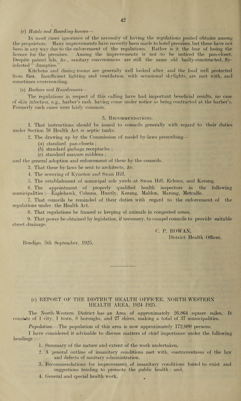 (r) Hotels and Boarding-houses— In most oases ignorance of the necessity of having the regulations posted obtains among the proprietors. Many improvements have recently been made to hotel premises, but these have not been in any way due to the enforcement of the regulations. Rather is it the fear of losing the licence for the premises. Among the improvements is not -to be noticed the pan-closet. Despite patent lids, &c-., sanitary conveniences are still the same old badly-constructed, Hy- intested “ dumpties.” Kitchens and dining-rooms are generally well looked after, and the food well protected from Hies. Insufficient lighting and ventilation, with occasional skylights, are met with, and sometimes overcrowding. (s) Barbers and Hairdressers— The regulations in respect of this calling have had important beneficial results, no case of skin infection, e.g., barber’s rash, having come under notice as being contracted at the barber’s. Formerly such cases were fairly common. 3. RecommendATioNS. 1. That instructions should be issued to councils generally with regard to their duties under Section 58 Health Act re septic tanks. 2. The drawing up by the Commission of model by-laws prescribing («) standard pan-closets ; (b) standard garbage receptacles ; (c) standard manure middens ; and the general adoption and enforcement of these by the councils. 3. That these by-laws be sent to architects, &c. 4. The sewering of Kyneton and Swan Hill. 5. The establishment of municipal sale yards at Swan Hill, Echuca, and Kerang. (4 The appointment of properly qualified health inspectors in the following municipalities :■—Eaglehawk, Cohuna, Huntly, Kerang, Maldon, Marong, Metcalfe. 7. That councils be reminded of their duties with regard to the enforcement of the regulations under the Health Act. 8. That regulations be framed re keeping of animals in congested areas. 9. That power be obtained by legislation, if necessary, to compel councils to provide suitable street drainage. C. P. ROWAN, District Health Officer. Bendigo, 5th September, 1925, (c) REPORT OF THE DISTRICT HEALTH OFFICER, NORTH-WESTERN HEALTH AREA, 1924-1925. The North-Western District has an Area of approximately 26,864 square miles. It consists of 1 city, 1 town, 8 boroughs, and 27 shires, making a total of 37 municipalities. Population.—The population of this area is now approximately 172,980 persons. I have considered it advisable to discuss matters of chief importance under the following headings 1. Summary of the nature and extent of the work undertaken. 2. A general outline of insanitary conditions met with, contraventions of the law and defects of sanitary administration. 3. Recommendations for improvement of insanitary conditions found to exist, and suggestions tending to promote the public health ; and, 4. General and special health work. \