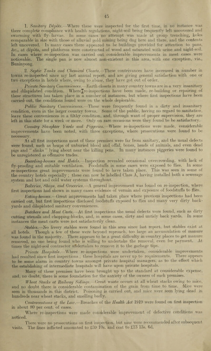1. Sanitary Depots.—Where these were inspected for the first time, in no instance was there complete compliance with health regulations, night-soil being frequently left uncovered and swarming with fly-larvae. In some cases no attempt was made at group trenching, holes comparable in size with those of alluvial gold mining being dug here and there, and the contents left uncovered. In many cases there appeared to be buildings provided for attention to pans, &c„ at depots, and platforms were constructed of wood and saturated with urine and night-soil. In cases where re-inspection was carried out considerable improvements in most cases were noticeable. The single pan is now almost non-existent in this area, with one exception, viz., Buninyong. 2. Septic Tanks and Chemical Closets.—These contrivances have increased in number in towns re-inspected since my last annual report, and are giving general satisfaction with one or two exceptions in hotels where, owing to abuse, they have got out of order. Private Sanitary Conveniences.—Earth closets in many country towns are in a very insanitary and dilapidated condition. Where Jre-inspections have been made, re-building or repairing of these structures has taken place in a number of instances, but where first inspections have been carried-out, the conditions found were on the whole deplorable. Public Sanitary Conveniences.—These were frequently found in a dirty anti insanitary condition, even in the larger country towns. Some of the public, having no regard to sanitation, leave these conveniences in a filthy condition, and, through want of proper supervision, they are left in this state for a week or more. Only on rare occasions were they found 'to be satisfactory. Country Slaughter Yards and Piggeries.—Where re-inspections were made, considerable improvements have been noted, with three exceptions, where prosecutions were found to be necessary. At all first inspections most of these premises were far from sanitary, and the usual defects were found, such as heaps of unburied blood and offal, bones, heads of animals, and even dead pigs and “ slinks ” lying about near the killing pens. In many instances piggeries were found to be unregistered as offensive trades. Boarding-houses and Hotels.—Inspection revealed occasional overcrowding, with lack of fly-proofing and suitable ventilation. Foodstuffs in some cases were exposed to flies. In some re-inspections great improvements were found to have taken place. This was seen in some of the country hotels especially ; these can now be labelled Class A, having installed both a sewerage system and hot and cold water systems throughout. Bakeries, Shops, and Groceries.—A general improvement was found on re-inspection, where first inspections had shown in many cases evidence of vermin and exposure of foodstuffs to flies. Eating-houses.—Great improvements had taken place where previous inspections had been carried out, but first inspections disclosed foodstuffs exposed to flies and many very dirty back¬ yards and dilapidated sanitary conveniences. Butchers and Meat Carts.—At first inspections the usual defects were found, such as dirty cutting utensils and chopping-blocks, and, in some cases, dirty and untidy back yards. In some instances the meat carts were not satisfactorily clean. Stables.—No livery stables were found in this area since last report, but stables exist at all hotels. Though a few of these were beyond reproach, too large an accumulation of manure was found in the majority. There appears to be a great difficulty in country places to get manure removed, no one being found who is willing to undertake the removal, even for payment. At times the night-soil contractor undertakes to remove it to the garbage tips. Private Hospitals.—Where re-inspections were undertaken, considerable improvements had resulted since first inspections ; these hospitals are never up to requirements. There appears to be some alarm in country towns amongst private hospital managers, as to the effect which the establishing of intermediate hospitals will have upon private hospitals. Many of these premises have been brought up to the standard at considerable expense, and, no doubt, there is some foundation for the anxiety of the owners of such premises. Wheat Stacks at Railway Sidings— Great waste occurs at all wheat stacks owing to mice, and no doubt there is considerable contamination ol the grain from time to time. Mice were seen in thousands in this district. Poisoning is carried out, and mice were seen lying dead in hundreds near wheat stacks, and smelling badly. Contraventions oj the Law.—Breaches of the Health Act 1919 were found on first inspection in about 80 per cent, of cases. Where re-inspections were made considerable improvement of defective conditions was noticed. There were no prosecutions on first inspection, but nine were recommended after subsequent visits. The fines inflicted amounted to £59 10s. and cost to £13 13s. bd.