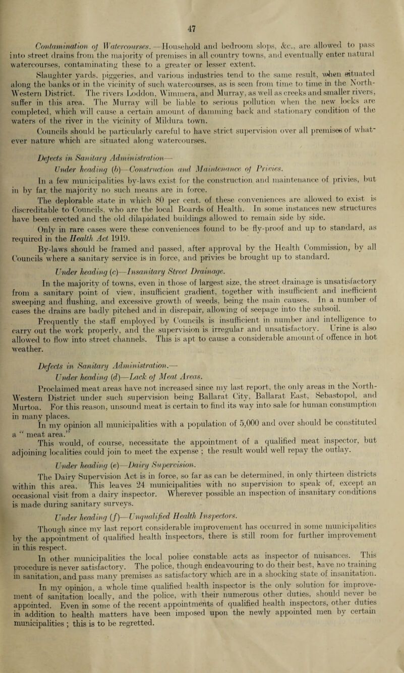 Contamination of Watercourses. —Household and bedroom slops, &c., are allowed to pass into street drains from the majority of premises in all country towns, and eventually enter natural watercourses, contaminating these to a greater or lesser extent. Slaughter yards, piggeries, and various industries tend to the same result, when situated along the banks or in the vicinity of such watercourses, as is seen from time to time in the North- Western District. The rivers Loddon, Wimmera, and Murray, as well as creeks and smaller rivers, suffer in this area. The Murray will be liable to serious pollution when the new locks are completed, which will cause a certain amount of damming back and stationary condition of the waters of the river in the vicinity of Mildura town. Councils should be particularly careful to have strict supervision over all premises of what¬ ever nature which arc situated along watercourses. Dejects in Sanitary Administration— Under heading (b)—Construction and Maintenance of Primes. In a few municipalities by-laws exist for the construction and maintenance of privies, but in by far, the majority no such means are in force. The deplorable state in which 80 per cent, of these conveniences are allowed to exist is discreditable to Councils, who are the local Boards of Health. In some instances new structures have been erected and the old dilapidated buildings allowed to remain side by side. Only in rare cases were these conveniences found to be fly-proof and up to standard, as required in the Health Act 1919. By-laws should be framed and passed, after approval by the Health Commission, by all Councils where a sanitary service is in force, and privies be brought up to standard. Under heading (c)—Insanitary Street Drainage. In the majority of towns, even in those of largest size, the street drainage is unsatisfactory from a sanitary point of view, insufficient gradient, together with insufficient and inefficient sweeping and flushing, and excessive growth of weeds, being the main causes. In a number of cases the drains are badly pitched and in disrepair, allowing of seepage into the subsoil. Frequently the staff employed by Councils is insufficient in number and intelligence to carry out the work properly, and the supervision is irregular and unsatisfactory. t rine is also allowed to flow into street channels. This is apt to cause a considerable amount of offence in hot weather. Defects in Sanitary Administration.— Under heading (d)—Lack oj Meat Areas. Proclaimed meat areas have not increased since my last report, the only areas in the North- Western District under such supervision being Ballarat City, Ballarat East, Sebastopol, and Murtoa. For this reason, unsound meat is certain to find its way into sale lor human consumption in many places. In my opinion all municipalities with a population of 5,000 and over should be constituted a “ meat area.” . This would, of course, necessitate the appointment of a qualified meat inspector, but adjoining localities could join to meet the expense : the result would well repay the outlay. Under heading (e)—Dairy Supervision. The Dairy Supervision Act is in force, so far as can be determined, in only thirteen districts within this area. This leaves 24 municipalities with no supervision to speak of, except an occasional visit from a dairy inspector. Wherever possible an inspection of insanitary conditions is made during sanitary surveys. Under heading (f)—Unqualified Health Inspectors. Though since my last report considerable improvement has occurred in some municipalities by the appointment of qualified health inspectors, there is still room for further improvement in this respect. In other municipalities the local police constable acts as inspector of nuisances. This procedure is never satisfactory. The police, though endeavouring to do their best, ha\e no training in sanitation, and pass many premises as satisfactory which are in a shocking suite of insanitation. In my opinion, a whole time qualified health inspector is the only solution for improve¬ ment of sanitation locally, and the police, with their numerous other duties, should never be appointed. Even in some of the recent appointments of qualified health inspectors, other duties in addition to health matters have been imposed upon the newly appointed men by certain municipalities ; this is to be regretted.