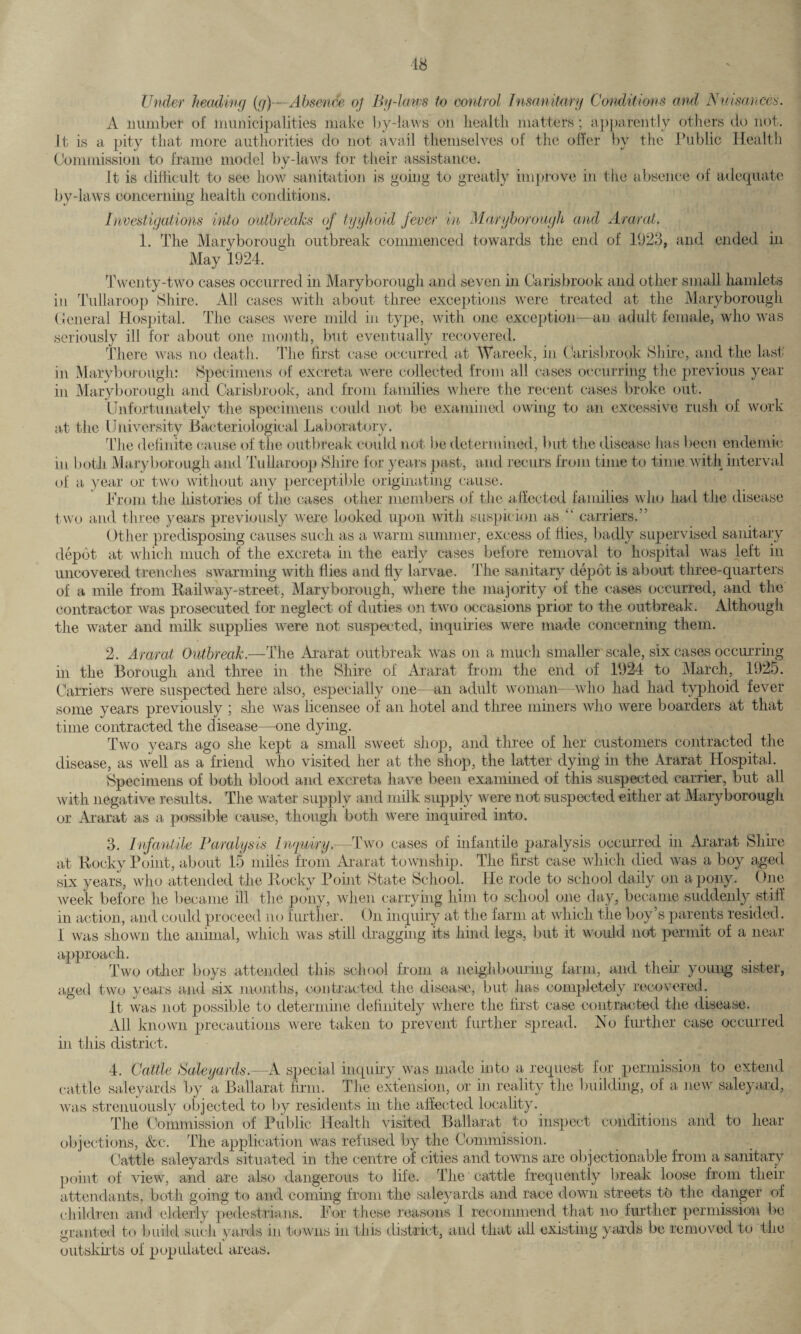 18 Under heading (g)—Absence of By-Imps to control Insanitary Conditions and Nuisances. A number of municipalities make by-laws on health matters; apparently others do not. it is a pity that more authorities do not avail themselves of the offer by the Public Health Commission to frame model by-laws for their assistance. It is difficult to see how sanitation is going to greatly improve in the absence of adequate by-laws concerning health conditions. Investigations into outbreaks of tyyhoid fever in Maryborough and Ararat. 1. The Maryborough outbreak commenced towards the end of 1923, and ended hi May 1924. Twenty-two cases occurred in Maryborough and seven in Carisbrook and other small hamlets in Tullaroop Shire. All cases with about three exceptions were treated at the Maryborough General Hospital. The cases were mild in type, with one exception—an adult female, who was seriously ill for about one month, but eventually recovered. There was no death. The first case occurred at Wareek, in Carisbrook Shire, and the last in Maryborough: Specimens of excreta were collected from all cases occurring the previous year in Maryborough and Carisbrook, and from families where the recent cases broke out. Unfortunately the specimens could not be examined owing to an excessive rush of work at the University Bacteriological Laboratory. The definite cause of the outbreak could not be determined, but the disease has been endemic in both Maryborough and Tullaroop Shire for years past, and recurs from time to time with interval of a year or two without any perceptible originating cause. Prom the histories of the cases other members of the affected families who had the disease two and three years previously were looked upon with suspicion as A carriers.” Other predisposing causes such as a warm summer, excess of flies, badly supervised sanitary depot at which much of the excreta in the early cases before removal to hospital was left in uncovered trenches swarming with flies and fly larvae. The sanitary depot is about three-quarters of a mile from Railway-street, Maryborough, where the majority of the cases occurred, and the contractor was prosecuted for neglect of duties on two occasions prior to the outbreak. Although the water and milk supplies were not suspected, inquiries were made concerning them. 2. Ararat Outbreak.—The Ararat outbreak was on a much smaller scale, six cases occurring in the Borough and three in the Shire of Ararat from the end of 1924 to March, 1925. Carriers were suspected here also, especially one—an adult woman—who had had typhoid fever some years previously ; she was licensee of an hotel and three miners who were boarders at that time contracted the disease—one dying. Two years ago she kept a small sweet shop, and three of her customers contracted the disease, as well as a friend who visited her at the shop, the latter dying in the Ararat Hospital. Specimens of both blood and excreta have been examined of this suspected carrier, but all with negative results. The water supply and milk supply were not suspected either at Maryborough or Ararat as a possible cause, though both were inquired into. 3. Infantile Paralysis Inquiry.—Two cases of infantile paralysis occurred in Ararat Shire at Rocky Point, about 15 miles from Ararat township. The first case which died was a boy aged six years, who attended the Rocky Point State School. He rode to school daily on a pony. One week before he became ill the pony, when carrying him to school one day, became suddenly stiff in action, and could proceed no further. On inquiry at the farm at which the boy’s parents resided. 1 was shown the animal, which was still dragging its hind legs, but it would not permit of a near approach. Two other boys attended this school from a neighbouring farm, and their young sister, aged two years and six months, contracted the disease, but has completely recovered. It was not possible to determine definitely where the first case contracted the disease. All known precautions were taken to prevent further spread. No further case occurred in this district. 4. Cattle Aaleyards.—A special inquiry was made into a request for permission to extend cattle saleyards by a Ballarat firm. The extension, or in reality the building, of a new saleyard, was strenuously objected to by residents in the affected locality. The Commission of Public Health visited Ballarat to inspect conditions and to hear objections, &c. The application was refused by the Commission. Cattle saleyards situated in the centre of cities and towns are objectionable from a sanitary point of view, and are also dangerous to life. The cattle frequently break loose from then- attendants, both going to and coming from the saleyards and race down streets to the danger of children and elderly pedestrians. For these reasons 1 recommend that no further permission be granted to build such yards in towns in this district, and that all existing yards be removed to the outskirts of populated areas.