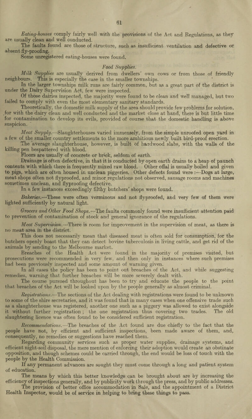 Eating-houses comply fairly well with the provisions of the Act and Regulations, as they are usually clean and well conducted. The faults found are those of structure, such as insufficient ventilation and defective or absent fly-proofing. Some unregistered eating-houses were found. Food Supplies. Milk Supplies are usually derived from dwellers5 own cows or from those of friendly neighbours. This is especially the case in the smaller townships. In the larger townships milk runs are fairly common, but as a great part of the district is under the Dairy Supervision Act, few were inspected. Of those dairies inspected, the majority were found to be clean and well managed, but two failed to comply with even the most elementary sanitary standards. Theoretically, the domestic milk supply of the area should provide few problems for solution, .for with the dairy clean and well conducted and the market close at hand, there is but little time for contamination to develop its evils, provided of course that the domestic handling is above suspicion. Meat Supply.—Slaughterhouses varied immensely, from the simple unroofed open yard in a few of the smaller country settlements to the more ambitious newly built bird-proof erection. The average slaughterhouse, however, is built of hardwood slabs, with the walls of the killing pen bespattered with blood. Floors are usually of concrete or brick, seldom of earth. Drainage is often defective, in that it is conducted by open earth drains to a heap of paunch contents with which there is frequently mixed raw blood. Other offal is usually boiled and given to pigs, which are often housed in unclean piggeries. Other defects found were :—Dogs at large, meat shops often not flyproofed, and minor regulations not observed, sausage rooms and machines sometimes unclean, and flyproofing defective. In a few instances exceedingly filthy butchers5 shops were found. Bakeries.—These were often verminous and not flyproofed, and very few of them were lighted sufficiently by natural light. Grocers and Other Food Shops.—The faults commonly found were insufficient attention paid to prevention of contamination of stock and general ignorance of the regulations. Meat Supervision.—There is room for improvement in the supervision of meat, as there is no meat area in the district. This does not necessarily mean that diseased meat is often sold for consumption, for the butchers openly boast that they can detect bovine tuberculosis in living cattle, and get rid of the animals by sending to the Melbourne market. Breaches of the Health Act were found in the majority of premises visited, but prosecutions were recommended in very few, and then only in instances where such premises had been previously inspected and some amoimt of warning given. Tn all cases the policy has been to point out breaches of the Act, and while suggesting remedies, warning that further breaches will be more severely dealt with. The course pursued throughout has been to try and educate the people to the point that breaches of the Act will be looked upon by the people generally as almost criminal. Registrations.—The sections of the Act dealing with registrations were found to be unknown to some of the shire secretaries, and it wras found that in manv cases when one offensive trade such as a slaughterhouse wTas registered, another one such as a piggery was allowed to exist alongside it without further registration; the one registration thus covering two trades. The old slaughtering licence was often found to be considered sufficient registration. Recommendations.—The breaches of the Act found are due chiefly to the fact that the people have not, by efficient and sufficient inspections, been made aware of them, and, consequently, no remedies or suggestions have reached them. Regarding community services such as proper water supplies, drainage systems, and efficient night-soil disposal, the mere mention of enforcing their adoption would create an obstinate opposition, and though schemes could be carried through, the end would be loss of touch with the people by the Health Commission. If any permanent advances are sought they must come through a long and patient system of education. The means by which this better knowledge can be brought about are by increasing the efficiency of inspections generally, and by publicity work through the press, and by public addresses. The provision of better office accommodation in Sale, and the appointment of a District Health Inspector, would be of service in helping to bring these things to pass.