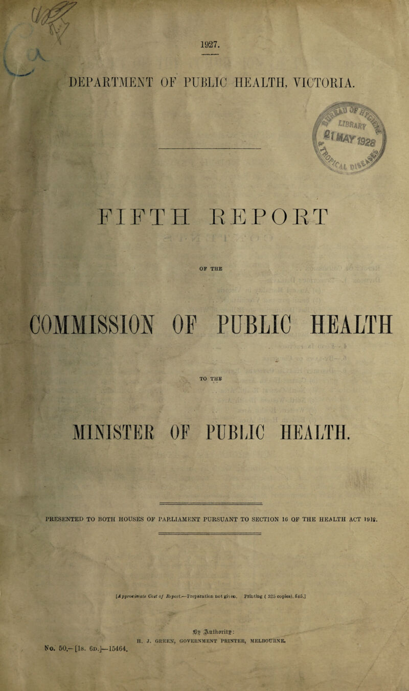[4 1927. FIFTH REPORT OF THE COMMISSION OF PUBLIC HEALTH | V- , . . . . . . . . . . -I / 1 • A- . £• TO THE • • MINISTER OF PUBLIC HEALTH PRESENTED TO BOTH HOUSES OF PARLIAMENT PURSUANT TO SECTION 16 OF THE HEALTH ACT 191ff. [Approximate Cost of Report.—Preparation not given. Printing ( 325 copies). £45.] jQpr ^uthoritg: H. .J. GREEN, GOVERNMENT PRINTER, MELBOURNE. No. 50- [Is. 6d.]—15464.