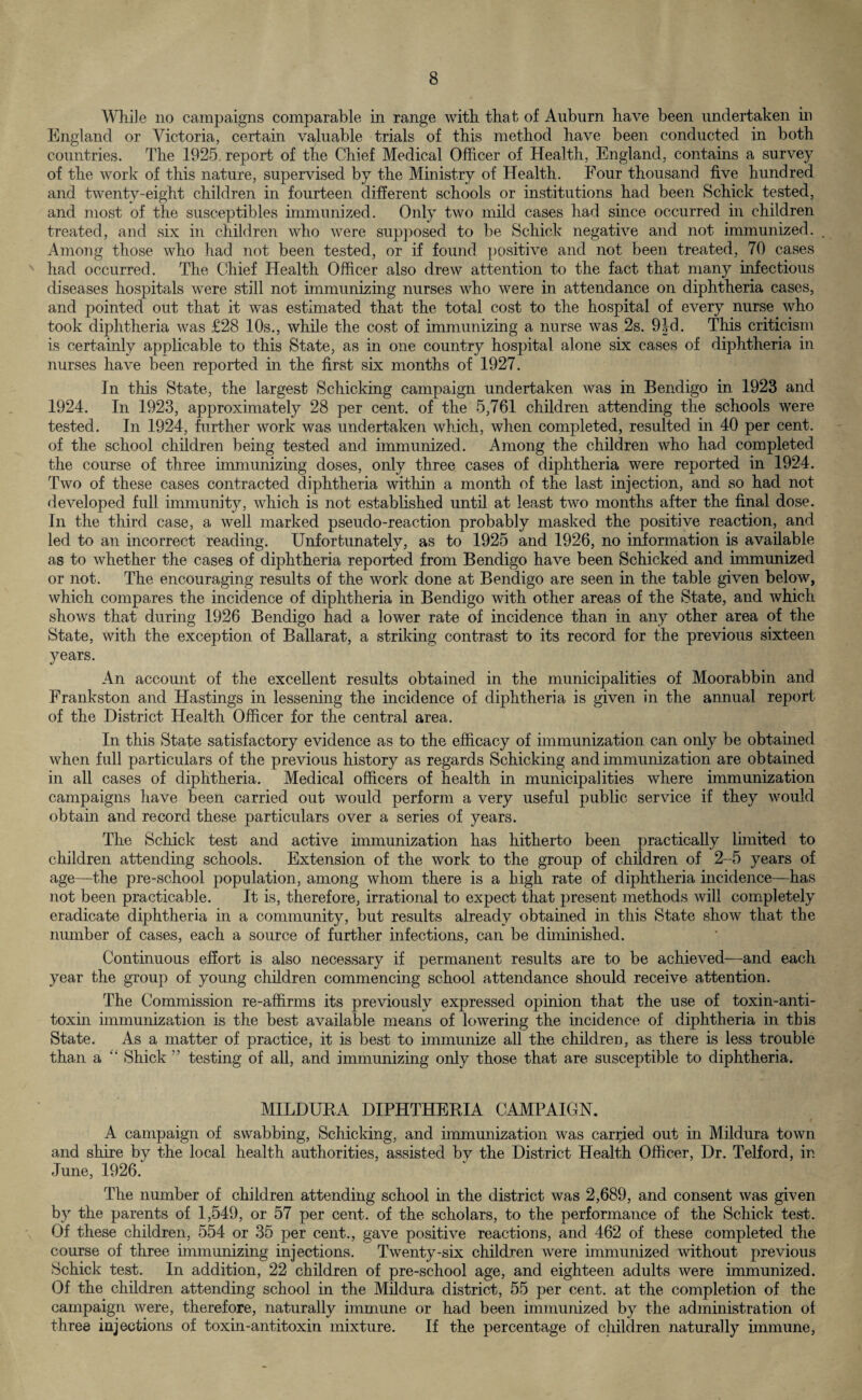 While no campaigns comparable in range with that of Auburn have been undertaken in England or Victoria, certain valuable trials of this method have been conducted in both countries. The 1925 report of the Chief Medical Officer of Health, England, contains a survey of the work of this nature, supervised by the Ministry of Health. Four thousand five hundred and twenty-eight children in fourteen different schools or institutions had been Schick tested, and most of the susceptibles immunized. Only two mild cases had since occurred in children treated, and six in children who were supposed to be Schick negative and not immunized. Among those who had not been tested, or if found, positive and not been treated, 70 cases N had occurred. The Chief Health Officer also drew attention to the fact that many infectious diseases hospitals were still not immunizing nurses who were in attendance on diphtheria cases, and pointed out that it was estimated that the total cost to the hospital of every nurse who took diphtheria was £28 10s., while the cost of immunizing a nurse was 2s. 9Id. This criticism is certainly applicable to this State, as in one country hospital alone six cases of diphtheria in nurses have been reported in the first six months of 1927. In this State, the largest Schicking campaign undertaken was in Bendigo in 1923 and 1924. In 1923, approximately 28 per cent, of the 5,761 children attending the schools were tested. In 1924, further work was undertaken which, when completed, resulted in 40 per cent, of the school children being tested and immunized. Among the children who had completed the course of three immunizing doses, only three cases of diphtheria were reported in 1924. Two of these cases contracted diphtheria within a month of the last injection, and so had not developed full immunity, which is not established until at least two months after the final dose. In the third case, a well marked pseudo-reaction probably masked the positive reaction, and led to an incorrect reading. Unfortunately, as to 1925 and 1926, no information is available as to whether the cases of diphtheria reported from Bendigo have been Schicked and immunized or not. The encouraging results of the work done at Bendigo are seen in the table given below, which compares the incidence of diphtheria in Bendigo with other areas of the State, and which shows that during 1926 Bendigo had a lower rate of incidence than in any other area of the State, with the exception of Ballarat, a striking contrast to its record for the previous sixteen years. An account of the excellent results obtained in the municipalities of Moorabbin and Frankston and Hastings in lessening the incidence of diphtheria is given in the annual report of the District Health Officer for the central area. In this State satisfactory evidence as to the efficacy of immunization can only be obtained when full particulars of the previous history as regards Schicking and immunization are obtained in all cases of diphtheria. Medical officers of health in municipalities where immunization campaigns have been carried out would perform a very useful public service if they would obtain and record these particulars over a series of years. The Schick test and active immunization has hitherto been practically limited to children attending schools. Extension of the work to the group of children of 2-5 years of age—the pre-school population, among whom there is a high rate of diphtheria incidence—has not been practicable. It is, therefore, irrational to expect that present methods will completely eradicate diphtheria in a community, but results already obtained in this State show that the number of cases, each a source of further infections, can be diminished. Continuous effort is also necessary if permanent results are to be achieved—and each year the group of young children commencing school attendance should receive attention. The Commission re-affirms its previously expressed opinion that the use of toxin-anti¬ toxin immunization is the best available means of lowering the incidence of diphtheria in this State. As a matter of practice, it is best to immunize all the children, as there is less trouble than a Shick ” testing of all, and immunizing only those that are susceptible to diphtheria. MILDUKA DIPHTHERIA CAMPAIGN. A campaign of swabbing, Schicking, and immunization was carried out in Mildura town and shire by the local health authorities, assisted by the District Health Officer, Dr. Telford, in June, 1926. The number of children attending school in the district was 2,689, and consent was given by the parents of 1,549, or 57 per cent, of the scholars, to the performance of the Schick test. Of these children, 554 or 35 per cent., gave positive reactions, and 462 of these completed the course of three immunizing injections. Twenty-six children were immunized without previous Schick test. In addition, 22 children of pre-school age, and eighteen adults were immunized. Of the children attending school in the Mildura district, 55 per cent, at the completion of the campaign were, therefore, naturally immune or had been immunized by the administration of three injections of toxin-antitoxin mixture. If the percentage of children naturally immune,