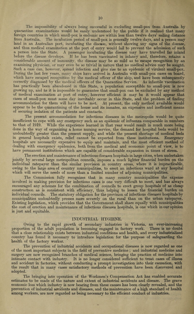 The impossibility of always being successful in excluding small-pox from Australia by quarantine examinations would be easily understood by the public if it realized that many foreign countries in which small-pox is endemic are within less than twelve days’ sailing distance from Australia. The incubation period of small-pox is generally twelve days, and a person may land in an Australian port, incubating the disease, without showing any signs of the disease, and thus medical examination at the port of entry would fail to prevent the admission of such a person into the State. A passenger incubating the disease may have travelled far inland before the disease develops. If he has been vaccinated in infancy and, therefore, retains a considerable amount of immunity, the disease may be so mild as to escape recognition by an examining physician, or may even be so trivial in nature that no medical advice may be sought. Such a case can, however, spread infection and give rise to an epidemic of virulent small-pox. During the last few years, many ships have arrived in Australia with small-pox cases on board, which have escaped recognition by the medical officer of the ship, and have been subsequently correctly diagnosed by the medical officers of the Quarantine Service. As infantile vaccination has practically been abandoned in this State, a population susceptible to small-pox is now growing up, and hs it is impossible to guarantee that small-pox can be excluded by any method of medical examination at port of entry, however efficient it may be it would appear that cases of small-pox must some day inevitably occur in this State, and the problem of finding accommodation for them will have to be met. At present, the only method available would appear to be the quarantining of the house and its inmates, an expensive and inefficient means of securing isolation of the patients and contacts. The present accommodation for infectious diseases in the metropolis would be quite insufficient to cope with any emergency such as an epidemic of influenza comparable in numbers to that of 1919. While the experience learned in that year would result in much more being done in the way of organizing a home nursing service, the demand for hospital beds would be undoubtedly greater than the present supply, and while the present shortage of medical beds in general hospitals exists, relief cannot be expected from these institutions. Emergency hospitals are necessarily expensive to equip and maintain, and the most efficient method of dealing with emergency epidemics, both from the medical and economic point of view, is to have permanent institutions which are capable of considerable expansion in times of stress. The erection and maintenance of infectious diseases hospitals in large cities, when undertaken jointly by several large metropolitan councils, imposes a much lighter financial burden on the individual ratepayer than the similar provision in country areas, where it is impracticable, owing to the large area of country municipalities, to erect an infectious ward at any hospital which will serve the needs of more than a limited number of adjoining municipalities. The Commission fully recognizes that in many country municipalities the expense involved in making provision for infectious cases is one very difficult to meet, and has always encouraged any schemes for the combination of councils to erect group hospitals of as cheap construction as is consistent with efficiency, thus helping to lessen the financial burden on individual councils. The statutory obligation for the provision of infectious diseases hospitals by municipalities undoubtedly presses more severely on the rural than on the urban ratepayer. Existing legislation, which provides that the Government shall share equally with municipalities the cost of erection and maintenance of infectious diseases hospitals, is one which in our opinion is just and equitable. INDUSTRIAL HYGIENE. Owing to the rapid growth of secondary industries in Victoria, an ever-increasing proportion of the adult population is becoming engaged in factory work. There is no doubt that a close relationship exists between industrial conditions and health, and every industrialized country has found it necessary to introduce legislation for the purpose of safeguarding the health of the factory worker. The prevention of industrial accidents and occupational diseases is now regarded as one of the most important subjects in the field of preventive medicine ; and industrial medicine and surgery are now recognized branches of medical science, bringing the practice of medicine into intimate contact with industry. It is no longer considered sufficient to treat cases of illness and accident in factories, without conducting a prompt investigation into their causation, with the result that in many cases satisfactory methods of prevention have been discovered and adopted. The bringing into operation of the Workmen’s Compensation Act has enabled accurate estimates to be made of the nature and extent of industrial accidents and disease. The grave economic loss which industry is now bearing from these causes has been clearly revealed, and the prevention of industrial accidents and diseases, and the maintenance of a high standard of health among workers, are now regarded as being necessary to the efficient conduct of industries.