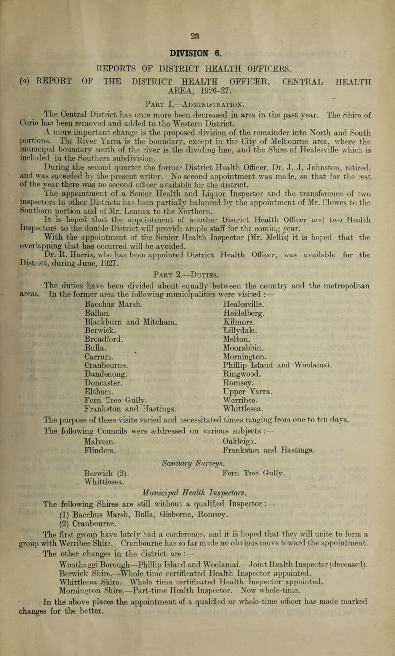 DIVISION 6. REPORTS OF DISTRICT HEALTH OFFICERS. (a) REPORT OF THE DISTRICT HEALTH OFFICER, CENTRAL HEALTH AREA, 1926-27. Part I.—Administration. The Central District has once more been decreased in area in the past year. The Shire of Corio has been removed and added to the Western District. A more important change is the proposed division of the remainder into North and South portions. The River Yarra is the boundary, except in the City of Melbourne area, where the municipal boundary south of the river is the dividing line, and the Shire of Iiealesville which is included in the Southern subdivision. During the second quarter the former District Health Officer, Dr. J. J. Johnston, retired, and was suceeded by the present writer. No second appointment was made, so that for the rest of the year there was no second officer available for the district. The appointment of a Senior Health and Liquor Inspector and the transference of two inspectors to other Districts has been partially balanced by the appointment of Mr. Clowes to the Southern portion and of Mr. Lennox to the Northern. It is hoped that the appointment of another District Health Officer and two Health Inspectors to the double District will provide ample staff for the coming year. With the appointment of the Senior Health Inspector (Mr. Mellis) it is hoped that the overlapping that has occurred will be avoided. Dr. R. Harris, who has been appointed District Health Officer, was available for the District, during June, 1927. Part 2.—Duties. The duties have been divided about equally between the country and the metropolitan areas. In the former area the following municipalities were visited :— Bacchus Marsh. Ballan. Blackburn and Mitcham. Berwick. Broadford. Bulla. Carrum. Cranbourne. Dandenong. Doncaster. Eltham. Fern Tree Gully. Frankston and Hastings. Healesville. Heidelberg. Kilmore. Lillydale. Melton. Moorabbin. Mornington. Phillip Island and Woolamai. Ringwood. Romsey. Upper Yarra. Werribee. Whittlesea. The purpose of these visits varied and necessitated times ranging from one to ten days. The following Councils were addressed on various subjects :— Malvern. Oakleigh. Flinders. Frankston and Hastings. Sanitary Surveys. Berwick (2). Fern Tree Gully. Whittlesea. Municipal Health Inspectors. The following Shires are still without a qualified Inspector :— (1) Bacchus Marsh, Bulla, Gisborne, Romsey. (2) Cranbourne. The first group have lately had a conference, and it is hoped that they will unite to form a group with Werribee Shire. Cranbourne has so far made no obvious move toward the appointment. The other changes in the district are :— Wonthaggi Borough—Phillip Island and Woolamai.—Joint Health Inspector (deceased). Berwick Shire.—Whole time certificated Health Inspector appointed. Whittlesea Shire.—Whole time certificated Health Inspector appointed. Mornington Shire.—Part-time Health Inspector. Now whole-time. In the above places the appointment of a qualified or whole-time officer has made marked changes for the better.