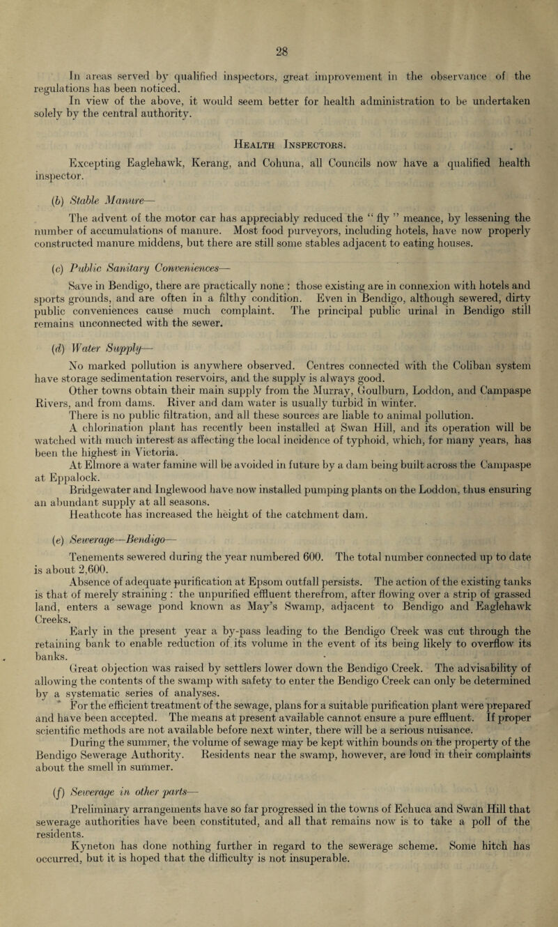 In areas served by qualified inspectors, great improvement in the observance of the regulations has been noticed. In view of the above, it would seem better for health administration to be undertaken solely by the central authority. Health Inspectors. Excepting Eaglehawk, Kerang, and Cohuna, all Councils now have a qualified health inspector. (b) Stable Manure— The advent of the motor car has appreciably reduced the “ fly ” meance, by lessening the number of accumulations of manure. Most food purveyors, including hotels, have now properly constructed manure middens, but there are still some stables adjacent to eating houses. (c) Public Sanitary Conveniences— Save in Bendigo, there are practically none : those existing are in connexion with hotels and sports grounds, arid are often in a filthy condition. Even in Bendigo, although sewered, dirty public conveniences cause much complaint. The principal public urinal in Bendigo still remains unconnected with the sewer. (d) Water Supply— No marked pollution is anywhere observed. Centres connected with the Cobban system have storage sedimentation reservoirs, and the supply is always good. Other towns obtain their main supply from the Murray, Goulburn, Loddon, and Campaspe Rivers, and from dams. River and dam water is usually turbid in winter. There is no public filtration, and all these sources are liable to animal pollution. A chlorination plant has recently been installed at Swan Hill, and its operation will be watched with much interest as affecting the local incidence of typhoid, which, for many years, has been the highest in Victoria. At Elmore a water famine will be avoided in future by a dam being built across the Campaspe at Eppalock. Bridgewater and Inglewood have now installed pumping plants on the Loddon, thus ensuring an abundant supply at all seasons. Heathcote has increased the height of the catchment dam. (e) Sewer aye—Bendigo— Tenements sewered during the year numbered 600. The total number connected up to date is about 2,600. Absence of adequate purification at Epsom outfall persists. The action of the existing tanks is that of merely straining : the unpurified effluent therefrom, after flowing over a strip of grassed land, enters a sewage pond known as May’s Swamp, adjacent to Bendigo and Eaglehawk Creeks. Early in the present year a by-pass leading to the Bendigo Creek was cut through the retaining bank to enable reduction of its volume in the event of its being likely to overflow its banks. Great objection was raised by settlers lower down the Bendigo Creek. The advisability of allowing the contents of the swamp with safety to enter the Bendigo Creek can only be determined by a systematic series of analyses. For the efficient treatment of the sewage, plans for a suitable purification plant were prepared and have been accepted. The means at present available cannot ensure a pure effluent. If proper scientific methods are not available before next winter, there will be a serious nuisance. During the summer, the volume of sewage may be kept within bounds on the property of the Bendigo Sewerage Authority. Residents near the swamp, however, are loud in their complaints about the smell in summer. (f) Sewerage in other parts— Preliminary arrangements have so far progressed in the towns of Echuca and Swan Hill that sewerage authorities have been constituted, and all that remains now is to take a poll of the residents. Kyneton has done nothing further in regard to the sewerage scheme. Some hitch has occurred, but it is hoped that the difficulty is not insuperable.
