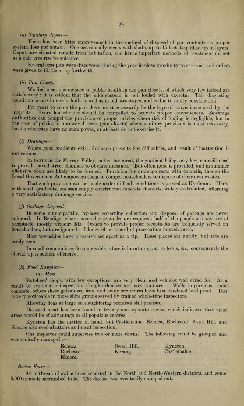 (g) Sanitary depots— There has been little improvement in the method of disposal of pan contents—a proper system does not obtain. One occasionally meets with shafts up to 15 feet deep filled up in layers. Depots are situated remote from habitation, and hence imperfect methods of treatment do not as a rule give rise to nuisance. Several cess-pits were discovered during the year in close proximity to streams, and orders were given to fill them up forthwith. (k) Pan Closets— We find a serious menace to public health in the pan closets, of which very few indeed are satisfactory: it is seldom that the middenstead is not fouled with excreta. This disgusting condition occurs in newly-built as well as in old structures, and is due to faulty construction. Tor years to come the pan closet must necessarily be the type of convenience used by the majority. Every householder should be compelled to provide proper conveniences. Sewerage authorities can compel the provision of proper privies where risk of fouling is negligible, but in the case of privies in unsewered areas (pan closets) where sanitary provision is most necessary, local authorities have no such power, or at least do not exercise it. (i) Drainage— Where good gradients exist, drainage presents few difficulties, and result of inattention is not serious. In towns in the Murray Valley, not so favoured, the gradient being very low, councils need to provide paved street channels to obviate nuisance. But often none is provided, and in summer offensive pools are likely to be formed. Provision for drainage rests with councils, though the Local Government Act empowers them to compel householders to dispose of their own wastes. That such provision can be made under difficult conditions is proved at Kyabram. Here, with small gradients, are seen simply constructed concrete channels, widely distributed, affording a very satisfactory drainage service. (j) Garbage disposal— In some municipalitirs, by-laws governing collection and disposal of garbage are never enforced. In Bendigo, where covered receptacles are required, half of the people use any sort of receptacle, mostly without lids. Orders to provide proper receptacles are frequently served on householders, but are ignored. I know of no record of prosecution in such cases. Most townships have a reserve set apart as a tip. These places are untidy, but rats are rarely seen. In small communities decomposable refuse is burnt or given to fowls, &c., consequently the official tip is seldom offensive. (k) Food Supplies— (a) Meat— Butchers’ shops, with few exceptions, are very clean and vehicles well cared for. As a result of systematic inspection, slaughterhouses are now sanitary. Walls impervious, some concrete, others sheet galvanized iron, and many structures have been rendered bird proof. This is very noticeable in those shire groups served by trained whole-time inspectors. Allowing dogs at large on slaughtering premises still persists. Diseased meat has been found in twenty-one separate towns, which indicates that meat areas would be of advantage in all populous centres. Kyneton has the matter in hand, but Castlemaine, Echuca, Rochester, Swan Hill, and Kerang also need abattoirs and meat inspection. One inspector could supervise two or more towns. The following could be grouped and economically managed :— Echuca Swan Hill. Kyneton. Rochester. Kerang. Castlemaine. Elmore. Swine Fever— An outbreak of swine fever occurred in the North and North-Western districts, and some 6,000 animals succumbed to it. The disease was eventually stamped out.