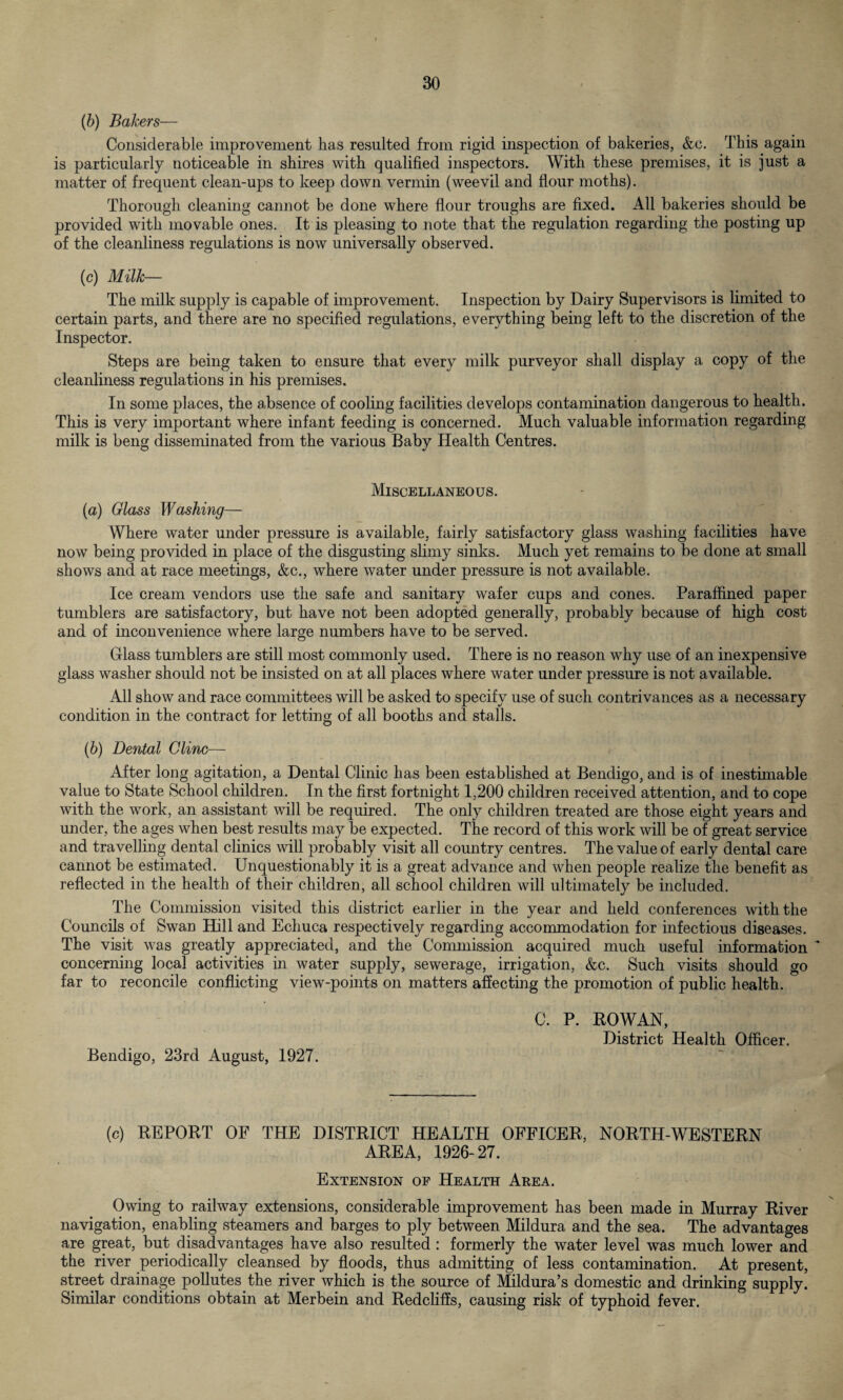 (b) Bakers— Considerable improvement has resulted from rigid inspection of bakeries, &c. This again is particularly noticeable in shires with qualified inspectors. With these premises, it is just a matter of frequent clean-ups to keep down vermin (weevil and flour moths). Thorough cleaning cannot be done where flour troughs are fixed. All bakeries should be provided with movable ones. It is pleasing to note that the regulation regarding the posting up of the cleanliness regulations is now universally observed. (c) Milk— The milk supply is capable of improvement. Inspection by Dairy Supervisors is limited to certain parts, and there are no specified regulations, everything being left to the discretion of the Inspector. Steps are being taken to ensure that every milk purveyor shall display a copy of the cleanliness regulations in his premises. In some places, the absence of cooling facilities develops contamination dangerous to health. This is very important where infant feeding is concerned. Much valuable information regarding milk is beng disseminated from the various Baby Health Centres. Miscellaneous. (a) Glass Washing— Where water under pressure is available, fairly satisfactory glass washing facilities have now being provided in place of the disgusting slimy sinks. Much yet remains to be done at small shows and at race meetings, &c., where water under pressure is not available. Ice cream vendors use the safe and sanitary wafer cups and cones. Paraffined paper tumblers are satisfactory, but have not been adopted generally, probably because of high cost and of inconvenience where large numbers have to be served. Glass tumblers are still most commonly used. There is no reason why use of an inexpensive glass washer should not be insisted on at all places where water under pressure is not available. All show and race committees will be asked to specify use of such contrivances as a necessary condition in the contract for letting of all booths and stalls. (b) Dental Cline— After long agitation, a Dental Clinic has been established at Bendigo, and is of inestimable value to State School children. In the first fortnight 1,200 children received attention, and to cope with the work, an assistant will be required. The only children treated are those eight years and under, the ages when best results may be expected. The record of this work will be of great service and travelling dental clinics will probably visit all country centres. The value of early dental care cannot be estimated. Unquestionably it is a great advance and when people realize the benefit as reflected in the health of their children, all school children will ultimately be included. The Commission visited this district earlier in the year and held conferences with the Councils of Swan Hill and Echuca respectively regarding accommodation for infectious diseases. The visit was greatly appreciated, and the Commission acquired much useful information ~ concerning local activities in water supply, sewerage, irrigation, &c. Such visits should go far to reconcile conflicting view-points on matters affecting the promotion of public health. Bendigo, 23rd August, 1927. C. P. ROWAN, District Health Officer. (c) REPORT OF THE DISTRICT HEALTH OFFICER, NORTH-WESTERN AREA, 1926-27. Extension of Health Area. Owing to railway extensions, considerable improvement has been made in Murray River navigation, enabling steamers and barges to ply between Mildura and the sea. The advantages are great, but disadvantages have also resulted : formerly the water level was much lower and the river periodically cleansed by floods, thus admitting of less contamination. At present, street drainage pollutes the river which is the source of Mildura’s domestic and drinking supply. Similar conditions obtain at Merbein and Redcliffs, causing risk of typhoid fever.