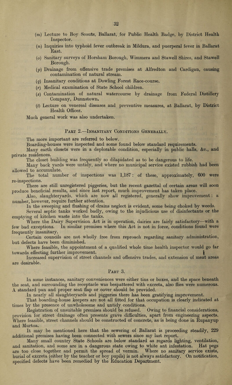 (m) Lecture to Boy Scouts, Ballarat, for Public Health Badge, by District Health Inspector. (n) Inquiries into typhoid fever outbreak in Mildura, and puerperal fever in Ballarat East. (o) Sanitary surveys of Horsham Borough, Wimmera and Stawell Shires, and Stawell Borough. (p) Drainage from offensive trade premises at Alfredton and Cardigan, causing contamination of natural stream. (q) Insanitary conditions at Dowling Forest Race-course. (r) Medical examination of State School children. ($) Contamination of natural watercourse by drainage from Federal Distillery Company, Dunnstown. (t) Lecture on venereal diseases and preventive measures, at Ballarat, by District Health Officer. Much general work was also undertaken. Part 2.—Insanitary Conditions Generally. The more important are referred to below. Boarding-houses were inspected and some found below standard requirements. Many earth closets were in a deplorable condition, especially in public halls, &c., and private residences. The closet building was frequently so dilapidated as to be dangerous to life. Many back yards were untidy, and where no municipal service existed rubbish had been allowed to accumulate. The total number of inspections was 1,187: of these, approximately, 600 were re-inspections. There are still unregistered piggeries, but the recent gazettal of certain areas will soon produce beneficial results, and since last report, much improvement has taken place. Also, slaughteryards, which are now all registered, generally show improvement: a number, however, require further attention. In the sweeping and flushing of drains neglect is evident, some being choked by weeds. Several septic tanks worked badly, owing to the injudicious use of disinfectants or the emptying of kitchen waste into the tanks. Where the Dairy Supervision Act is in operation, dairies are fairly satisfactory—with a few bad exceptions. In similar premises where this Act is not in force, conditions found were frequently insanitary. Certain councils are not wholly free from reproach regarding sanitary administration, but defects have been diminished. Where feasible, the appointment of a qualified whole time health inspector would go far towards effecting further improvement. \ Increased supervision of street channels and offensive trades, and extension of meat areas are desirable. Part 3. In some instances, sanitary conveniences were either tins or boxes, and the space beneath the seat, and surrounding the receptacle was bespattered with excreta, also flies were numerous. A standard pan and proper seat flap or cover should be provided. In nearly all slaughteryards and piggeries there has been gratifying improvement. That boarding-house keepers are not all fitted for that occupation is clearly indicated at times by the presence of unwholesome and untidy conditions. Registration of unsuitable premises should be refused. Owing to financial considerations, provision for street drainage often presents grave difficulties, apart from engineering aspects. Where feasible, street channels should be constructed of concrete, as is being done in Rupanyup and Murtoa. It may be mentioned here that the sewering of Ballarat is proceeding steadily, 229 additional premises having been connected with sewers since my last report. Many small country State Schools are below standard as regards lighting, ventilation, and sanitation, and some are in a dangerous state owing to white ant infestation. Hat pegs are too close together and permit the spread of vermin. Where no sanitary service exists, burial of excreta (either by the teacher or boy pupils) is not always satisfactory. On notification, specified defects have been remedied by the Education Department.