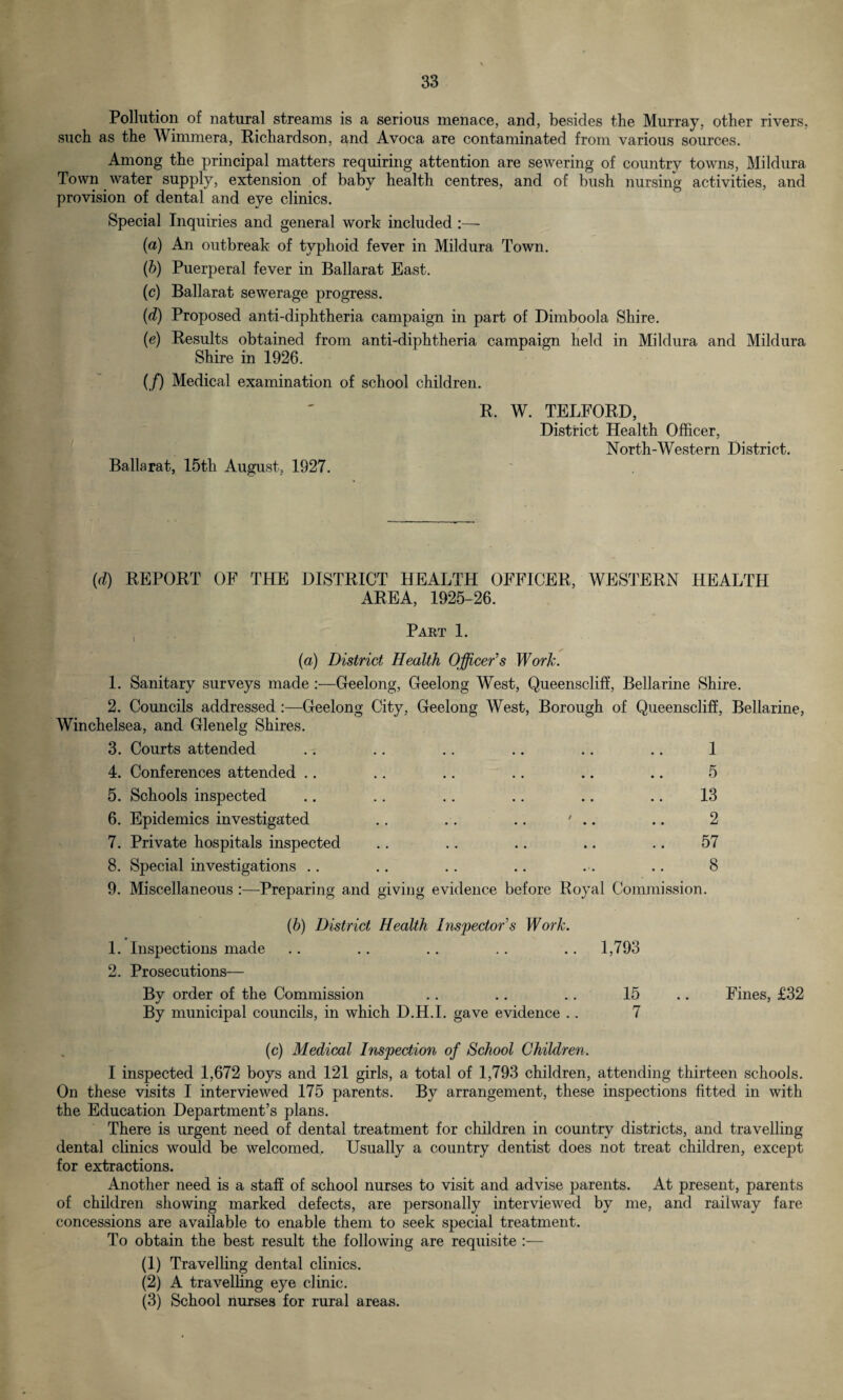 Pollution of natural streams is a serious menace, and, besides the Murray, other rivers, such as the Wimmera, Richardson, and Avoca are contaminated from various sources. Among the principal matters requiring attention are sewering of country towns, Mildura Town water supply, extension of baby health centres, and of bush nursing activities, and provision of dental and eve clinics. Special Inquiries and general work included :— (a) An outbreak of typhoid fever in Mildura Town. (b) Puerperal fever in Ballarat East. (c) Ballarat sewerage progress. (d) Proposed anti-diphtheria campaign in part of Dimboola Shire. (e) Results obtained from anti-diphtheria campaign held in Mildura and Mildura Shire in 1926. (/) Medical examination of school children. R, W. TELFORD, District Health Officer, North-Western District. Ballarat, 15th August, 1927. (d) REPORT OF THE DISTRICT HEALTH OFFICER, WESTERN HEALTH AREA, 1925-26. Part 1. (a) District Health Officer’s Work. 1. Sanitary surveys made :—Geelong, Geelong West, Queenscliff, Bellarine Shire. 2. Councils addressed :—Geelong City, Geelong West, Borough of Queenscliff, Bellarine, Winchelsea, and Glenelg Shires. 3. Courts attended .. .. .. .. .. .. 1 4. Conferences attended .. .. .. .. .. .. 5 5. Schools inspected .. .. .. .. .. .. 13 6. Epidemics investigated .. .. .. 7 .. .. 2 7. Private hospitals inspected .. .. .. .. .. 57 8. Special investigations .. .. .. .. ... .. 8 9. Miscellaneous :—Preparing and giving evidence before Royal Commission. (b) District Health Inspector’s Work. 1. Inspections made 2. Prosecutions— Bv order of the Commission %j * _____ By municipal councils, in which D.H.I. gave evidence .. (c) Medical Inspection of School Children. I inspected 1,672 boys and 121 girls, a total of 1,793 children, attending thirteen schools. On these visits I interviewed 175 parents. By arrangement, these inspections fitted in with the Education Department’s plans. There is urgent need of dental treatment for children in country districts, and travelling dental clinics would be welcomed. Usually a country dentist does not treat children, except for extractions. Another need is a staff of school nurses to visit and advise parents. At present, parents of children showing marked defects, are personally interviewed by me, and railway fare concessions are available to enable them to seek special treatment. To obtain the best result the following are requisite :— (1) Travelling dental clinics. (2) A travelling eye clinic. (3) School nurses for rural areas. 1,793 15 .. Fines, £32 7