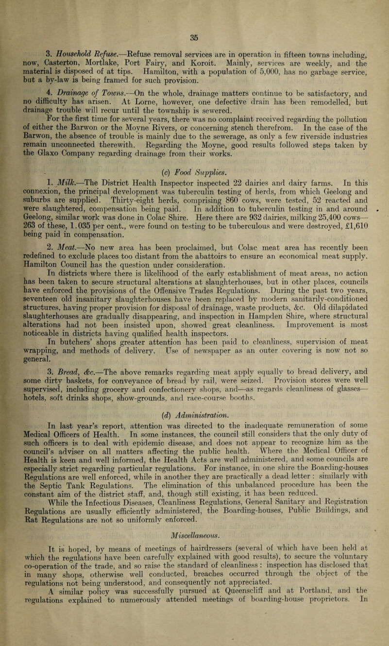 3. Household Refuse.—Refuse removal services are in operation in fifteen towns including, now, Casterton, Mortlake, Port Fairy, and Koroit. Mainly, services are weekly, and the material is disposed of at tips. Hamilton, with a population of 5,000, has no garbage service, but a by-law is being framed for such provision. 4. Drainage of Towns.—On the whole, drainage matters continue to be satisfactory, and no difficulty has arisen. At Lome, however, one defective drain has been remodelled, but drainage trouble will recur until the township is sewered. For the first time for several years, there was no complaint received regarding the pollution of either the Barwon or the Moyne Rivers, or concerning stench therefrom. In the case of the Barwon, the absence of trouble is mainly due to the sewerage, as only a few riverside industries remain unconnected therewith. Regarding the Moyne, good results followed steps taken by the Glaxo Company regarding drainage from their works. (c) Food Supplies. 1. Milk.—The District Health Inspector inspected 22 dairies and dairy farms. In this connexion, the principal development was tuberculin testing of herds, from which Geelong and suburbs are supplied. Thirty-eight herds, comprising 860 cows, were tested, 52 reacted and were slaughtered, compensation being paid. In addition to tuberculin testing in and around . Geelong, similar work was done in Colac Shire. Here there are 932 dairies, milking 25,400 cows— 263 of these, 1.035 per cent., were found on testing to be tuberculous and were destroyed, £1,610 being paid in compensation. 2. Meat.—No new area has been proclaimed, but Colac meat area has recently been redefined to exclude places too distant from the abattoirs to ensure an economical meat supply. Hamilton Council has the question under consideration. In districts where there is likelihood of the early establishment of meat areas, no action has been taken to secure structural alterations at slaughterhouses, but in other places, councils have enforced the provisions of the Offensive Trades Regulations. During the past two years, seventeen old insanitary slaughterhouses have been replaced by modern sanitariU-conditioned structures, having proper provision for disposal of drainage, waste products, &c. Old dilapidated slaughterhouses are gradually disappearing, and inspection in Hampden Shire, where structural alterations had not been insisted upon, showed great cleanliness. Improvement is most noticeable in districts having qualified health inspectors. In butchers’ shops greater attention has been paid to cleanliness, supervision of meat wrapping, and methods of delivery. Use of newspaper as an outer covering is now not so general. 3. Bread, &c.—The above remarks regarding meat apply equally to bread delivery, and some dirty baskets, for conveyance of bread by rail, were seized. Provision stores were well supervised, including grocery and confectionery shops, and—as regards cleanliness of glasses— hotels, soft drinks shops, show-grounds, and race-course booths. (d) Administration. In last year’s report, attention was directed to the inadequate remuneration of some Medical Officers of Health. In some instances, the council still considers that the only duty of such officers is to deal with epidemic disease, and does not appear to recognize him as the council’s adviser on all matters affecting the public health. Where the Medical Officer of Health is keen and well informed, the Health Acts are well administered, and some councils are especially strict regarding particular regulations. For instance, in one shire the Boarding-houses Regulations are well enforced, while in another they are practically a dead letter : similarly with the Septic Tank Regulations. The elimination of this unbalanced procedure has been the constant aim of the district staff, and, though still existing, it has been reduced. While the Infectious Diseases, Cleanliness Regulations, General Sanitary and Registration Regulations are usually efficiently administered, the Boarding-houses, Public Buildings, and Rat Regulations are not so uniformly enforced. Miscellaneous. It is hoped, by means of meetings of hairdressers (several of which have been held at which the regulations have been carefully explained with good results), to secure the voluntary co-operation of the trade, and so raise the standard of cleanliness : inspection has disclosed that in many shops, otherwise well conducted, breaches occurred through the object of the regulations not being understood, and consequently not appreciated. A similar policy was successfully pursued at Queenscliff and at Portland, and the regulations explained to numerously attended meetings of boarding-house proprietors. In