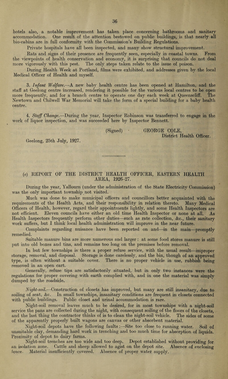 hotels also, a notable improvement has taken place concerning bathrooms and sanitary accommodation. One result of the attention bestowed on public buildings, is that nearly all bio-cabins are in full conformity with the Commission’s Building Regulations. Private hospitals have all been inspected, and many show structural improvement. Rats and signs of their presence are frequently seen, especially in coastal towns. From the viewpoints of health conservation and economy, it is surprising that councils do not deal more vigorously with this pest. The only steps taken relate to the issue of poison. During Health Week at Portland, films were exhibited, and addresses given by the local Medical Officer of Health and myself. 3. Infant Welfare.—A new baby health centre has been opened at Hamilton, and the staff at Geelong centre increased, rendering it possible for the various local centres to be open more frequently, and for a branch centre to operate one day each week at Queenscliff. The Newtown and Chilwell War Memorial will take the form of a special building for a baby health centre. 4. Staff Change.—During the year, Inspector Robinson was transferred to engage in the work of liquor inspection, and was succeeded here by Inspector Bennett. (Signed) * GEORGE COLE, District Health Officer. Geelong, 25th July, 1927. (e) REPORT OF THE DISTRICT HEALTH OFFICER, EASTERN HEALTH AREA, 1926-27. During the year, Yallourn (under the administration of the State Electricity Commission) was the only important township not visited. Much was done to make municipal officers and councillors better acquainted with the requirements of the Health Acts, and their responsibility in relation thereto. Many Medical Officers of Health, however, regard their appointments lightly, and some Health Inspectors are not efficient. Eleven councils have either an old time Health Inspector or none at all. As Health Inspectors frequently perform other duties—such as rate collection, &c., their sanitary work suffers, but I think local health administration will improve in the near future. Complaints regarding nuisance have been reported on and—in the main—promptly remedied. Suitable manure bins are more numerous and larger: at some food stores manure is still put into old boxes and tins, and remains too long on the premises before removal. In but few townships is there a proper refuse service, with the usual result—improper storage, removal, and disposal. Storage is done carelessly, and the bin, though of an approved type, is often without a suitable cover. There is no proper vehicle in use, rubbish being removed in an open cart. Generally, refuse tips are satisfactorily situated, but in only two instances were the regulations for proper covering with earth complied with, and in one the material was simply dumped by the roadside. Night-soil.—Construction of closets has improved, but many are still insanitary, due to soiling of seat, &c. In small townships, insanitary conditions are frequent in closets connected with public buildings. Public closet and urinal accommodation is rare. Night-soil removal leaves much to be desired, for in most townships with a night-soil service the pans are collected during the night, with consequent soiling of the floors of the closets, and the last thing the contractor thinks of is to clean the night-soil vehicle. The sides of some of the apparently properly built wagons are canvas or other absorbent material. Night-soil depots have the following faults :—Site too close to running water. Soil of unsuitable clay, demanding hard work in trenching and too much time for absorption of liquids. Proximity of depot to dairy farms. Night-soil trenches are too wide and too deep. Depot established without providing for an isolation zone. Cattle and sheep allowed to agist on the depot site. Absence of enclosing fence. Material insufficiently covered. Absence of proper water supply.