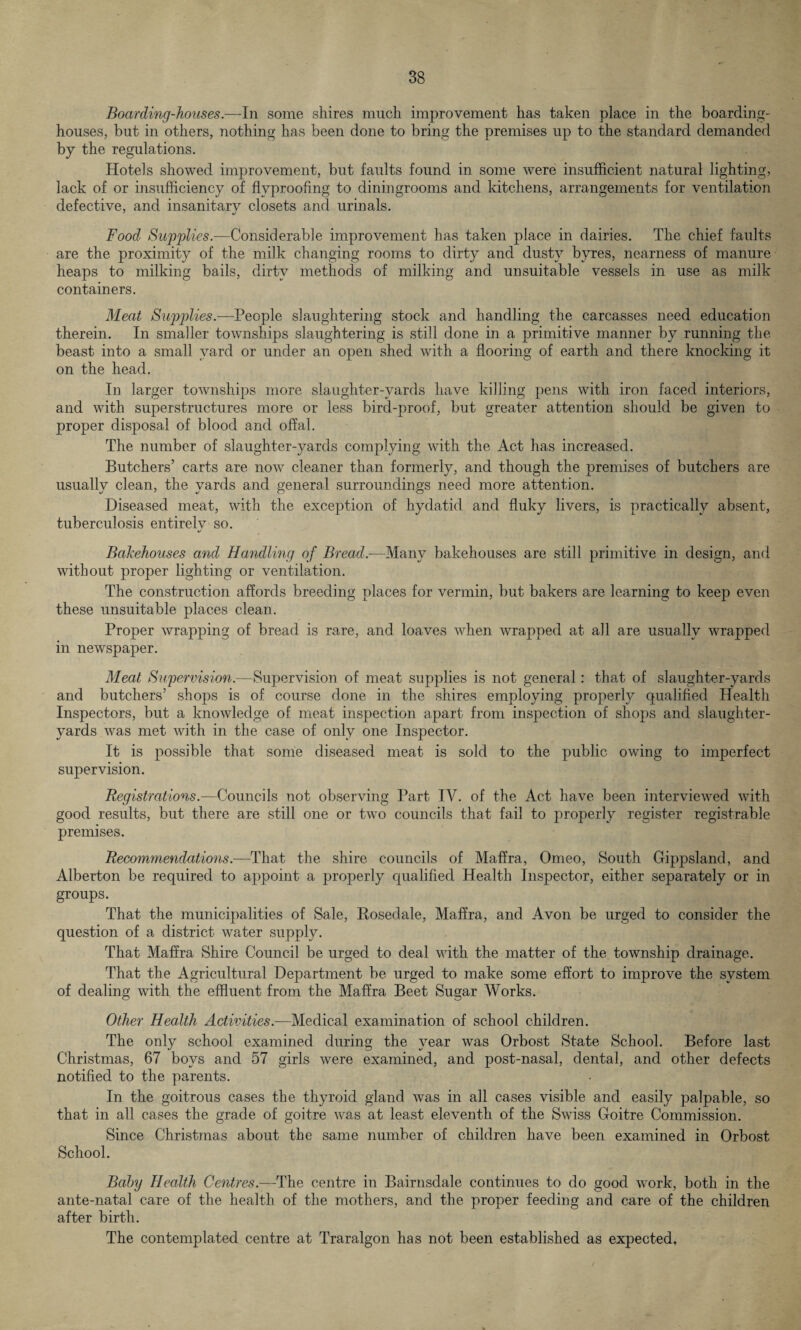 Boarding-houses.—In some shires much improvement has taken place in the hoarding- houses, but in others, nothing has been done to bring the premises up to the standard demanded by the regulations. Hotels showed improvement, but faults found in some were insufficient natural lighting, lack of or insufficiency of flvproofing to diningrooms and kitchens, arrangements for ventilation defective, and insanitarv closets and urinals. Food Supplies.—Considerable improvement has taken place in dairies. The chief faults are the proximity of the milk changing rooms to dirty and dusty byres, nearness of manure heaps to milking bails, dirty methods of milking and unsuitable vessels in use as milk containers. Meat Supplies.—People slaughtering stock and handling the carcasses need education therein. In smaller townships slaughtering is still done in a primitive manner by running the beast into a small yard or under an open shed with a flooring of earth and there knocking it on the head. In larger townships more slaughter-yards have killing pens with iron faced interiors, and with superstructures more or less bird-proof, but greater attention should be given to proper disposal of blood and offal. The number of slaughter-yards complying with the Act has increased. Butchers’ carts are now cleaner than formerly, and though the premises of butchers are usually clean, the yards and general surroundings need more attention. Diseased meat, with the exception of hydatid and fluky livers, is practically absent, tuberculosis entirely so. Bakehouses and Handling of Bread.—Many bakehouses are still primitive in design, and without proper lighting or ventilation. The construction affords breeding places for vermin, but bakers are learning to keep even these unsuitable places clean. Proper wrapping of bread is rare, and loaves when wrapped at all are usually wrapped in newspaper. Meat Supervision.—Supervision of meat supplies is not general: that of slaughter-yards and butchers’ shops is of course done in the shires employing properly qualified Health Inspectors, but a knowledge of meat inspection apart from inspection of shops and slaughter- yards was met with in the case of only one Inspector. It is possible that some diseased meat is sold to the public owing to imperfect supervision. Registrations.—Councils not observing Part IV. of the Act have been interviewed with good results, but there are still one or two councils that fail to properly register registrable premises. Recommendations.—That the shire councils of Maffra, Omeo, South Gippsland, and Alberton be required to appoint a properly qualified Health Inspector, either separately or in groups. That the municipalities of Sale, Rosedale, Maffra, and Avon be urged to consider the question of a district water supply. That Maffra Shire Council be urged to deal with the matter of the township drainage. That the Agricultural Department be urged to make some effort to improve the system of dealing with the effluent from the Maffra Beet Sugar Works. Other Health Activities.—Medical examination of school children. The only school examined during the year was Orbost State School. Before last Christmas, 67 boys and 57 girls were examined, and post-nasal, dental, and other defects notified to the parents. In the goitrous cases the thyroid gland was in all cases visible and easily palpable, so that in all cases the grade of goitre was at least eleventh of the Swiss Goitre Commission. Since Christmas about the same number of children have been examined in Orbost School. Baby Health Centres.—The centre in Bairnsdale continues to do good work, both in the ante-natal care of the health of the mothers, and the proper feeding and care of the children after birth. The contemplated centre at Traralgon has not been established as expected.
