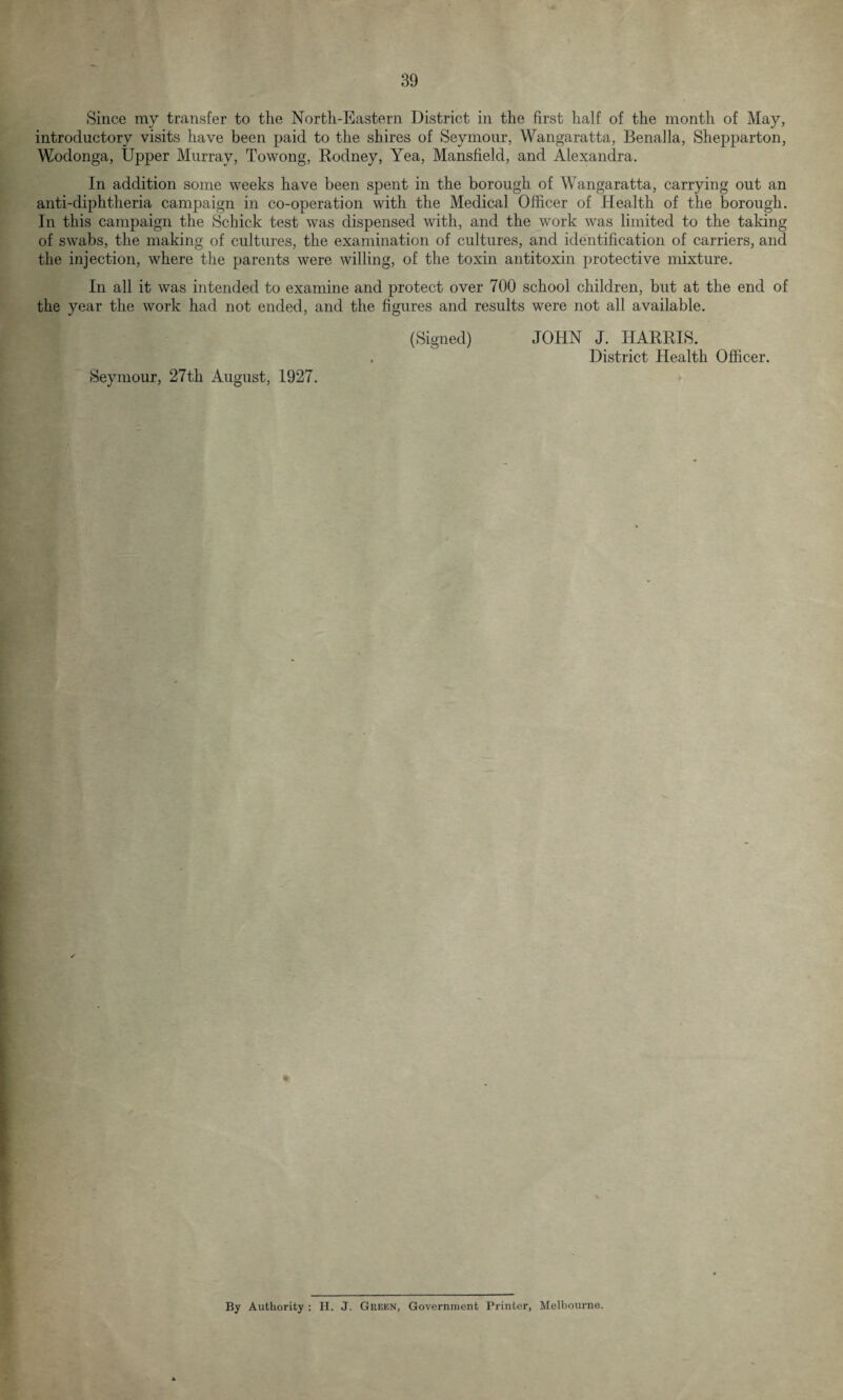 Since my transfer to the North-Eastern District in the first half of the month of May, introductory visits have been paid to the shires of Seymour, Wangaratta, Benalla, Shepparton, Wodonga, Upper Murray, Towong, Rodney, Yea, Mansfield, and Alexandra. In addition some weeks have been spent in the borough of Wangaratta, carrying out an anti-diphtheria campaign in co-operation with the Medical Officer of Health of the borough. In this campaign the Schick test was dispensed with, and the work was limited to the taking of swabs, the making of cultures, the examination of cultures, and identification of carriers, and the injection, where the parents were willing, of the toxin antitoxin protective mixture. In all it was intended to examine and protect over 700 school children, but at the end of the year the work had not ended, and the figures and results were not all available. (Signed) JOHN J. HARRIS. . District Health Officer. Seymour, 27th August, 1927. By Authority : H. J. Green, Government Printer, Melbourne.
