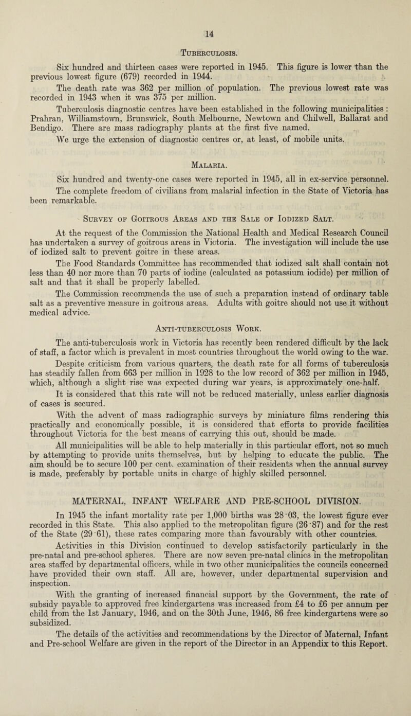 Tuberculosis. Six hundred and thirteen cases were reported in 1945. This figure is lower than the previous lowest figure (679) recorded in 1944. The death rate was 362 per million of population. The previous lowest rate was recorded in 1943 when it was 375 per million. Tuberculosis diagnostic centres have been established in the following municipalities : Prahran, Williamstown, Brunswick, South Melbourne, Newtown and Chilwell, Ballarat and Bendigo. There are mass radiography plants at the first five named. We urge the extension of diagnostic centres or, at least, of mobile units. Malaria. Six hundred and twenty-one cases were reported in 1945, all in ex-service personnel. The complete freedom of civilians from malarial infection in the State of Victoria has been remarkable. Survey of Goitrous Areas and the Sale of Iodized Salt. At the request of the Commission the National Health and Medical Research Council has undertaken a survey of goitrous areas in Victoria. The investigation will include the use of iodized salt to prevent goitre in these areas. The Food Standards Committee has recommended that iodized salt shall contain not less than 40 nor more than 70 parts of iodine (calculated as potassium iodide) per million of salt and that it shall be properly labelled. The Commission recommends the use of such a preparation instead of ordinary table salt as a preventive measure in goitrous areas. Adults with goitre should not use it without medical advice. Anti-tuberculosis Work. The anti-tuberculosis work in Victoria has recently been rendered difficult by the lack of staff, a factor which is prevalent in most countries throughout the world owing to the war. Despite criticism from various quarters, the death rate for all forms of tuberculosis has steadily fallen from 663 per million in 1928 to the low record of 362 per million in 1945, which, although a slight rise was expected during war years, is approximately one-half. It is considered that this rate will not be reduced materially, unless earlier diagnosis of cases is secured. With the advent of mass radiographic surveys by miniature films rendering this practically and economically possible, it is considered that efforts to provide facilities throughout Victoria for the best means of carrying this out, should be made. All municipalities will be able to help materially in this particular effort, not so much by attempting to provide units themselves, but by helping to educate the public. The aim should be to secure 100 per cent, examination of their residents when the annual survey is made, preferably by portable units in charge of highly skilled personnel. MATERNAL, INFANT WELFARE AND PRE-SCHOOL DIVISION. In 1945 the infant mortality rate per 1,000 births was 28'03, the lowest figure ever recorded in this State. This also applied to the metropolitan figure (26*87) and for the rest of the State (29 * 61), these rates comparing more than favourably with other countries. Activities in this Division continued to develop satisfactorily particularly in the pre-natal and pre-school spheres. There are now seven pre-natal clinics in the metropolitan area staffed by departmental officers, while in two other municipalities the councils concerned have provided their own staff. All are, however, under departmental supervision and inspection. With the granting of increased financial support by the Government, the rate of subsidy payable to approved free kindergartens was increased from £4 to £6 per annum per child from the 1st January, 1946, and on the 30th June, 1946, 86 free kindergartens were so subsidized. The details of the activities and recommendations by the Director of Maternal, Infant and Pre-school Welfare are given in the report of the Director in an Appendix to this Report.