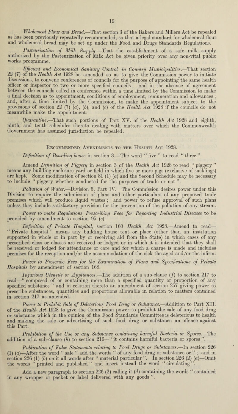 Wholemeal Flour and Bread.—That section 3 of the Bakers and Millers Act be repealed as has been previously repeatedly recommended, so that a legal standard for wholemeal flour and wholemeal bread may be set up under the Food and Drugs Standards Regulations. Pasteurization of Milk Supply.—That the establishment of a safe milk supply authorized by the Pasteurization of Milk Act be given priority over any non-vital public works programme. Efficient and Economical Sanitary Control in Country Municipalities.—That section 22 (7) of the Health Act 1928 be amended so as to give the Commission power to initiate discussions, to convene conferences of councils for the purpose of appointing the same health officer or inspector to two or more specified councils ; and in the absence of agreement between the councils called in conference within a time limited by the Commission to make a final decision as to appointment, conditions of employment, remuneration and allowances ; and, after a time limited by the Commission, to make the appointment subject to the provisions of section 22 (7) (a), (b), and (c) of the Health Act 1928 if the councils do not meanwhile make the appointment. Quarantine.—That such portions of Part XV. of the Health Act 1928 and eighth, ninth, and tenth schedules thereto dealing with matters over which the Commonwealth Government has assumed jurisdiction be repealed. Recommended Amendments to the Health Act 1928. Definition of Boarding-house in section 3.—The word “ five ” to read “ three.” Amend Definition of Piggery in section 3 of the Health Act 1928 to read “ piggery ” means any building enclosure yard or field in which five or more pigs (exclusive of sucklings) are kept. Some modification of section 81 (1) (a) and the Second Schedule may be necessary to include “ piggery whether conducted for the purposes of trade or not ”. Pollution of Water.—Division 5, Part IV. The Commission desires power under this Division to require the submission of plans and other particulars of any proposed trade premises which will produce liquid wastes ; and power to refuse approval of such plans unless they include satisfactory provision for the prevention of the pollution of any stream. Poiver to make Regulations Prescribing Fees for Reporting Industrial Diseases to be provided by amendment to section 95 (c). Definition of Private Hospital, section 160 Health Act 1928.—Amend to read— “ Private hospital ” means any building house tent or place (other than an institution supported in whole or in part by or receiving aid from the State) in which cases of any prescribed class or classes are received or lodged or in which it is intended that they shall be received or lodged for attendance or care and for which a charge is made and includes premises for the reception and/or the accommodation of the sick the aged and/or the infirm. Power to Prescribe Fees for the Examination of Plans and Specifications of Private Hospitals by amendment of section 168. Injurious Utensils or Appliances.—The addition of a sub-clause (/) to section 217 to read—“ composed of or containing more than a specified quantity or proportion of any specified substance ” and in relation thereto an amendment of section 257 giving power to prescribe substances, quantities and proportions allowable in relation to matters contained in section 217 as amended. Power to Prohibit Sale of Deleterious Food Drug or Substance.—Addition to Part XII. of the Health Act 1928 to give the Commission power to prohibit the sale of any food drug or substance which in the opinion of the Food Standards Committee is deleterious to health and making the sale or advertising of such food drug or substance an offence against this Part. Prohibition of the Use or any Substance containing harmful Bacteria or Spores.—The addition of a sub-clause (h) to section 216—“ it contains harmful bacteria or spores ”. Publication of False Statements relating to Food Drugs or Substances.—In section 226 (1) (u)—After the word “ sale ” add the words “ of any food drug or substance or ” ; and in section 226 (1) (b) omit all words after “ material particular ”. In section 226 (2) (a)—Omit the words “ printed and published ” and insert instead the word “ circulating ”. Add a new paragraph to section 226 (2) calling it (d) containing the words “ contained in any wrapper or packet or label delivered with any goods ”.