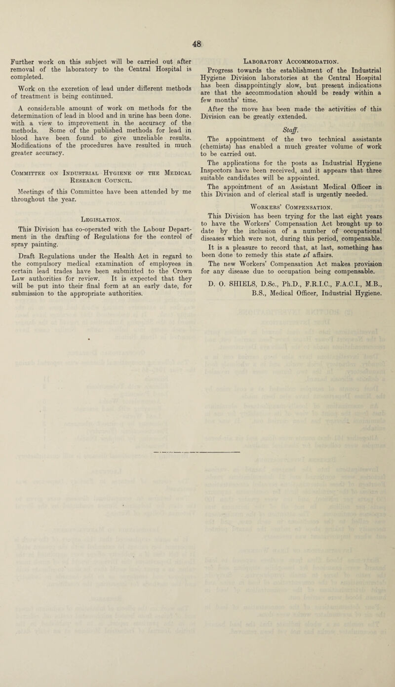 Further work on this subject will be carried out after removal of the laboratory to the Central Hospital is completed. Work on the excretion of lead under different methods of treatment is being continued. A considerable amount of work on methods for the determination of lead in blood and in urine has been done, with a view to improvement in the accuracy of the methods. Some of the published methods for lead in blood have been found to give unreliable results. Modifications of the procedures have resulted in much greater accuracy. Committee on Industrial Hygiene of the Medical Research Council. Meetings of this Committee have been attended by me throughout the year. Legislation. This Division has co-operated with the Labour Depart¬ ment in the drafting of Regulations for the control of spray painting. Draft Regulations under the Health Act in regard to the compulsory medical examination of employees in certain lead trades have been submitted to the Crown Law authorities for review. It is expected that they will be put into their final form at an early date, for submission to the appropriate authorities. Laboratory Accommodation. Progress towards the establishment of the Industrial Hygiene Division laboratories at the Central Hospital has been disappointingly slow, but present indications are that the accommodation should be ready within a few months’ time. After the move has been made the activities of this Division can be greatly extended. Staff. The appointment of the two technical assistants (chemists) has enabled a much greater volume of work to be carried out. The applications for the posts as Industrial Hygiene Inspectors have been received, and it appears that three suitable candidates will be appointed. The appointment of an Assistant Medical Officer in this Division and of clerical staff is urgently needed. Workers’ Compensation. This Division has been trying for the last eight years to have the Workers’ Compensation Act brought up to date by the inclusion of a number of occupational diseases which were not, during this period, compensable. It is a pleasure to record that, at last, something has been done to remedy this state X)f affairs. The new Workers’ Compensation Act makes provision for any disease due to occupation being compensable. D. 0. SHIELS, D.Sc., Ph.D., F.R.I.C., F.A.C.I., M.B., B.S., Medical Officer, Industrial Hygiene.