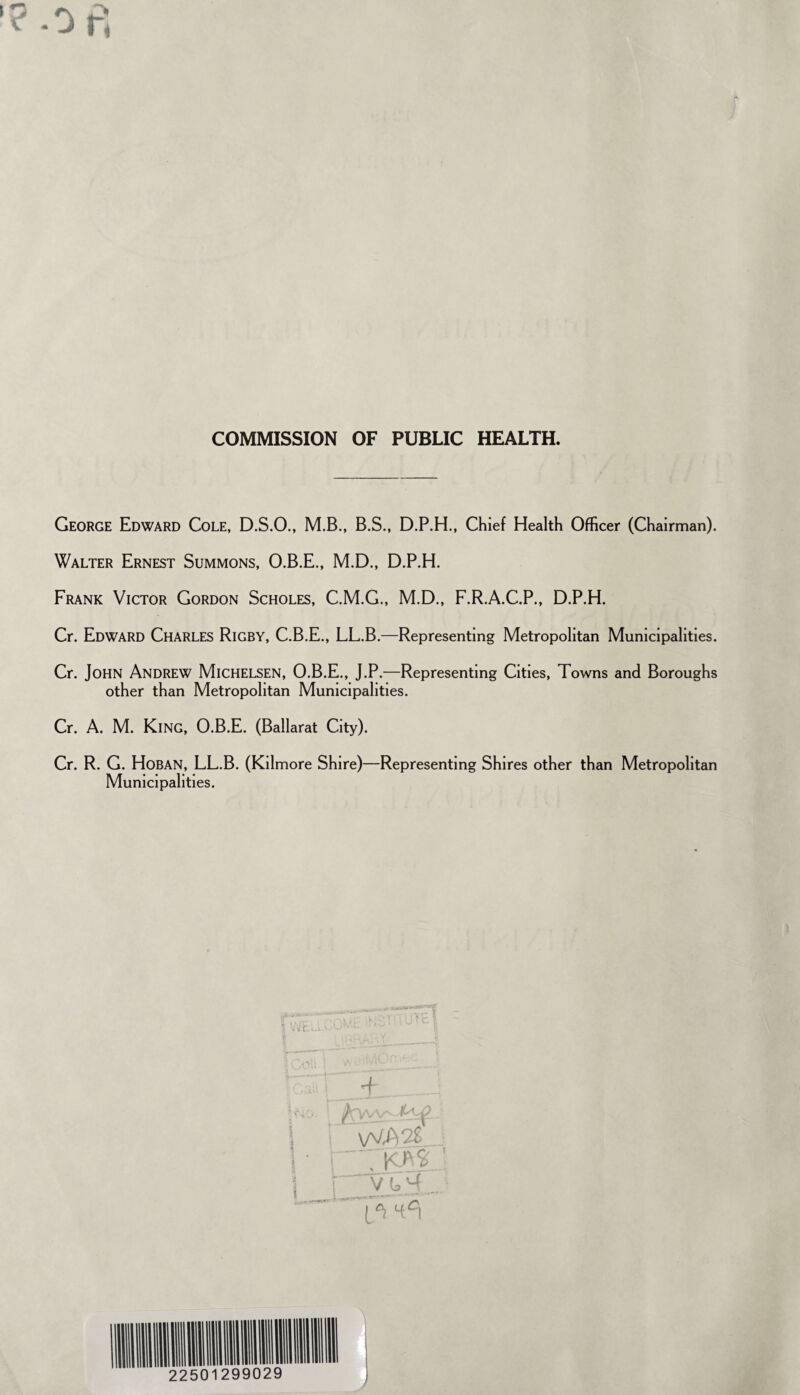 COMMISSION OF PUBLIC HEALTH. George Edward Cole, D.S.O., M.B., B.S., D.P.H., Chief Health Officer (Chairman). Walter Ernest Summons, O.B.E., M.D., D.P.H. Frank Victor Gordon Scholes, C.M.G., M.D., F.R.A.C.P., D.P.H. Cr. Edward Charles Rigby, C.B.E., LL.B.—Representing Metropolitan Municipalities. Cr. John Andrew Michelsen, O.B.E., J.P.—Representing Cities, Towns and Boroughs other than Metropolitan Municipalities. Cr. A. M. King, O.B.E. (Ballarat City). Cr. R. G. Hoban, LL.B. (Kilmore Shire)—Representing Shires other than Metropolitan Municipalities.