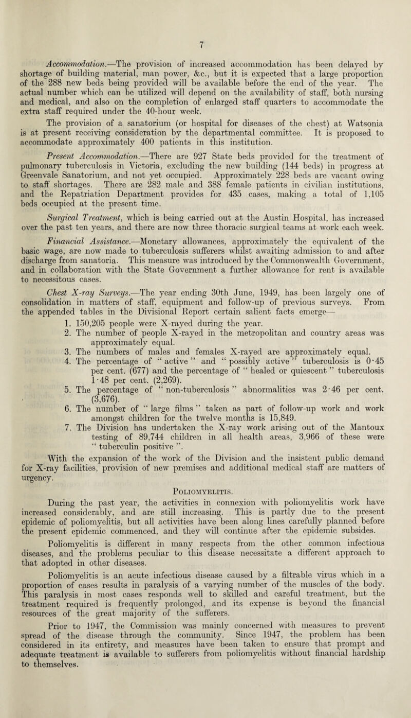 Accommodation.—The provision of increased accommodation has been delayed by shortage of building material, man power, &c., but it is expected that a large proportion of the 288 new beds being provided will be available before the end of the year. The actual number which can be utilized will depend on the availability of staff, both nursing and medical, and also on the completion of enlarged staff quarters to accommodate the extra staff required under the 40-hour week. The provision of a sanatorium (or hospital for diseases of the chest) at Watsonia is at present receiving consideration by the departmental committee. It is proposed to accommodate approximately 400 patients in this institution. Present Accommodation.—There are 927 State beds provided for the treatment of pulmonary tuberculosis in Victoria, excluding the new building (144 beds) in progress at Greenvale Sanatorium, and not yet occupied. Approximately 228 beds are vacant owing to staff shortages. There are 282 male and 388 female patients in civilian institutions, and the Repatriation Department provides for 435 cases, making a total of 1,105 beds occupied at the present time. Surgical Treatment, which is being carried out at the Austin Hospital, has increased over the past ten years, and there are now three thoracic surgical teams at work each week. Financial Assistance.—Monetary allowances, approximately the equivalent of the basic wage, are now made to tuberculosis sufferers whilst awaiting admission to and after discharge from sanatoria. This measure was introduced by the Commonwealth Government, and in collaboration with the State Government a further allowance for rent is available to necessitous cases. Chest X-ray Surveys.—The year ending 30th June, 1949, has been largely one of consolidation in matters of staff, equipment and follow-up of previous surveys. From the appended tables in the Divisional Report certain salient facts emerge— 1. 150,205 people were X-rayed during the year. 2. The number of people X-rayed in the metropolitan and country areas was approximately equal. 3. The numbers of males and females X-rayed are approximately equal. 4. The percentage of “active” and “possibly active” tuberculosis is 0*45 per cent. (677) and the percentage of “ healed or quiescent ” tuberculosis R48 per cent. (2,269). 5. The percentage of “non-tuberculosis” abnormalities was 2‘46 per cent. (3,676). 6. The number of “ large films ” taken as part of follow-up work and work amongst children for the twelve months is 15,849. 7. The Division has undertaken the X-ray work arising out of the Mantoux testing of 89,744 children in all health areas, 3,966 of these were “ tuberculin positive ”. With the expansion of the work of the Division and the insistent public demand for X-ray facilities, provision of new premises and additional medical staff are matters of urgency. Poliomyelitis. During the past year, the activities in connexion with poliomyelitis work have increased considerably, and are still increasing. This is partly due to the present epidemic of poliomyelitis, but all activities have been along lines carefully planned before the present epidemic commenced, and they will continue after the epidemic subsides. Poliomyelitis is different in many respects from the other common infectious diseases, and the problems peculiar to this disease necessitate a different approach to that adopted in other diseases. Poliomyelitis is an acute infectious disease caused by a filtrable virus which in a proportion of cases results in paralysis of a varying number of the muscles of the body. This paralysis in most cases responds well to skilled and careful treatment, but the treatment required is frequently prolonged, and its expense is beyond the financial resources of the great majority of the sufferers. Prior to 1947, the Commission was mainly concerned with measures to prevent spread of the disease through the community. Since 1947, the problem has been considered in its entirety, and measures have been taken to ensure that prompt and adequate treatment is available to sufferers from poliomyelitis without financial hardship to themselves.