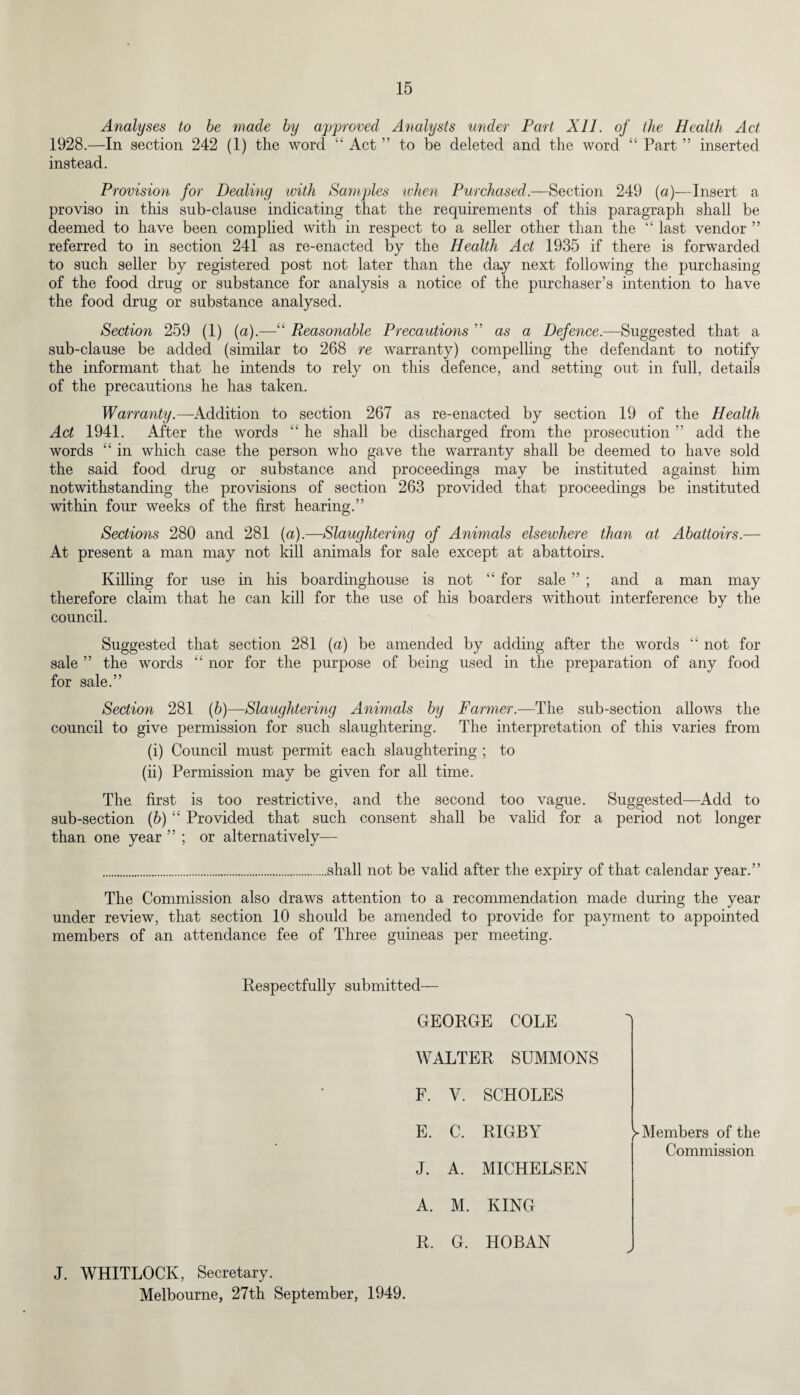 Analyses to be made by approved Analysts under Part XII. of the Health Act 1928.—In section 242 (1) the word “ Act ” to be deleted and the word “ Part ” inserted instead. Provision for Dealing with Samples when Purchased.—Section 249 (a)—Insert a proviso in this sub-clause indicating that the requirements of this paragraph shall be deemed to have been complied with in respect to a seller other than the “ last vendor 5 5 referred to in section 241 as re-enacted by the Health Act 1935 if there is forwarded to such seller by registered post not later than the day next following the purchasing of the food drug or substance for analysis a notice of the purchaser’s intention to have the food drug or substance analysed. Section 259 (1) (a).—“ Reasonable Precautions ” as a Defence.—Suggested that a sub-clause be added (similar to 268 re warranty) compelling the defendant to notify the informant that he intends to rely on this defence, and setting out in full, details of the precautions he has taken. Warranty.—Addition to section 267 as re-enacted by section 19 of the Health Act 1941. After the words “ he shall be discharged from the prosecution ” add the words “ in which case the person who gave the warranty shall be deemed to have sold the said food drug or substance and proceedings may be instituted against him notwithstanding the provisions of section 263 provided that proceedings be instituted within four weeks of the first hearing.” Sections 280 and 281 (a).—Slaughtering of Animals elsewhere than at Abattoirs.— At present a man may not kill animals for sale except at abattoirs. Killing for use in his boardinghouse is not “ for sale ” ; and a man may therefore claim that he can kill for the use of his boarders without interference by the council. Suggested that section 281 (a) be amended by adding after the words “ not for sale ” the words “ nor for the purpose of being used in the preparation of any food for sale.” Section 281 (b)—Slaughtering Animals by Farmer.—The sub-section allows the council to give permission for such slaughtering. The interpretation of this varies from (i) Council must permit each slaughtering ; to (ii) Permission may be given for all time. The first is too restrictive, and the second too vague. Suggested—Add to sub-section (b) “ Provided that such consent shall be valid for a period not longer than one year ” ; or alternatively— .shall not be valid after the expiry of that calendar year.” The Commission also draws attention to a recommendation made during the year under review, that section 10 should be amended to provide for payment to appointed members of an attendance fee of Three guineas per meeting. Respectfully submitted— GEORGE COLE WALTER SUMMONS • F. V. SCHOLES E. C. RIGBY ^Members of the Commission J. A. MICHELSEN A. M. KING R. G. HOBAN J. WHITLOCK, Secretary. Melbourne, 27th September, 1949.