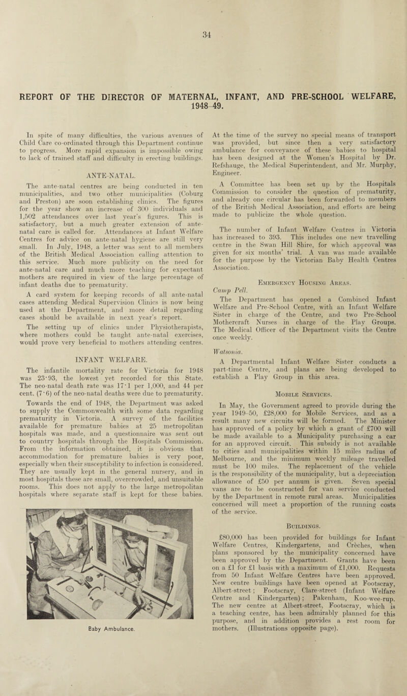 REPORT OF THE DIRECTOR OF MATERNAL, INFANT, AND PRE-SCHOOL WELFARE, 1948-49. In spite of many difficulties, the various avenues of Child Care co-ordinated through this Department continue to progress. More rapid expansion is impossible owing to lack of trained staff and difficulty in erecting buildings. ANTENATAL. The ante-natal centres are being conducted in ten municipalities, and two other municipalities (Coburg and Preston) are soon establishing clinics. The figures for the year show an increase of 300 individuals and 1,502 attendances over last year’s figures. This is satisfactory, but a much greater extension of ante¬ natal care is called for. Attendances at Infant Welfare Centres for advice on ante-natal hygiene are still very small. In July, 1948, a letter was sent to all members of the British Medical Association calling attention to this service. Much more publicity on the need for ante-natal care and much more teaching for expectant mothers are required in view of the large percentage of infant deaths due to prematurity. A card system for keeping records of all ante-natal cases attending Medical Supervision Clinics is now being used at the Department, and more detail regarding cases should be available in next year’s report. The setting up of clinics under Physiotherapists, where mothers could be taught ante-natal exercises, would prove very beneficial to mothers attending centres. INFANT WELFARE. The infantile mortality rate for Victoria for 1948 was 23 ‘93, the lowest yet recorded for this State. The neo-natal death rate was 17 • 1 per 1,000, and 44 per cent. (7 • 6) of the neo-natal deaths were due to prematurity. Towards the end of 1948, the Department was asked to supply the Commonwealth with some data regarding prematurity in Victoria. A survey of the facilities available for premature babies at 25 metropolitan hospitals was made, and a questionnaire was sent out to country hospitals through the Hospitals Commission. From the information obtained, it is obvious that accommodation for premature babies is very poor, especially when their susceptibility to infection is considered. They are usually kept in the general nursery, and in most hospitals these are small, overcrowded, and unsuitable rooms. This does not apply to the large metropolitan hospitals where separate staff is kept for these babies. Eaby Ambulance. At the time of the survey no special means of transport was provided, but since then a very satisfactory ambulance for conveyance of these babies to hospital has been designed at the Women’s Hospital by Dr. Refshauge, the Medical Superintendent, and Mr. Murphy, Engineer. A Committee has been set up by the Hospitals Commission to consider the question of prematurity, and already one circular has been forwarded to members of the British Medical Association, and efforts are being made to publicize the whole question. The number of Infant Welfare Centres in Victoria has increased to 393. This includes one new travelling centre in the Swan Hill Shire, for which approval was given for six months’ trial. A van was made available for the purpose by the Victorian Baby Health Centres Association. Emergency Housing Areas. Camp Pell. The Department has opened a Combined Infant Welfare and Pre-School Centre, with an Infant Welfare Sister in charge of the Centre, and two Pre-School Mothercraft Nurses in charge of the Play Groups. The Medical Officer of the Department visits the Centre once weekly. Wat sonia. A Departmental Infant Welfare Sister conducts a part-time Centre, and plans are being developed to establish a Play Group in this area. Mobile Services. In May, the Government agreed to provide during the year 1949-50, £28,000 for Mobile Services, and as a result many new circuits will be formed. The Minister has approved of a policy by which a grant of £700 will be made available to a Municipality purchasing a car for an approved circuit. This subsidy is not available to cities and municipalities within 15 miles radius of Melbourne, and the minimum weekly mileage travelled must be 100 miles. The replacement of the vehicle is the responsibility of the municipality, but a depreciation allowance of £50 per annum is given. Seven special vans are to be constructed for van service conducted by the Department in remote rural areas. Municipalities concerned will meet a proportion of the running costs of the service. Buildings. £80,000 has been provided for buildings for Infant Welfare Centres, Kindergartens, and Creches, when plans sponsored by the municipality concerned have been approved by the Department. Grants have been on a £1 for £1 basis with a maximum of £1,000. Requests from 50 Infant Welfare Centres have been approved. New centre buildings have been opened at Footscray, Albert-street; Footscray, Glare-street (Infant Welfare Centre and Kindergarten) ; Pakenham, Koo-wee-rup. The new centre at Albert-street, Footscray, which is a teaching centre, has been admirably planned for this purpose, and in addition provides a rest room for mothers. (Illustrations opposite page).