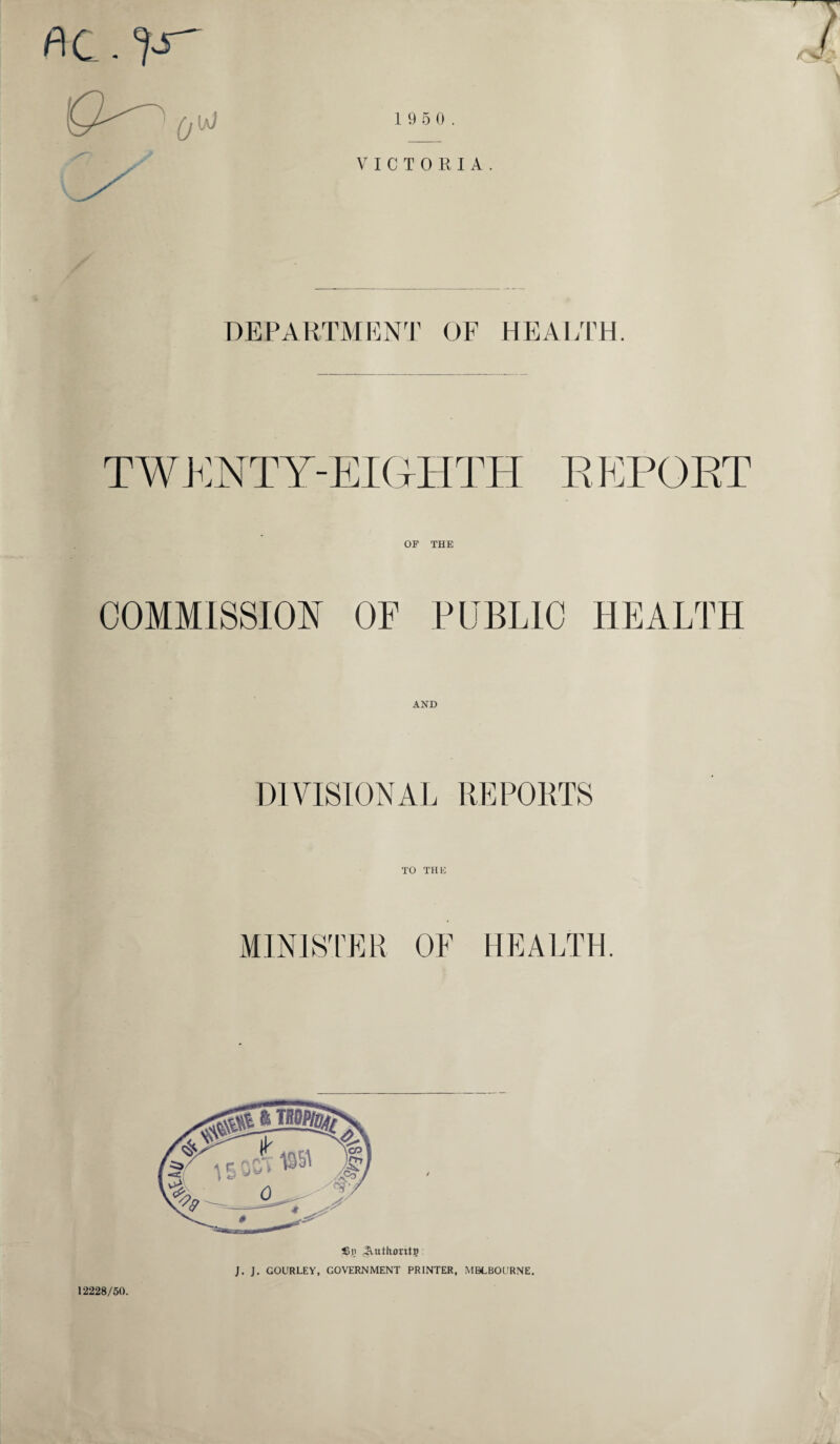 7 flC.'pT' 1 9 5 0. VICTORIA. DEPARTMENT OF HEALTH. TWENTY-EIGHTH REPORT OF THE COMMISSION OF PUBLIC HEALTH AND DIVISIONAL REPORTS MINISTER OF HEALTH. j 12228/50. S3n 4VuthantP J. J. GOURLEY, GOVERNMENT PRINTER, MELBOURNE.