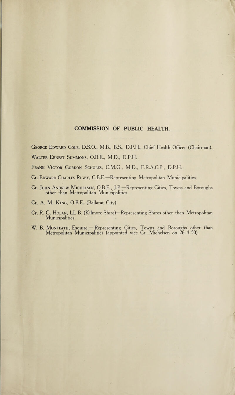 COMMISSION OF PUBLIC HEALTH. George Edward Cole, D.S.O., M.B., B.S., D.P.H., Chief Health Officer (Chairman). Walter Ernest Summons, O.B.E., M.D., D.P.H. Frank Victor Gordon Scholes, C.M.G., M.D., F.R.A.C.P., D.P.H. Cr. Edward Charles Rigby, C.B.E.—Representing Metropolitan Municipalities. Cr. John Andrew MlCHELSEN, O.B.E., J.P.—Representing Cities, Towns and Boroughs other than Metropolitan Municipalities. Cr. A. M. King, O.B.E. (Ballarat City). Cr. R. G. Hoban, LL.B. (Kilmore Shire)—Representing Shires other than Metropolitan Municipalities. W. B. MoNTEATH, Esquire — Representing Cities, 1 owns and Boroughs other than Metropolitan Municipalities (appointed vice Cr. Michelsen on 26.4.50).