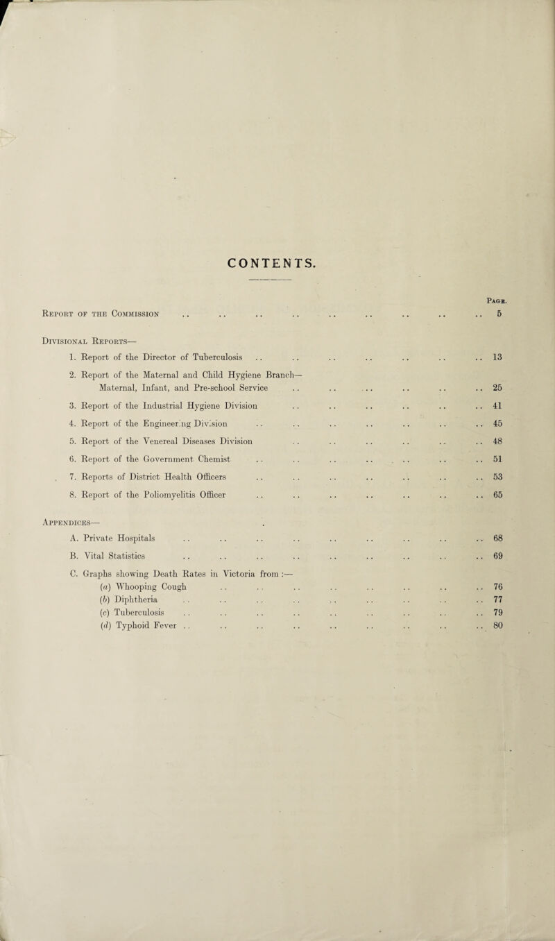 r CONTENTS. Pagb. Report of the Commission .. .. .. .. .. .. .. .. .. 5 Divisional Reports— 1. Report of the Director of Tuberculosis .. .. .. .. .. .. ..13 2. Report of the Maternal and Child Hygiene Branch- Maternal, Infant, and Pre-school Service .. .. ... .. .. 25 3. Report of the Industrial Hygiene Division .. .. .. .. .. 41 4. Report of the Engineering Division .. .. .. .. .. .. 45 5. Report of the Venereal Diseases Division .. .. .. .. . .. ..48 6. Report of the Government Chemist .. .. .. .. ... .. .. 51 7. Reports of District Health Officers .. .. .. .. .. .. 53 8. Report of the Poliomyelitis Officer .. .. .. .. .. .. 65 Appendices— A. Private Hospitals .. .. .. .. .. .. .. .. 68 B. Vital Statistics .. .. .. .. .. .. .. .. 69 C. Graphs showing Death Rates in Victoria from :— (a) Whooping Cough .. . . .. .. .. .. .. 76 (ib) Diphtheria . . .. .. .. . . . . .. . . 77 (c) Tuberculosis . . .. .. .. .. .. .. .. 79 (d) Typhoid Fever . . .. .. .. .. .. .. .. 80