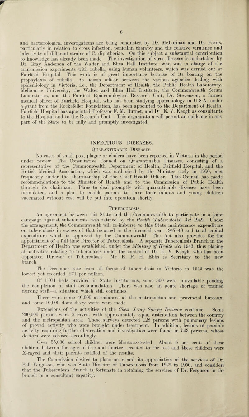 and bacteriological investigations are being conducted by Dr. McLorinan and Dr. Ferris, particularly in relation to cross infection, penicillin therapy and the relative virulence and infectivity of different strains of C. diphtheriae. On this subject a substantial contribution to knowledge has already been made. The investigation of virus diseases is undertaken by Dr. Gray Anderson of the Walter and Eliza Hall Institute, who was in charge of the transmission experiments with rubella, using human volunteers, which was carried out at Fairfield Hospital. This work is of great importance because of its bearing on the prophylaxis of rubella. As liaison officer between the various agencies dealing with epidemiology in Victoria, i.e., the Department of Health, the Public Health Laboratory, Melbourne University, the Walter and Eliza Hall Institute, the Commonwealth Serum Laboratories, and the Fairfield Epidemiological Research Unit, Dr. Stevenson, a former medical officer of Fairfield Hospital, who has been studying epidemiology in U.S.A. under a grant from the Rockefeller Foundation, has been appointed to the Department of Health. Fairfield Hospital has appointed Professor F. M. Burnet, and Dr. E. V. Keogh as consultants to the Hospital and to the Research Unit. This organisation will permit an epidemic in any part of the State to be fully and promptly investigated. INFECTIOUS DISEASES. Quarantinable Diseases. No cases of small pox, plague or cholera have been reported in Victoria in the period under review. The Consultative Council on Quarantinable Diseases, consisting of a representative of the Commonwealth Department of Health, Fairfield Hospital, and the British Medical Association, which was authorised by the Minister early in 1950, met frequently under the chairmanship of the Chief Health Officer. This Council has made recommendations to the Minister of Health and to the Commission of Public Health through its chairman. Plans to deal promptly with quarantinable diseases have been formulated, and a plan to enable parents to have their infants and young children vaccinated without cost will be put into operation shortly. Tuberculosis. An agreement between this State and the Commonwealth to participate in a joint campaign against tuberculosis, was ratified by the Health (Tuberculosis) Act 1949. Under the arrangement, the Commonwealth will re-imburse to this State maintenance expenditure on tuberculosis in excess of that incurred in the financial year 1947-48 and total capital expenditure which is approved by the Commonwealth. The Act also provides for the appointment of a full-time Director of Tuberculosis. A separate Tuberculosis Branch in the Department of Health was established, under the Ministry of Health Act 1943, thus placing all activities relating to tuberculosis under the control of Dr. E. V. Keogh, who has been appointed Director of Tuberculosis. Mr. E. R. H. Ebbs is Secretary to the new branch. The December rate from all forms of tuberculosis in Victoria in 1949 was the lowest yet recorded, 271 per million. Of 1,071 beds provided in State Institutions, some 300 were unavailable pending the completion of staff accommodation. There was also an acute shortage of trained nursing staff—a situation which still continues. There were some 40,000 attendances at the metropolitan and provincial bureaux, and some 10,000 domiciliary visits were made. Extensions of the activities of the Chest X-ray Survey Division continue. Some 200,000 persons were X-rayed, with approximately equal distribution between the country and the metropolitan area. These surveys detected 128 persons with pulmonary lesions of proved activity who were brought under treatment. In addition, lesions of possible activity requiring further observation and investigation were found in 543 persons, whose doctors were advised accordingly. Over 55,000 school children were Mantoux-tested. About 5 per cent, of these children between the ages of five and fourteen reacted to the test and these children were X-rayed and their parents notified of the results. The Commission desires to place on record its appreciation of the services of Dr. Bell Ferguson, who was State Director of Tuberculosis from 1929 to 1950, and considers that the Tuberculosis Branch is fortunate in retaining the services of Dr, Ferguson in the branch in a consultant capacity,