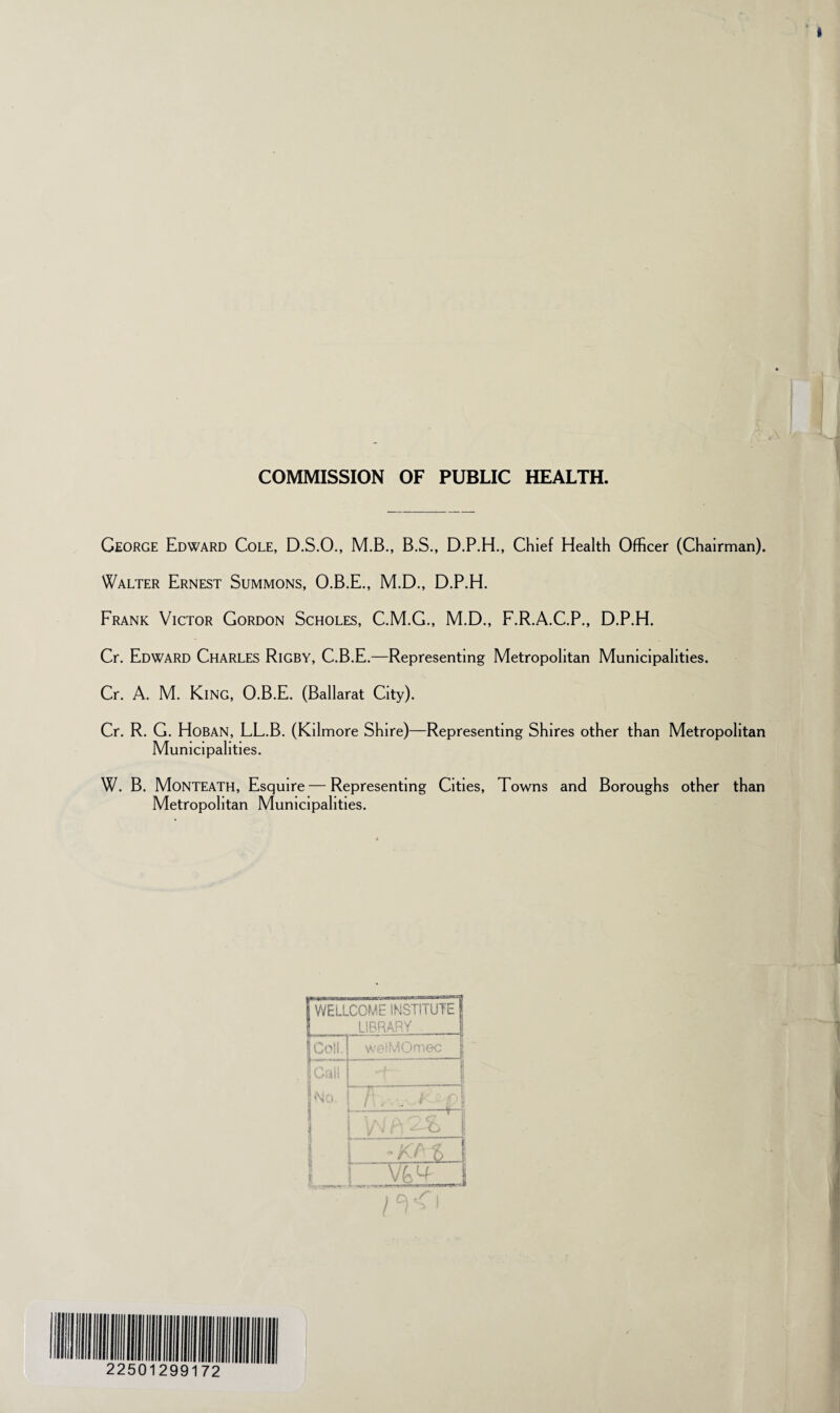 COMMISSION OF PUBLIC HEALTH. George Edward Cole, D.S.O., M.B., B.S., D.P.H., Chief Health Officer (Chairman). Walter Ernest Summons, O.B.E., M.D., D.P.H. Frank Victor Gordon Scholes, C.M.G., M.D., F.R.A.C.P., D.P.H. Cr. Edward Charles Rigby, C.B.E.—Representing Metropolitan Municipalities. Cr. A. M. King, O.B.E. (Ballarat City). Cr. R. G. Hoban, LL.B. (Kilmore Shire)—Representing Shires other than Metropolitan Municipalities. W. B. Monteath, Esquire—Representing Cities, Towns and Boroughs other than Metropolitan Municipalities. j WELLCOME INSTITUTE | : LIBRARY 1 ICotl 1 % | Lawirn In”* 1 Call : No. | f T , , f) I * I 1 1 I I I bO | i 1 /