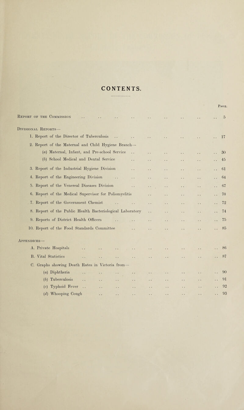 CONTENTS. Report of the Commission Divisional Reports—- 1. Report of the Director of Tuberculosis 2. Report of the Maternal and Child Hygiene Branch— (а) Maternal, Infant, and Pre-school Service (б) School Medical and Dental Service 3. Report of the Industrial Hygiene Division 4. Report of the Engineering Division 5. Report of the Venereal Diseases Division 6. Report of the Medical Supervisor for Poliomyelitis 7. Report of the Government Chemist 8. Report of the Public Health Bacteriological Laboratory 9. Reports of District Health Officers 10. Report of the Food Standards Committee Appendices— A. Private Hospitals B. Vital Statistics C. Graphs showing Death Rates in Victoria from— (a) Diphtheria (b) Tuberculosis (c) Typhoid Fever (d) Whooping Cough