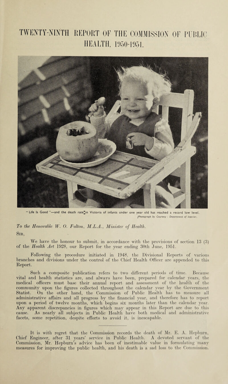 “ Life Is Good ”—and the death ratejn Victoria of infants under one year old has reached a record low level. [Photogragh by Courtesy : Department of Interior. To the Honorable W. 0. Fulton, M.L.A., Minister of Health. Sir, We have the honour to submit, in accordance with the provisions of section 13 (3) of the Health Act 1928, our Report for the year ending 30th June, 1951. Following the procedure initiated in 1948, the Divisional Reports of various branches and divisions under the control of the Chief Health Officer are appended to this Report. Such a composite publication refers to two different periods of time. Because vital and health statistics are, and always have been, prepared for calendar years, the medical officers must base their annual report and assessment of the health of the community upon the figures collected throughout the calendar year by the Government Statist. On the other hand, the Commission of Public Health has to measure all administrative affairs and all progress by the financial year, and therefore has to report upon a period of twelve months, which begins six months later than the calendar year. Any apparent discrepancies in figures which may appear in this Report are due to this cause. As nearly all subjects in Public Health have both medical and administrative facets, some repetition, despite efforts to avoid it, is inescapable. It is with regret that the Commission records the death of Mr. E. A. Hepburn, Chief Engineer, after 31 years’ service in Public Health. A devoted servant of the Commission, Mr. Hepburn’s advice has been of inestimable value in formulating many measures for improving the public health, and his death is a sad loss to the Commission.