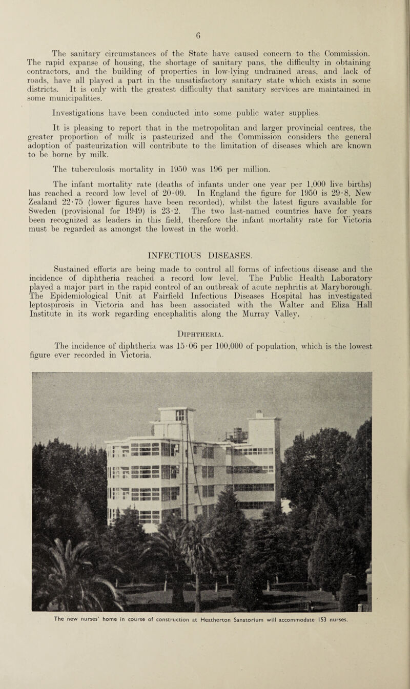 The sanitary circumstances of the State have caused concern to the Commission. The rapid expanse of housing, the shortage of sanitary pans, the difficulty in obtaining contractors, and the building of properties in low-lying undrained areas, and lack of roads, have all played a part in the unsatisfactory sanitary state which exists in some districts. It is only with the greatest difficulty that sanitary services are maintained in some municipalities. Investigations have been conducted into some public water supplies. It is pleasing to report that in the metropolitan and larger provincial centres, the greater proportion of milk is pasteurized and the Commission considers the general adoption of pasteurization will contribute to the limitation of diseases which are known to be borne by milk. The tuberculosis mortality in 1950 was 196 per million. The infant mortality rate (deaths of infants under one year per 1,000 live births) has reached a record low level of 20-09. In England the figure for 1950 is 29-8, New Zealand 22-75 (lower figures have been recorded), whilst the latest figure available for Sweden (provisional for 1949) is 23-2. The two last-named countries have for years been recognized as leaders in this field, therefore the infant mortality rate for Victoria must be regarded as amongst the lowest in the world. INFECTIOUS DISEASES. Sustained efforts are being made to control all forms of infectious disease and the incidence of diphtheria reached a record low level. The Public Health Laboratory played a major part in the rapid control of an outbreak of acute nephritis at Maryborough. The Epidemiological Unit at Fairfield Infectious Diseases Hospital has investigated leptospirosis in Victoria and has been associated with the Walter and Eliza Hall Institute in its work regarding encephalitis along the Murray Valley. Diphtheria. The incidence of diphtheria was 15-06 per 100,000 of population, which is the lowest figure ever recorded in Victoria. The new nurses’ home in course of construction at Heatherton Sanatorium will accommodate 153 nurses.