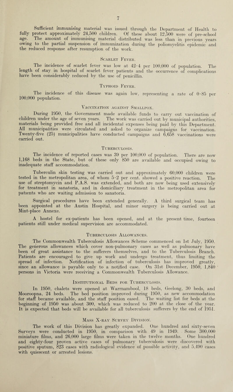 Sufficient immunising material was issued through the Department of Health to fully protect approximately 24,500 children. Of these about 12,500 were of pre-school age. The amount of immunising material distributed was less than in previous years owing to the partial suspension of immunization during the poliomyelitis epidemic and the reduced response after resumption of the work. Scarlet Fever. The incidence of scarlet fever was low at 42-4 per 100,000 of population. The length of stay in hospital of scarlet fever patients and the occurrence of complications have been considerably reduced by the use of penicillin. Typhoid Fever. The incidence of this disease was again low, representing a rate of 0-85 per 100,000 population. Vaccination against Smallpox. During 1950, the Government made available funds to carry out vaccination of children under the age of seven years. The work was carried out by municipal authorities, materials being provided free and all incidental expenses being paid by this Department, All municipalities were circulated and asked to organize campaigns for vaccination. Twenty-five (25) municipalities have conducted campaigns and 6,658 vaccinations were carried out. Tuberculosis. The incidence of reported cases was 39 per 100,000 of population. There are now 1,168 beds in the State, but ot these only 850 are available and occupied owing to inadequate staff accommodation. Tuberculin skin testing was carried out and approximately 60,000 children were tested in the metropolitan area, of whom 5-2 per cent, showed a positive reaction. The use of streptomycin and P.A.S. was extended, and both are now being used extensively for treatment in sanatoria, and in domiciliary treatment in the metropolitan area for patients who are waiting admission to sanatoria. Surgical procedures have been extended generally. A third surgical team has been appointed at the Austin Hospital, and minor surgery is being carried out at Mint-place Annexe. A hostel for ex-patients has been opened, and at the present time, fourteen patients still under medical supervision are accommodated. Tuberculosis Allowances. The Commonwealth Tuberculosis Allowances Scheme commenced on 1st July, 1950. The generous allowances which cover non-pulmonary cases as well as pulmonary have been of great assistance to the sufferers themselves, and to the Tuberculosis Branch. Patients are encouraged to give up work and undergo treatment, thus limiting the spread of infection. Notification of infection of tuberculosis has improved greatly, since an allowance is payable only to a notified case. On 31st December, 1950, 1,840 ' persons in Victoria were receiving a Commonwealth Tuberculosis Allowance. Institutional Beds for Tuberculosis. In 1950, chalets were opened at Warrnambool, 18 beds, Geelong, 30 beds, and Mooroopna, 24 beds. The bed position improved during 1950, as new accommodation for staff became available, and the staff position eased. The waiting list for beds at the beginning of 1950 was about 300, which was reduced to 200 at the close of the year. It is expected that beds will be available for all tuberculosis sufferers by the end of 1951. Mass X-ray Survey Division. The work of this Division has greatly expanded. One hundred and sixty-seven Surveys were conducted in 1950, in comparison with 49 in 1949. Some 300,000 miniature films, and 26,000 large films were taken in the twelve months. One hundred and eighty-four proven active cases of pulmonary tuberculosis were discovered with positive sputum, 823 cases with radiological evidence of possible activity, and 5,490 cases with quiescent or arrested lesions.