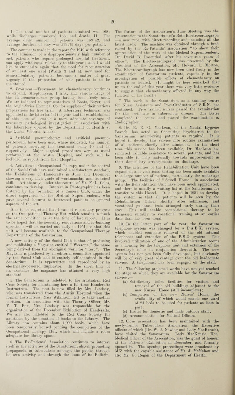 1. The total number of patients admitted was 168; while discharges numbered 153, and deaths 11. The average daily number of patients was 159.42, and average duration of stay was 399.75 days per patient. The comments made in the report for 1949 with reference to the admission of a disproportionately high number of sick patients who require prolonged hospital treatment, can apply with equal relevancy to this year ; and I would like to emphasize again that the need for reconstruction of at least one ward (Wards 3 and 4), now used for semi-ambulatory patients, becomes a matter of great urgency if the proportion of sick patients is to be maintained. 2. Treatment.—Treatment by chemotherapy continues to expand, Streptomycin, P.A.S., and various drugs of the Thiosemicarbasone group having been freely used. We are indebted to representatives of Boots, Bayer, and the Anglo-Swiss Chemical Co. for supplies of their various preparations for free trial. A laboratory technician was appointe 1 in the latter half of the year and the establishment of this post will enable a more adequate coverage of necessary pathological investigation in association with the laboratory opened by the Department of Health at the Queen Victoria Annexe. 3. Artificial pneumothorax and artificial pneumo¬ peritoneum have been used where indicated, the number of patients receiving this treatment being 40 and 14 respectively. Major surgical procedures were as usual performed at the Austin Hospital, and such will be included in report from that Hospital. 4. Activities in Occupational Therapy under the control of the Social Club have maintained a satisfactory standard, the Exhibitions of Handcrafts in June and December showing a very high grade of workmanship and technical skill. Art therapy, under the control of Mr. F.' L. Coles, continues to develop. Interest in Photography has been fostered by the formation of a Camera Club, under the direct supervision of the Medical Superintendent, who gave several lectures to interested patients on general aspects of the art. It is to be regretted that I cannot report any progress on the Occupational Therapy Hut, which remains in much the same condition as at the time of last report. It is to be hoped that the necessary renovations and re-building operations will be carried out early in 1951, so that this unit will become available to the Occupational Therapy Department of the Sanatorium. A new activity of the Social Club is that of producing and publishing a Magazine entitled “ Weerona,” the name being derived from the aboriginal word for “ rest ”. The Magazine is produced by an editorial committee appointed by the Social Club and is entirely self-contained in the Sanatorium. It is typewritten and reproduced by an electrically-powered duplicator. In the short time of its existence the magazine has attained a very high standard. 5. The Sanatorium is indebted to the Australian Red Cross Society for maintaining here a full-time Handcrafts Instructress. The post is now filled by Mrs. Lindsay, who was transferred from the Austin Hospital when the former Instructress, Miss Wilkinson, left to take another position. In association with the Therapy Officer, Mr. F. T. Box, Mrs. Lindsay was responsible for the organization of the December Exhibition of Handcrafts. We are also indebted to the Red Cross Society for assistance by the donation of books to the Library. The Library now contains about 4,000 books, which have been temporarily housed pending the completion of the Occupational Therapy Hut, which will include a room adequate for library space. 6. The Ex-Patients’ Association continues to interest itself in the activities of the Sanatorium, also in promoting propaganda in tuberculosis amongst the public, through its own activity and through the issue of its Bulletin. The feature of the Association’s June Meeting was the presentation to the Sanatorium of a Both Electrocardiograph a new type, with direct recording and including all the latest leads. The machine was obtained through a fund raised by the Ex-Patients’ Association “ to show their appreciation of the work of the Medical Superintendent, Dr. David B. Rosenthal, after his seventeen years of office ”. The Electrocardiograph was presented by the President of the Association, Mr. Howard C. Morton. The Electrocardiograph has now been used freely in the examination of Sanatorium patients, especially in the investigation of possible effects of chemotherapy on patients so treated. (It might be here remarked that up to the end of this year there was very little evidence to suggest that chemotherapy affected in any way the function of the heart.) 7. The work in the Sanatorium as a training centre for Nurse Assistants and Post-Graduates of S.R.N. has continued. Five trained nurses passed the examination for the certificate in tuberculous disease. One Sister completed the course and passed the examination o* Radiographer. 8. Dr. R. E. G. MacLean, of the Mental Hygiene Branch, has acted as Consulting Psychiatrist to the Sanatorium, interviewing patients as required. It is hoped to develop this service into routine examination of all patients shortly after admission. In the short time this service has been available, Dr. MacLean has rendered valuable assistance to several patients, and has been able to help materially towards improvement in their domiciliary arrangements on discharge. 9. The activities of the Rehabilitation Unit have been expanded, and vocational testing has been made available to a large number of patients, particularly the under-age group. The facilities of “ Sewell House ” in association with the Rehabilitation Unit have been much appreciated, and there is usually a waiting list at the Sanatorium for transfer to this Hostel. It is hoped in 1951 to develop the system so that all patients will be seen by the Rehabilitation Officer shortly after admission, and vocational guidance tests arranged early during their stay. This will enable occupational therapy to be harnessed suitably to vocational training at an earlier date than has been usual. 10. In the latter part of the year, the Sanatorium telephone system was changed for a P.A.B.X. system, which enabled complete removal of the old internal telephones and extension of the P.M.G. system. This involved utilization of one of the Administration rooms as a housing for the telephone unit and extension of the Secretary’s office in conjunction therewith. The new system has not yet been fully developed, but obviously will be of very great advantage over the old inadequate service. A telephonist has been engaged on the staff. 11. The following projected works have not yet reached the stage at which they are available for the Sanatorium service :— (a) Satisfactory toilet facilities for visitors and removal of the old buildings adjacent to the new Nurses’ Home (still incomplete) ; (b) Completion of the new Nurses’ Home, the availability of which would enable one ward of 24 beds to be used for patients at least in part ; (c) Hostel for domestic and male outdoor staff; (d) Accommodation for Medical Officers. 12. Close association has been maintained with the newly-formed Tuberculosis Association, the Executive officers of which (Dr. W. J. Newing and Lady MacKenzie), have visited the Sanatorium. Lady MacKenzie, Hon. Medical Officer of the Association, was the guest of honour at the Patients’ Exhibition in December, and formally opened it. The opening proceedings were broadcast by 3UZ with the capable assistance of Mr. J. McMahon and also Mr. G. Rogan of the Department of Health.