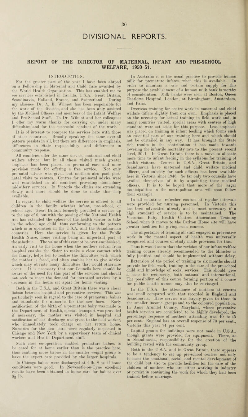 DIVISIONAL REPORTS. REPORT OF THE DIRECTOR OF MATERNAL, INFANT AND PRE-SCHOOL WELFARE, 1950-51. INTRODUCTION. For the greater part of the year I have been abroad on a Fellowship in Maternal and Child Care awarded by the World Health Organization. This has enabled me to see services established in Canada, U.S.A., Great Britain, Scandinavia, Holland, France, and Switzerland. During my absence Dr. A. E. Wilmot has been responsible for the work of the division, and she has been ably assisted by the Medical Officers and members of the Infant Welfare and Pre-School Staff. To Dr. Wilmot and her colleagues I offer my warm thanks for carrying on under many difficulties and for the successful conduct of the work. It is of interest to compare the services here with those of other countries. Broadly speaking the same over-all pattern persists in all, but there are differences in emphasis, differences in State responsibility, and differences in community response. All countries offer the same service, maternal and child welfare advice, but in all those visited much greater emphasis has been placed on pre-natal care and more provision made for offering a free service. Not only pre-natal advice was given but mothers also paid post¬ natal visits to centres. Centres for pre-natal advice were well established in all countries providing domiciliary midwifery services. In Victoria the clinics are extending slowly and more should be done to make this help available. In regard to child welfare the service is offered to all children in the family whether infant, pre-school, or school age. Great Britain formerly provided a service up to the age of 6, but with the passing of the National Health Act has extended the sphere of the health visitor to take in the school age child, thus conforming to the pattern which is in operation in the U.S.A. and the Scandinavian countries. Here the service is given by the Public Health Nurse, home visiting being an important part of the schedule. The value of this cannot be over-emphasized. An early visit to the home when the mothers return from hospital enables the Sister to make a close contact with the family, helps her to realize the difficulties with which the mother is faced, and often enables her to give advice which may obviate many difficulties that would otherwise occur. It is necessary that our Councils here should be aware of the need for this part of the services and should not seek to meet the demand for increased services by a decrease in the hours set apart for home visiting. Both in the U.S.A. and Great Britain there was a closer liaison between hospital and preventive services. This was particularly seen in regard to the care of premature babies and standards for nurseries for the new born. E^rly notification of the birth of a premature baby was made to the Department of Health, special transport was provided if necessary, the mother was visited in hospital and notification of her discharge was given to the field worker, who immediately took charge on her return home. Nurseries for the new born were regularly inspected in Chicago and New York by a supervisory team of clinical workers and Health Department staff. Such close co-operation enabled premature babies to be cared for at home earlier than is the practice here, thus enabling more babies in the smaller weight group to have the expert care provided by the larger hospitals. In Chicago babies were discharged at 4 lb. 8 oz. if home conditions were good. In Newcastle-on-Tyne excellent results have been obtained in home care for babies over lb. In Australia it is the usual practice to provide human milk for premature infants when this is available. In order to maintain a safe and certain supply for this purpose the establishment of a human milk bank is worthy of consideration. Milk banks were seen at Boston, Queen Charlotte Hospital, London, at Birmingham, Amsterdam, and Paris. Overseas training for centre work in maternal and child welfare differs slightly from our own. Emphasis is placed on the necessity for actual training in field work and, in many countries visited, special areas with centres of high standard were set aside for this purpose. Less emphasis was placed on training in infant feeding which forms such an essential part of our training here and which should not be curtailed in any way. It has brought the State rich results in the contribution it has made towards lowering the infantile mortality rate to the present record level, 20.1. In Great Britain there is a move to allocate more time to infant feeding in the syllabus for training of health visitors. Centres in U.S.A., Great Britain, and Scandinavia have maternal and child welfare medical officers, and subsidy for such officers has been available here in Victoria since 1946. So far only two councils have availed themselves of it by appointing these medical officers. It is to be hoped that more of the larger municipalities in the metropolitan area will soon follow their example. In all countries refresher courses at regular intervals were provided for nursing personnel. In Victoria this has been advocated already and is most necessary if a high standard of service is to be maintained. The Victorian Baby Health Centres Association Training School when it moves to the Carlton Home site will have greater facilities for giving such courses. The importance of training all staff engaged in preventive work in the mental aspect of health was universally recognized and courses of study made provision for this. Thus it would seem that the revision of our infant welfare training course already recommended to the Minister is fully justified and should be implemented without delay. Extension of the period of training to six months should provide for field work, training in the care of the pre-school child and knowledge of social services. This should give a basis for reciprocity, both national and international. The possibility of this course forming portion of a course for public health nurses may also be envisaged. In the U.S.A. the attendance of mothers at centres was small compared with that recorded in England and Scandinavia. Here service was largely given to those in the smaller income groups and to the coloured population. In Anne Arundel County, Maryland, where preventive health services are considered to be highly developed, the percentage response of mothers attending was 40 to 45 per cent. England has an overall response of 70 per cent., Victoria this year 74 per cent. Capital grants for buildings were not made in U.S.A., though grants were provided for equipment. There, as in Scandinavia, responsibility for the erection of the building rested with the community group. Both in the U.S.A. and in Great Britain there appears to be a tendency to set up pre-school centres not only to meet the emotional, social, and mental development of the child but also to provide facilities for the care of the children of mothers who are either working in industry or persist in continuing the work for which they had been trained before marriage.