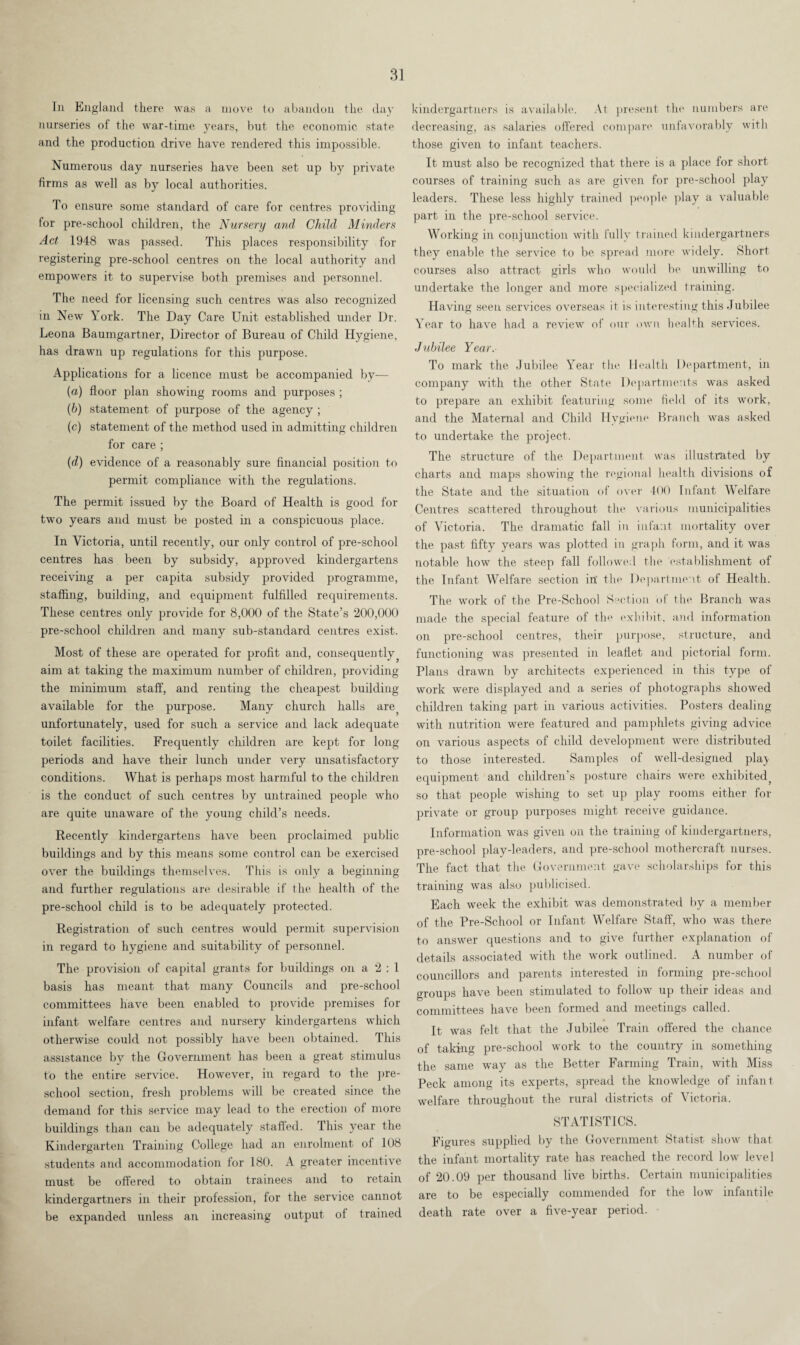 In England there was a move to abandon the day nurseries of the war-time years, but the economic state and the production drive have rendered this impossible. Numerous day nurseries have been set up by private firms as well as by local authorities. To ensure some standard of care for centres providing tor pre-school children, the Nursery and Child Minders Act 1948 was passed. This places responsibility for registering pre-school centres on the local authority and empowers it to supervise both premises and personnel. The need for licensing such centres was also recognized in New York. The Day Care Unit established under Dr. Leona Baumgartner, Director of Bureau of Child Hygiene, has drawn up regulations for this purpose. Applications for a licence must be accompanied by— (а) floor plan showing rooms and purposes ; (б) statement of purpose of the agency ; (c) statement of the method used in admitting children for care ; (d) evidence of a reasonably sure financial position to permit compliance with the regulations. The permit issued by the Board of Health is good for two years and must be posted in a conspicuous place. In Victoria, until recently, our only control of pre-school centres has been by subsidy, approved kindergartens receiving a per capita subsidy provided programme, staffing, building, and equipment fulfilled requirements. These centres only provide for 8,000 of the State’s 200,000 pre-school children and many sub-standard centres exist. Most of these are operated for profit and, consequently, aim at taking the maximum number of children, providing the minimum staff, and renting the cheapest building available for the purpose. Many church halls are, unfortunately, used for such a service and lack adequate toilet facilities. Frequently children are kept for long periods and have their lunch under very unsatisfactory conditions. What is perhaps most harmful to the children is the conduct of such centres by untrained people who are quite unaware of the young child’s needs. Recently kindergartens have been proclaimed public buildings and by this means some control can be exercised over the buildings themselves. This is only a beginning and further regulations are desirable if the health of the pre-school child is to be adequately protected. Registration of such centres would permit supervision in regard to hygiene and suitability of personnel. The provision of capital grants for buildings on a 2 : 1 basis has meant that many Councils and pre-school committees have been enabled to provide premises for infant welfare centres and nursery kindergartens which otherwise could not possibly have been obtained. This assistance bv the Government has been a great stimulus to the entire service. However, in regard to the pre¬ school section, fresh problems will be created since the demand for this service may lead to the erection of more buildings than can be adequately staffed. This year the Kindergarten Training College had an enrolment of 108 students and accommodation for 180. A greater incentive must be offered to obtain trainees and to retain kindergartners in their profession, for the service cannot be expanded unless an increasing output of trained kindergartners is available. At present the numbers are decreasing, as salaries offered compare unfavorably with those given to infant teachers. It must also be recognized that there is a place for short courses of training such as are given for pre-school play leaders. These less highly trained people play a valuable part in the pre-school service. Working in conjunction with fully trained kindergartners they enable the service to be spread more widely. Short courses also attract girls who would be unwilling to undertake the longer and more specialized training. Having seen services overseas it is interesting this Jubilee Year to have had a review of our own health services. Jubilee Year. To mark the Jubilee Year the Health Department, in company with the other State Departments was asked to prepare an exhibit featuring some field of its work, and the Maternal and Child Hygiene Branch was asked to undertake the project. The structure of the Department was illustrated by charts and maps showing the regional health divisions of the State and the situation of over 400 Infant Welfare Centres scattered throughout the various municipalities of Victoria. The dramatic fall in infant mortality over the past fifty years was plotted in graph form, and it was notable how the steep fall followed the establishment of the Infant Welfare section in the Department of Health. The work of the Pre-School Section of the Branch was made the special feature of the exhibit, and information on pre-school centres, their purpose, structure, and functioning was presented in leaflet and pictorial form. Plans drawn by architects experienced in this type of work were displayed and a series of photographs showed children taking part in various activities. Posters dealing with nutrition were featured and pamphlets giving advice on various aspects of child development were distributed to those interested. Samples of well-designed plaj- equipment and children’s posture chairs were exhibited, so that people wishing to set up play rooms either for private or group purposes might receive guidance. Information was given on the training of kindergartners, pre-school play-leaders, and pre-school mothercraft nurses. The fact that the Government gave scholarships for this training was also publicised. Each week the exhibit was demonstrated by a member of the Pre-School or Infant Welfare Staff, who was there to answer questions and to give further explanation of details associated with the work outlined. A number of councillors and parents interested in forming pre-school groups have been stimulated to follow up their ideas and committees have been formed and meetings called. It was felt that the Jubilee Train offered the chance of taking pre-school work to the country in something the same way as the Better Farming Train, with Miss Peck among its experts, spread the knowledge of infant welfare throughout the rural districts of Victoria. STATISTICS. Figures supplied by the Government Statist show that the infant mortality rate has reached the record low level of 20.09 per thousand live births. Certain municipalities are to be especially commended for the low infantile death rate over a five-year period.