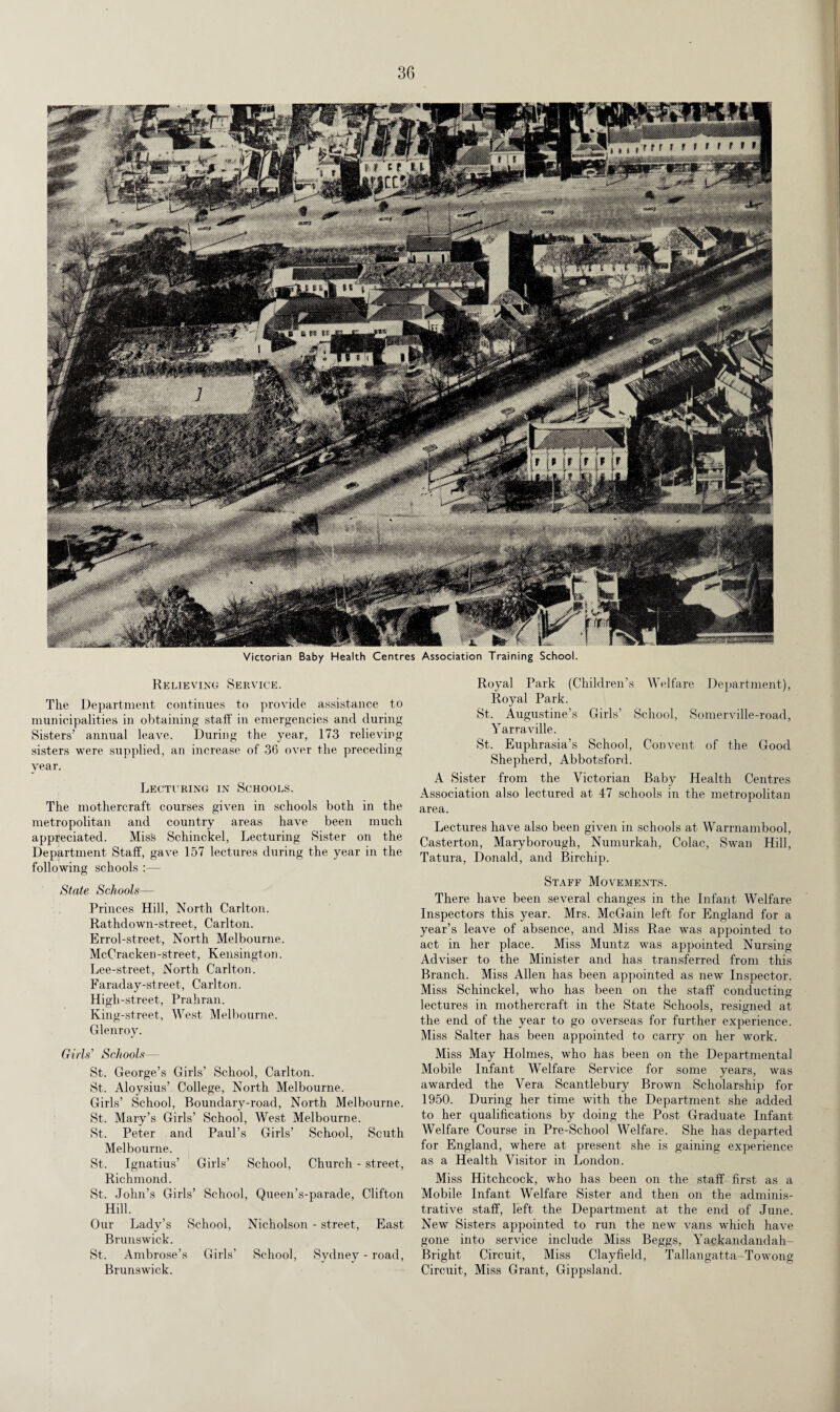 Victorian Baby Health Centres Association Training School. Relieving Service. The Department continues to provide assistance to municipalities in obtaining staff in emergencies and during Sisters’ annual leave. During the year, 173 relieving sisters were supplied, an increase of 36 over the preceding year. Lecturing in Schools. The mothercraft courses given in schools both in the metropolitan and country areas have been much appreciated. Miss Schinckel, Lecturing Sister on the Department Staff, gave 157 lectures during the year in the following schools :— State Schools— Princes Hill, North Carlton. Rathdown-street, Carlton. Errol-street, North Melbourne. McCracken -street, Kensingt on. Lee-street, North Carlton. Faraday-street, Carlton. High-street, Prahran. King-street, West Melbourne. Glenroy. Girls’ Schools— St. George’s Girls’ School, Carlton. St. Aloysius’ College, North Melbourne. Girls’ School, Boundary-road, North Melbourne. St. Mary’s Girls’ School, West Melbourne. St. Peter and Paul’s Girls’ School, South Melbourne. St. Ignatius’ Girls’ School, Church - street, Richmond. St. John’s Girls’ School, Queen’s-parade, Clifton Hill. Our Lady’s School, Nicholson - street, East Brunswick. St. Ambrose’s Girls’ School, Sydney - road, Brunswick. Royal Park (Children’s Welfare Department), Royal Park. St. Augustine’s Girls’ School, Somerville-read, Yarraville. St. Euphrasia’s School, Convent of the Good Shepherd, Abbotsford. A Sister from the Victorian Baby Health Centres Association also lectured at 47 schools in the metropolitan area. Lectures have also been given in schools at Warrnambool, Casterton, Maryborough, Numurkah, Colac, Swan Hill, Tatura, Donald, and Birchip. Staff Movements. There have been several changes in the Infant Welfare Inspectors this year. Mrs. McGain left for England for a year’s leave of absence, and Miss Rae was appointed to act in her place. Miss Muntz was appointed Nursing Adviser to the Minister and has transferred from this Branch. Miss Allen has been appointed as new Inspector. Miss Schinckel, who has been on the staff conducting lectures in mothercraft in the State Schools, resigned at the end of the year to go overseas for further experience. Miss Salter has been appointed to carry on her work. Miss May Holmes, who has been on the Departmental Mobile Infant Welfare Service for some years, was awarded the Vera Scantlebury Brown Scholarship for 1950. During her time with the Department she added to her qualifications by doing the Post Graduate Infant Welfare Course in Pre-School Welfare. She has departed for England, where at present she is gaining experience as a Health Visitor in London. Miss Hitchcock, who has been on the staff first as a Mobile Infant Welfare Sister and then on the adminis¬ trative staff, left the Department at the end of June. New Sisters appointed to run the new vans which have gone into service include Miss Beggs, Yackandandah- Bright Circuit, Miss Clayfield, Tallangatta-Towong Circuit, Miss Grant, Gippsland.