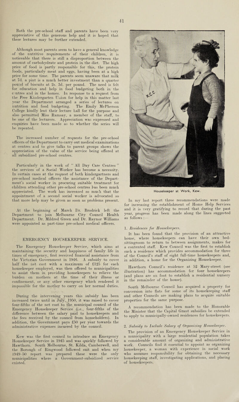 Both the pre-school staff and parents have been very appreciative of this generous help and it is hoped that these lectures may be further extended. Although most parents seem to have a general knowledge of the nutritive requirements of their children, it is noticeable that there is still a disproportion between the amount of carbohydrate and protein in the diet. The high price of food is partly responsible for this, the protein foods, particularly meat and eggs, having been at a high price for some time. The parents seem unaware that milk at 7d. a pint is a much better investment than a quarter pound of biscuits at 2s. 3d. per pound. The need is felt for education and help in food budgeting both in the c mtres and in the homes. In response to a request from the Free Kindergarten Union for help in this matter last year the Department arranged a series of lectures on nutrition and food budgeting. The Emily McPherson College kindly lent their lecture hall for the purpose and also permitted Miss Ramsay, a member of the staff, to be one of the lecturers. Appreciation was expressed and enquiries have been made as to whether the series will be repeated. The increased number of requests for the pre-school officers of the Department to carry out medical examinations at centres and to give talks to parent groups shows the appreciation of the value of the service being offered at all subsidized pre-school centres. Particularly in the work of “ All Day Care Centres ” the services of a Social Worker has become a necessity. In certain cases at the request of both kindergartners and pre-school medical officers the assistance of the Depart¬ ment’s social worker in procuring suitable treatment for children attending other pre-school centres has been much appreciated. The work has increased so much that the appointment of a second social worker is advocated so that more help may be given as soon as problems present. At the beginning of March Dr. Brodrick left the Department to join Melbourne City Council Health Department. Dr. Mildred Green and Dr. Raynor Williams were appointed as part-time pre-school medical officers. EMERGENCY HOUSEKEEPER SERVICE. The Emergency Housekeeper Service, which aims at maintaining the security and happiness of family life in times of emergency, first received financial assistance from the Victorian Government in 1946. A subsidy to cover half the net cost with a maximum of £125 for each housekeeper employed, was then offered to municipalities to assist them in providing housekeepers to relieve the burden on mothers at the time of their illness or confinement, or any other emergency which rendered it impossible for the mother to carry on her normal duties. During the intervening years this subsidy has been increased twice until in July, 1950, it was raised to cover four-fifths of the net cost to the municipal council of the Emergency Housekeeper Service (i.e., four-fifths of the difference between the salary paid to housekeepers and the fees received by the council from householders). In addition, the Government pays £50 per year towards the administrative expenses incurred by the council. Kew was the first council to introduce an Emergency Housekeeper Service in 1945 and was quickly followed by Hawthorn. South Melbourne, St. Kilda, Camberwell, and the Borough of Ringwood followed suit and when my 1949-50 report was prepared these were the only municipalities where a Government-subsidized service existed. Housekeeper at Work, Kew. In my last report three recommendations were made for increasing the establishment of Home Help Services and it is very gratifying to record that during the past year, progress has been made along the lines suggested as follows 1. Residences for Housekeepers. It has been found that the provision of an attractive house, where housekeepers can have their own bed- sittingroom to return to between assignments, makes for a contented staff. Kew Council was the first to establish such a residence which provides accommodation for three of the Council’s staff of eight full-time housekeepers and, in addition, a home for the Organizing Housekeeper. Hawthorn Council’s residence at 52 Mary-street (see illustration) has accommodation for four housekeepers (and plans are on foot to establish a residential nursery in the remainder of the house). South Melbourne Council has acquired a property for conversion into flats for some of its housekeeping staff and other Councils are making plans to acquire suitable properties for the same purpose. A recommendation has been made to the Honorable the Minister that the Capital Grant subsidies be extended to apply to municipally-owned residences for housekeepers. 2. Subsidy to Include Salary of Organizing Housekeeper. The provision of an Emergency Housekeeper Service in a municipality with a large residential population takes a considerable amount of organizing and administrative work. Councils find it essential to appoint as organizing housekeeper, a woman with experience in social work who assumes responsibility for obtaining the necessary housekeeping staff, investigating applications, and placing of housekeepers.