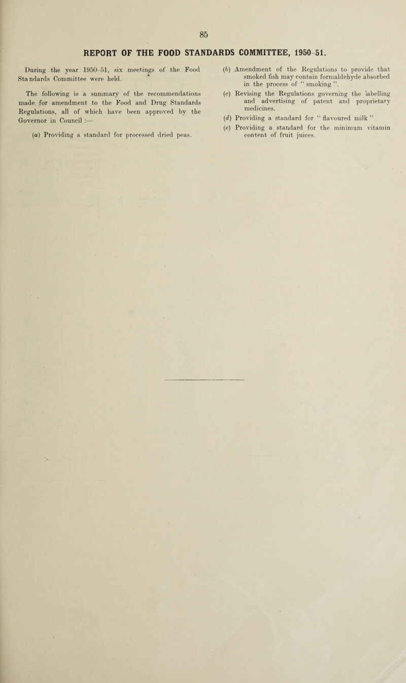 REPORT OF THE FOOD STANDARDS COMMITTEE, 1950-51. During the year 1950-51, six meetings of the Food Standards Committee were held. The following is a summary of the recommendations made for amendment to the Food and Drug Standards Regulations, all of which have been approved by the Governor in Council :— (a) Providing a standard for processed dried peas. (6) Amendment of the Regulations to provide that smoked fish may contain formaldehyde absorbed in the process of “ smoking ”. (c) Revising the Regulations governing the labelling and advertising of patent and proprietary medicines. (d) Providing a standard for “ flavoured milk ” (e) Providing a standard for the minimum vitamin content of fruit juices.