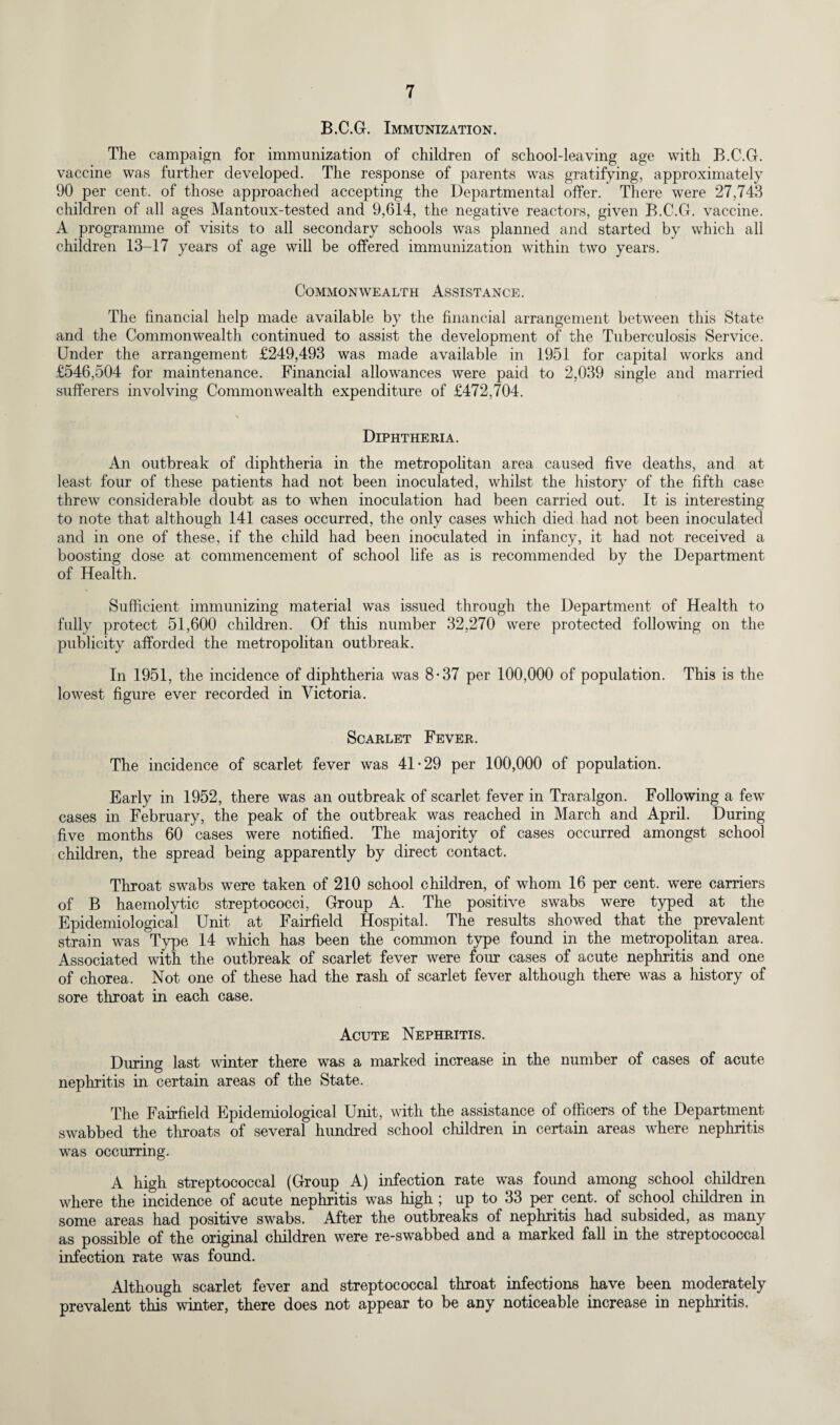 B.C.G. Immunization. The campaign for immunization of children of school-leaving age with B.C.G. vaccine was further developed. The response of parents was gratifying, approximately 90 per cent, of those approached accepting the Departmental offer. There were 27,743 children of all ages Mantoux-tested and 9,614, the negative reactors, given B.C.G. vaccine. A programme of visits to all secondary schools was planned and started by which all children 13-17 years of age will be offered immunization within two years. Commonwealth Assistance. The financial help made available by the financial arrangement between this State and the Commonwealth continued to assist the development of the Tuberculosis Service. Under the arrangement £249,493 was made available in 1951 for capital works and £546,504 for maintenance. Financial allowances were paid to 2,039 single and married sufferers involving Commonwealth expenditure of £472,704. Diphtheria. An outbreak of diphtheria in the metropolitan area caused five deaths, and at least four of these patients had not been inoculated, whilst the history of the fifth case threw considerable doubt as to when inoculation had been carried out. It is interesting to note that although 141 cases occurred, the only cases which died had not been inoculated and in one of these, if the child had been inoculated in infancy, it had not received a boosting dose at commencement of school life as is recommended by the Department of Health. Sufficient immunizing material was issued through the Department of Health to fully protect 51,600 children. Of this number 32,270 were protected following on the publicity afforded the metropolitan outbreak. In 1951, the incidence of diphtheria was 8-37 per 100,000 of population. This is the lowest figure ever recorded in Victoria. Scarlet Fever. The incidence of scarlet fever was 41-29 per 100,000 of population. Early in 1952, there was an outbreak of scarlet fever in Traralgon. Following a few cases in February, the peak of the outbreak was reached in March and April. During five months 60 cases were notified. The majority of cases occurred amongst school children, the spread being apparently by direct contact. Throat swabs were taken of 210 school children, of whom 16 per cent, were carriers of B haemolytic streptococci, Group A. The positive swabs were typed at the Epidemiological Unit at Fairfield Hospital. The results showed that the prevalent strain was Type 14 which has been the common type found in the metropolitan area. Associated with the outbreak of scarlet fever were four cases of acute nephritis and one of chorea. Not one of these had the rash of scarlet fever although there was a history of sore throat in each case. Acute Nephritis. During last winter there was a marked increase in the number of cases of acute nephritis in certain areas of the State. The Fairfield Epidemiological Unit, with the assistance of officers of the Department swabbed the throats of several hundred school children in certain areas where nephritis was occurring. A high streptococcal (Group A) infection rate was found among school children where the incidence of acute nephritis was high ; up to 33 per cent, of school children in some areas had positive swabs. After the outbreaks of nephritis had subsided, as many as possible of the original children were re-swabbed and a marked fall in the streptococcal infection rate was found. Although scarlet fever and streptococcal throat infections have been moderately prevalent this winter, there does not appear to be any noticeable increase in nephritis.