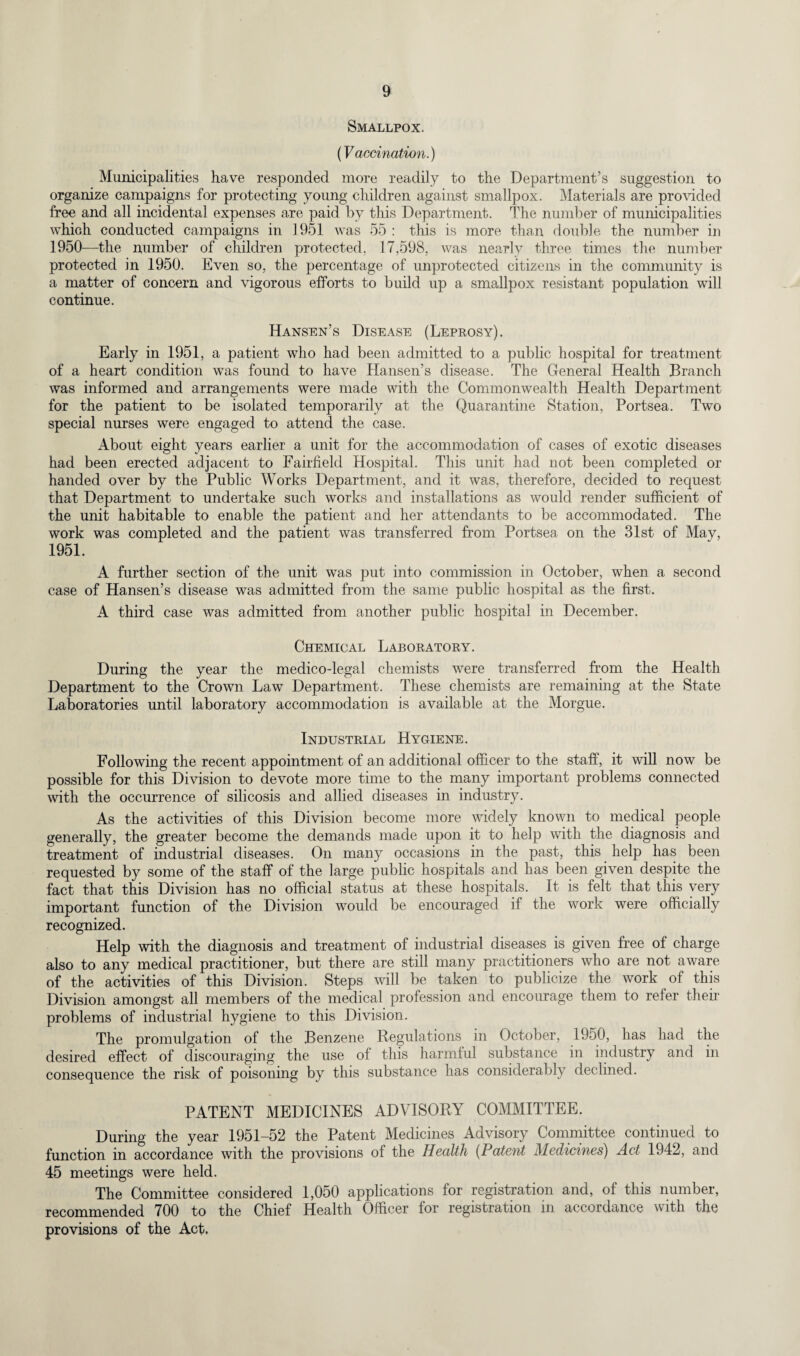 Smallpox. (Vaccination.) Municipalities have responded more readily to the Department’s suggestion to organize campaigns for protecting young children against smallpox. Materials are provided free and all incidental expenses are paid by this Department. The number of municipalities which conducted campaigns in 1951 was 55 : this is more than double the number in 1950—the number of children protected. 17,598, was nearly three times the number protected in 1950. Even so, the percentage of unprotected citizens in the community is a matter of concern and vigorous efforts to build up a smallpox resistant population will continue. Hansen’s Disease (Leprosy). Early in 1951, a patient who had been admitted to a public hospital for treatment of a heart condition was found to have Hansen’s disease. The General Health Branch was informed and arrangements were made with the Commonwealth Health Department for the patient to be isolated temporarily at the Quarantine Station, Portsea. Two special nurses were engaged to attend the case. About eight years earlier a unit for the accommodation of cases of exotic diseases had been erected adjacent to Fairfield Hospital. This unit had not been completed or handed over by the Public Works Department, and it was, therefore, decided to request that Department to undertake such works and installations as would render sufficient of the unit habitable to enable the patient and her attendants to be accommodated. The work was completed and the patient was transferred from Portsea on the 31st of May, 1951. A further section of the unit was put into commission in October, when a second case of Hansen’s disease was admitted from the same public hospital as the first. A third case was admitted from another public hospital in December. Chemical Laboratory. During the year the medico-legal chemists were transferred from the Health Department to the Crown Law Department. These chemists are remaining at the State Laboratories until laboratory accommodation is available at the Morgue. Industrial Hygiene. Following the recent appointment of an additional officer to the staff, it will now be possible for this Division to devote more time to the many important problems connected with the occurrence of silicosis and allied diseases in industry. As the activities of this Division become more widely known to medical people generally, the greater become the demands made upon it to help with the diagnosis and treatment of industrial diseases. On many occasions in the past, this help has been requested by some of the staff of the large public hospitals and has been given despite the fact that this Division has no official status at these hospitals. It is felt that this very important function of the Division would be encouraged if the work were officially recognized. Help with the diagnosis and treatment of industrial diseases is given free of charge also to any medical practitioner, but there are still many practitioners who are not aware of the activities of this Division. Steps will be taken to publicize the work of this Division amongst all members of the medical profession and encourage them to refer their problems of industrial hygiene to this Division. The promulgation of the Benzene Regulations in October, 1950, has had the desired effect of discouraging the use of this harmful substance in industry and in consequence the risk of poisoning by this substance has considerably declined. PATENT MEDICINES ADVISORY COMMITTEE. During the year 1951-52 the Patent Medicines Advisory Committee continued to function in accordance with the provisions of the Health (Patent Medicines) Act 1942, and 45 meetings were held. The Committee considered 1,050 applications for registration and, of this number, recommended 700 to the Chief Health Officer for registration in accordance with the provisions of the Act.