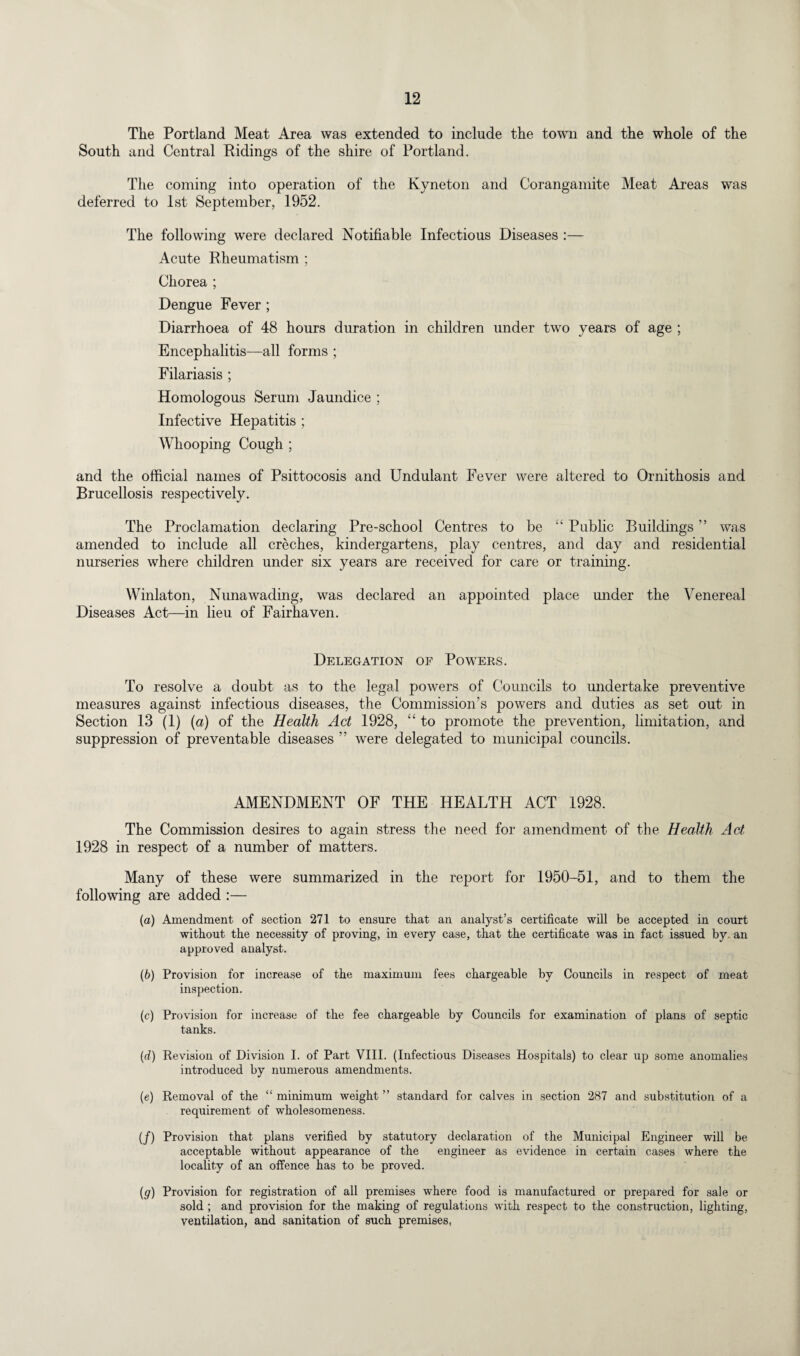 The Portland Meat Area was extended to include the town and the whole of the South and Central Ridings of the shire of Portland. The coming into operation of the Kyneton and Corangamite Meat Areas was deferred to 1st September, 1952. The following were declared Notifiable Infectious Diseases :— Acute Rheumatism ; Chorea ; Dengue Fever ; Diarrhoea of 48 hours duration in children under two years of age ; Encephalitis—all forms ; Filariasis ; Homologous Serum Jaundice ; Infective Hepatitis ; Whooping Cough ; and the official names of Psittocosis and Undulant Fever were altered to Ornithosis and Brucellosis respectively. The Proclamation declaring Pre-school Centres to be Public Buildings ” was amended to include all creches, kindergartens, play centres, and day and residential nurseries where children under six years are received for care or training. Winlaton, Nunawading, was declared an appointed place under the Venereal Diseases Act—in lieu of Fairhaven. Delegation of Powers. To resolve a doubt as to the legal powers of Councils to undertake preventive measures against infectious diseases, the Commission’s powers and duties as set out in Section 13 (1) (a) of the Health Act 1928, “ to promote the prevention, limitation, and suppression of preventable diseases ” were delegated to municipal councils. AMENDMENT OF THE HEALTH ACT 1928. The Commission desires to again stress the need for amendment of the Health Act 1928 in respect of a number of matters. Many of these were summarized in the report for 1950-51, and to them the following are added :— (а) Amendment of section 271 to ensure that an analyst’s certificate will be accepted in court without the necessity of proving, in every case, that the certificate was in fact issued by. an approved analyst. (б) Provision for increase of the maximum fees chargeable by Councils in respect of meat inspection. (c) Provision for increase of the fee chargeable by Councils for examination of plans of septic tanks. (d) Revision of Division I. of Part VIII. (Infectious Diseases Hospitals) to clear up some anomalies introduced by numerous amendments. (e) Removal of the “ minimum weight ” standard for calves in section 287 and substitution of a requirement of wholesomeness. (/) Provision that plans verified by statutory declaration of the Municipal Engineer will be acceptable without appearance of the engineer as evidence in certain cases where the locality of an offence has to be proved. (g) Provision for registration of all premises where food is manufactured or prepared for sale or sold ; and provision for the making of regulations with respect to the construction, lighting, ventilation, and sanitation of such premises,