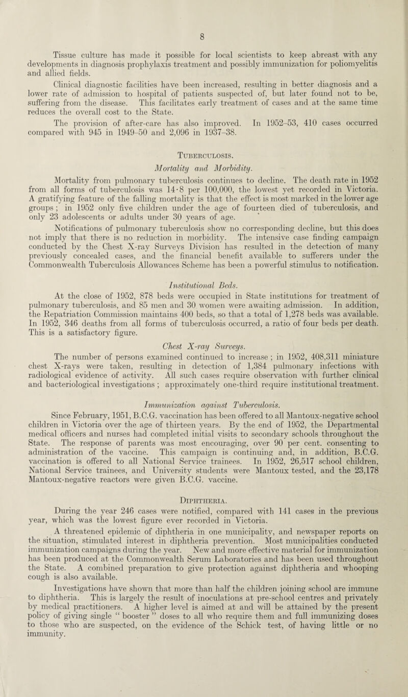 Tissue culture has made it possible for local scientists to keep abreast with any developments in diagnosis prophylaxis treatment and possibly immunization for poliomyelitis and allied fields. Clinical diagnostic facilities have been increased, resulting in better diagnosis and a lower rate of admission to hospital of patients suspected of, but later found not to be, suffering from the disease. This facilitates early treatment of cases and at the same time reduces the overall cost to the State. The provision of after-care has also improved. In 1952-53, 410 cases occurred compared with 945 in 1949-50 and 2,096 in 1937-38. Tuberculosis. Mortality and Morbidity. Mortality from pulmonary tuberculosis continues to decline. The death rate in 1952 from all forms of tuberculosis was 14-8 per 100,000, the lowest yet recorded in Victoria. A gratifying feature of the falling mortality is that the effect is most marked in the lower age groups ; in 1952 only five children under the age of fourteen died of tuberculosis, and only 23 adolescents or adults under 30 years of age. Notifications of pulmonary tuberculosis show no corresponding decline, but this does not imply that there is no reduction in morbidity. The intensive case finding campaign conducted by the Chest X-ray Surveys Division has resulted in the detection of many previously concealed cases, and the financial benefit available to sufferers under the Commonwealth Tuberculosis Allowances Scheme has been a powerful stimulus to notification. Institutional Beds. At the close of 1952, 878 beds were occupied in State institutions for treatment of pulmonary tuberculosis, and 85 men and 30 women were awaiting admission. In addition, the Repatriation Commission maintains 400 beds, so that a total of 1,278 beds was available. In 1952, 346 deaths from all forms of tuberculosis occurred, a ratio of four beds per death. This is a satisfactory figure. Chest X-ray Surveys. The number of persons examined continued to increase ; in 1952, 408,311 miniature chest X-rays were taken, resulting in detection of 1,384 pulmonary infections with radiological evidence of activity. All such cases require observation with further clinical and bacteriological investigations ; approximately one-tliird require institutional treatment. Immunization against Tuberculosis. Since February, 1951, B.C.G. vaccination has been offered to all Mantoux-negative school children in Victoria over the age of thirteen years. By the end of 1952, the Departmental medical officers and nurses had completed initial visits to secondary schools throughout the State. The response of parents was most encouraging, over 90 per cent, consenting to administration of the vaccine. This campaign is continuing and, in addition, B.C.G. vaccination is offered to all National Service trainees. In 1952, 26,517 school children, National Service trainees, and University students were Mantoux tested, and the 23,178 Mantoux-negative reactors were given B.C.G. vaccine. Diphtheria. During the year 246 cases were notified, compared with 141 cases in the previous year, which was the lowest figure ever recorded in Victoria. A threatened epidemic of diphtheria in one municipality, and newspaper reports on the situation, stimulated interest in diphtheria prevention. Most municipalities conducted immunization campaigns during the year. New and more effective material for immunization has been produced at the Commonwealth Serum Laboratories and has been used throughout the State. A combined preparation to give protection against diphtheria and whooping cough is also available. Investigations have shown that more than half the children joining school are immune to diphtheria. This is largely the result of inoculations at pre-school centres and privately by medical practitioners. A higher level is aimed at and will be attained by the present policy of giving single “ booster ” doses to all who require them and full immunizing doses to those who are suspected, on the evidence of the Schick test, of having little or no immunity.