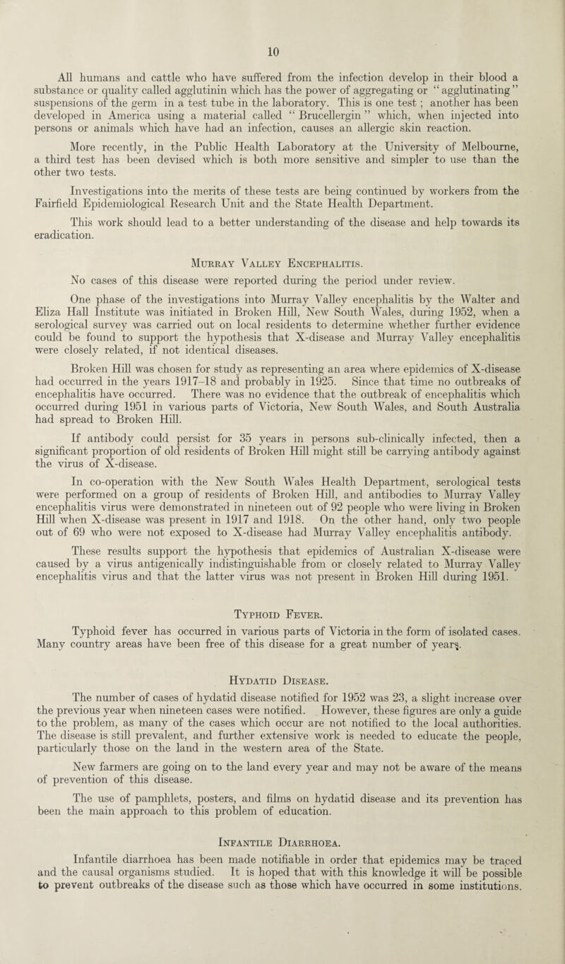 All humans and cattle who have suffered from the infection develop in their blood a substance or quality called agglutinin which has the power of aggregating or “agglutinating” suspensions of the germ in a test tube in the laboratory. This is one test; another has been developed in America using a material called “ Brucellergin ” which, when injected into persons or animals which have had an infection, causes an allergic skin reaction. More recently, in the Public Health Laboratory at the University of Melbourne, a third test has been devised which is both more sensitive and simpler to use than the other two tests. Investigations into the merits of these tests are being continued by workers from the Fairfield Epidemiological Research Unit and the State Health Department. This work should lead to a better understanding of the disease and help towards its eradication. Murray Valley Encephalitis. No cases of this disease were reported during the period under review. One phase of the investigations into Murray Valley encephalitis by the Walter and Eliza Hall Institute was initiated in Broken Hill, New South Wales, during 1952, when a serological survey was carried out on local residents to determine whether further evidence could be found to support the hypothesis that X-disease and Murray Valley encephalitis were closely related, if not identical diseases. Broken Hill was chosen for study as representing an area where epidemics of X-disease had occurred in the years 1917-18 and probably in 1925. Since that time no outbreaks of encephalitis have occurred. There was no evidence that the outbreak of encephalitis which occurred during 1951 in various parts of Victoria, New South Wales, and South Australia had spread to Broken Hill. If antibody could persist for 35 years in persons sub-clinically infected, then a significant proportion of old residents of Broken Hill might still be carrying antibody against the virus of X-disease. In co-operation with the New South Wales Health Department, serological tests were performed on a group of residents of Broken Hill, and antibodies to Murray Valley encephalitis virus were demonstrated in nineteen out of 92 people who were living in Broken Hill when X-disease was present in 1917 and 1918. On the other hand, only two people out of 69 who were not exposed to X-disease had Murray Valley encephalitis antibody. These results support the hypothesis that epidemics of Australian X-disease were caused by a virus antigenically indistinguishable from or closely related to Murray Valley encephalitis virus and that the latter virus was not present in Broken Hill during 1951. Typhoid Fever. Typhoid fever has occurred in various parts of Victoria in the form of isolated cases. Many country areas have been free of this disease for a great number of year^. Hydatid Disease. The number of cases of hydatid disease notified for 1952 was 23, a slight increase over the previous year when nineteen cases were notified. However, these figures are only a guide to the problem, as many of the cases which occur are not notified to the local authorities. The disease is still prevalent, and further extensive work is needed to educate the people, particularly those on the land in the western area of the State. New farmers are going on to the land every year and may not be aware of the means of prevention of this disease. The use of pamphlets, posters, and films on hydatid disease and its prevention has been the main approach to this problem of education. Infantile Diarrhoea. Infantile diarrhoea has been made notifiable in order that epidemics may be traced and the causal organisms studied. It is hoped that with this knowledge it will be possible to prevent outbreaks of the disease such as those which have occurred in some institutions.
